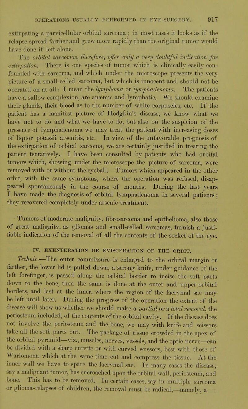 extirpating a parvicelhilar orbital sarcoma; in most cases it looks as if the relapse spread farther and grew more rapidly than the original tumor would have done if left alone. The orbital sarcomas, therefore, offer onli/ a very doubtful indication for extirpation. There is one species of tumor which is clinically easily con- founded with sarcoma, and which under the microscope presents the very picture of a small-celled sarcoma, but which is innocent and should not be operated on at all: I mean the lymjjJioma or lymphadenoma. The patients have a sallow complexion, are anseraic and lymphatic. We should examine their glands, their blood as to the number of white corpuscles, etc. If the patient has a manifest picture of Hodgtin's disease, we know what we have not to do and what we have to do, but also on the suspicion of the presence of lymphadenoma we may treat the patient with increasing doses of liquor potassii arsenitis, etc. In view of the unfavorable prognosis of the extirpation of orbital sarcoma, we are certainly justified in treating the patient tentatively. I have been consulted by patients who had orbital tumors which, showing under the microscope the picture of sarcoma, were removed with or without the eyeball. Tumors which appeared in the other orbit, with the same symptoms, where the operation was refused, disap- peared spontaneously in the course of months. During the last years I have made the diagnosis of orbital lymphadenoma in several patients; they recovered completely under arsenic treatment. Tumors of moderate malignity, fibrosarcoma and epithelioma, also those of great malignity, as gliomas and small-celled sarcomas, furnish a justi- fiable indication of the removal of all the contents of the socket of the eye. IV. EXENTERATION OR EVISCERATION OF THE ORBIT. Technic.—The outer commissure is enlarged to the orbital margin or farther, the lower lid is pulled down, a strong knife, under guidance of the left forefinger, is passed along the orbital border to incise the soft parts down to the bone, then the same is done at the outer and upper orbital borders, and last at the inner, Avhere the region of the lacrymal sac may be left until later. During the progress of the operation the extent of the disease will show us whether we should make a partial or a total removal, the periosteum included, of the contents of the orbital cavity. If the disease does not involve the periosteum and the bone, we may with knife and scissors take all the soft parts out. The package of tissue crowded in the apex of the orbital pyramid—viz., muscles, nerves, vessels, and the optic nerve—can be divided with a sharp curette or with curved scissors, best with those of Warlomont, which at the same time cut and compress the tissue. At the inner wall we have to spare the lacrymal sac. In many cases tiie disease, say a malignant tumor, has encroached upon the orbital wall, periosteum, and bone. This has to be removed. In certain cases, say in multiple sarcoma or glioma-relapses of children, the removal must be radical,—namely, a