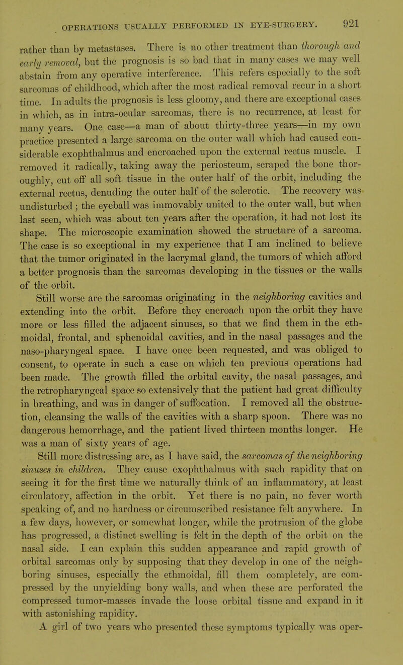 rather than by metastases. There is no other treatment than thorough and early removal, but the prognosis is so bad that in many cases we may well abstain from any operative interference. This refers especially to the soft sarcomas of childhood, which after the most radical removal recur in a short time. In adults the prognosis is less gloomy, and there are exceptional cases in which, as in intra-ocular sarcomas, there is no recurrence, at least for many years. One case—a man of about thirty-three years—in my own practice presented a large sarcoma on the outer wall which had caused con- siderable exophthalmus and encroached upon the external rectus muscle. I removed it radically, taking away the periosteum, scraped the bone thor- oughly, cut off all soft tissue in the outer half of the orbit, including the external rectus, denuding the outer half of the sclerotic. The recovery was undisturbed ; the eyeball was immovably united to the outer wall, but when last seen, which was about ten years after the operation, it had not lost its shape. The microscopic examination showed the structure of a sarcoma. The case is so exceptional in my experience that I am inclined to believe that the tumor originated in the lacrymal gland, the tumors of which afford a better prognosis than the sarcomas developing in the tissues or the walls of the orbit. Still worse are the sarcomas originating in the neighboring cavities and extending into the orbit. Before they encroach upon the orbit they have more or less filled the adjacent sinuses, so that we find them in the eth- moidal, frontal, and sphenoidal cavities, and in the nasal passages and the naso-pharyngeal space. I have once been requested, and was obliged to consent, to operate in such a case on which ten previous operations had been made. The growth filled the orbital cavity, the nasal passages, and the retropharyngeal space so extensively that the patient had great difficulty in breathing, and was in danger of suffocation. I removed all the obstruc- tion, cleansing the walls of the cavities with a sharp spoon. There was no dangerous hemorrhage, and the patient lived thirteen months longer. He was a man of sixty years of age. Still more distressing are, as I have said, the sarcomas of the neighboring sinuses in children. They cause exophthalmus with such rapidity that on seeing it for the first time we naturally think of an inflammatory, at least circulatory, affection in the orbit. Yet there is no pain, no fever worth speaking of, and no hardness or circumscribed resistance felt anywhere. In a few days, however, or somewhat longer, while the protrusion of the globe has progressed, a distinct swelling is felt in the depth of the orbit on the nasal side. I can explain this sudden appearance and rapid growth of orbital sarcomas only by supposing that they develop in one of the neigh- boring sinuses, especially the ethmoidal, fill them completely, are com- pressed by the unyielding bony walls, and when these are perforated the compressed tumor-masses invade the loose orbital tissue and expand in it with astonishing rapidity. A girl of two years who presented these symptoms typically was oper-