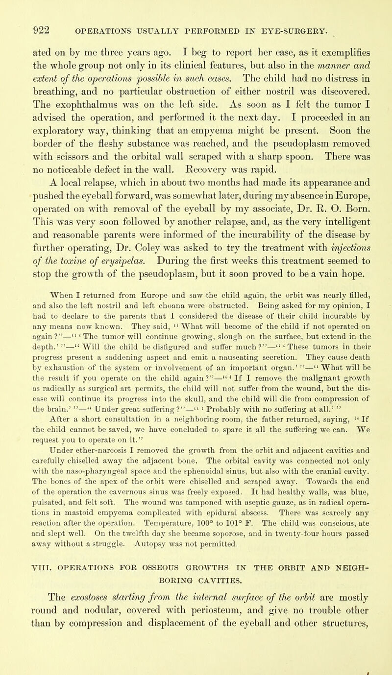 ated on by me three years ago. I beg to report her case, as it exemplifies the whole group not only in its clinical features, but also in the manner and extent of the operations j)ossible in such cases. The child had no distress in breathing, and no particular obstruction of either nostril was discovered. The exophthalmus was on the left side. As soon as I felt the tumor I advised the operation, and performed it the next day. I proceeded in an exploratory way, thinking that an empyema might be present. Soon the border of the fleshy substance was reached, and the pseudoplasm removed with scissors and the orbital wall scraped with a sharp spoon. There was no noticeable defect in the wall. Recovery was rapid. A local relapse, which in about two months had made its appearance and pushed the eyeball forward, was somewhat later, during my absence in Europe, operated on with removal of the eyeball by my associate. Dr. R. O. Born. This was very soon followed by another relapse, and, as the very intelligent and reasonable parents were informed of the incurability of the disease by further operating, Dr. Coley was asked to try the treatment with injections of the toxine of erysipelas. During the first weeks this treatment seemed to stop the growth of the pseudoplasm, but it soon proved to be a vain hope. When I returned from Europe and saw the child again, the orbit was nearly filled, and also the left nostril and left choana were obstructed. Being asked for my opinion, I had to declare to the parents that I considered the disease of their child incurable by any means now known. They said, What will become of the child if not operated on again ?— ' The tumor will continue growing, slough on the surface, but extend in the depth.'—Will the child be disfigured and suffer much?—'These tumors in their progress present a saddening aspect and emit a nauseating secretion. They cause death by exhaustion of the system or involvement of an important organ.' — What will be the result if you operate on the child again?— ' If I remove the malignant growth as radically as surgical art permits, the child will not suffer from the wound, but the dis- ease will continue its progress into the skull, and the child will die from compression of the brain.' — Under great suffering?— ' Probably with no suffering at all.'  After a short consultation in a neighboring room, the father returned, saying,  If the child cannot be saved, we have concluded to spare it all the suflFering we can. We request you to operate on it. Under ether-narcosis I removed the growth from the orbit and adjacent cavities and carefully chiselled away the adjacent bone. The orbital cavity was connected not only with the naso-pharyngeal space and the sphenoidal sinus, but also with the cranial cavity. The bones of the apex of the orbit were chiselled and scraped away. Towards the end of the operation the cavernous sinus was freely exposed. It had healthy walls, was blue, pulsated, and felt soft. The wound was tamponed with aseptic gauze, as in radical opera- tions in mastoid empyema complicated with epidural abscess. There was scarcely any reaction after the operation. Temperature, 100° to 101° P. The child was conscious, ate and slept well. On the twelfth day she became soporose, and in twenty four hours passed away without a struggle. Autopsy was not permitted. VIII. OPERATIONS FOR OSSEOUS GROWTHS IN THE ORBIT AND NEIGH- BORING CAVITIES. The exostoses starting from the internal surface of the orbit are mostly round and nodular, covered with periosteum, and give no trouble other than by compression and displacement of the eyeball and other structures,