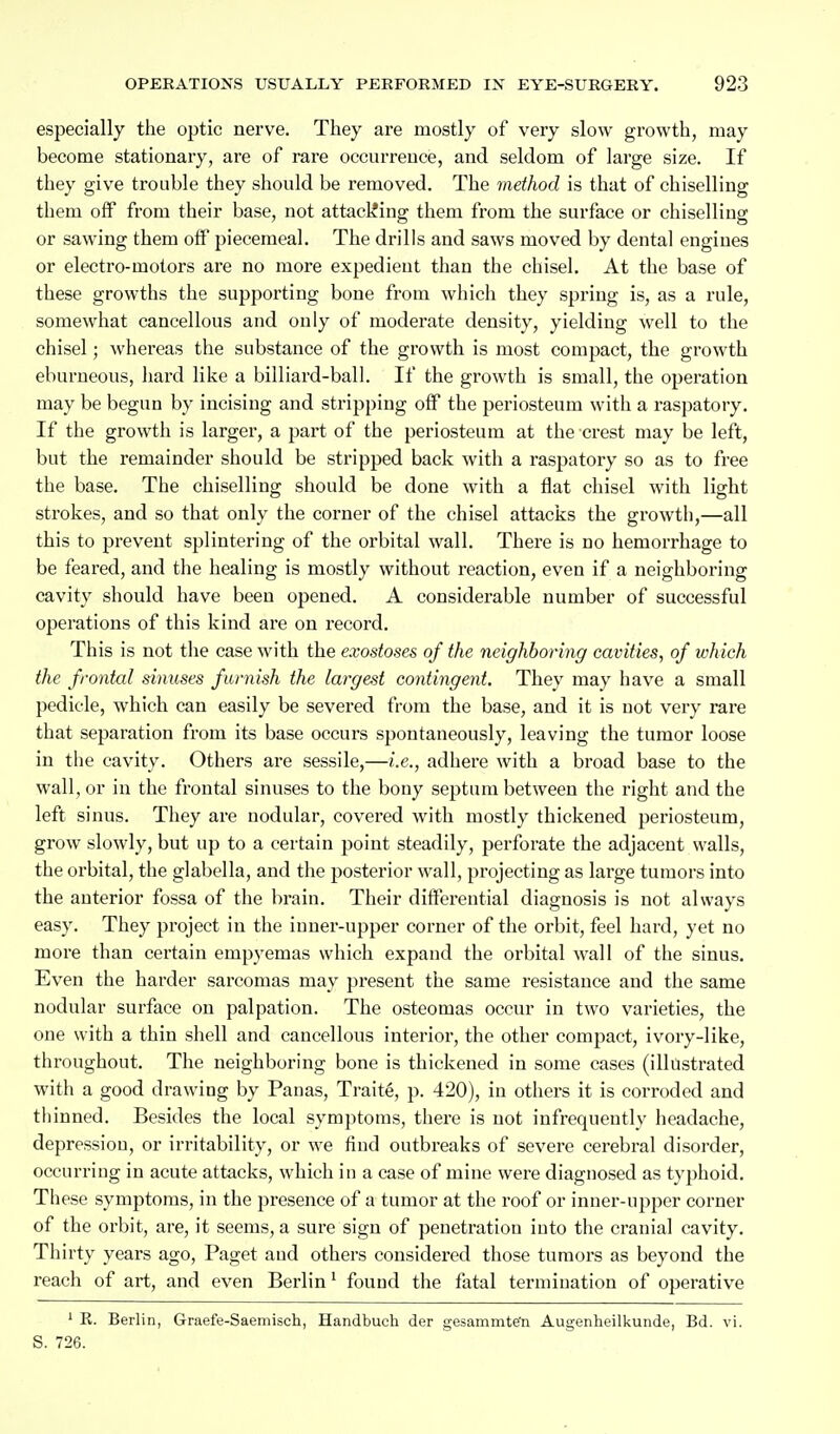 especially the optic nerve. They are mostly of very slow growth, may become stationary, are of rare occurrence, and seldom of large size. If they give trouble they should be removed. The method is that of chiselling them oflP from their base, not attacliing them from the surface or chiselling or sawing them off piecemeal. The drills and saws moved by dental engines or electro-motors are no more expedient than the chisel. At the base of these growths the supporting bone from which they spring is, as a rule, somewhat cancellous and only of moderate density, yielding well to the chisel; whereas the substance of the growth is most compact, the growth eburneous, hard like a billiard-ball. If the growth is small, the operation may be begun by incising and stripping off the periosteum with a raspatory. If the growth is larger, a part of the periosteum at the crest may be left, but the remainder should be stripped back with a raspatory so as to free the base. The chiselling should be done with a flat chisel with light strokes, and so that only the corner of the chisel attacks the growth,—all this to prevent splintering of the orbital wall. There is no hemorrhage to be feared, and the healing is mostly without reaction, even if a neighboring cavity should have been opened. A considerable number of successful operations of this kind are on record. This is not the case with the exostoses of the neighboring cavities, of which the frontal sinuses furnish the largest contingent. They may have a small pedicle, which can easily be severed from the base, and it is not very rare that separation from its base occurs spontaneously, leaving the tumor loose in the cavity. Others are sessile,—i.e., adhere with a broad base to the wall, or in the frontal sinuses to the bony septum between the right and the left sinus. They are nodular, covered with mostly thickened periosteum, grow slowly, but up to a certain point steadily, perforate the adjacent walls, the oi'bital, the glabella, and the posterior wall, projecting as large tumors into the anterior fossa of the brain. Their differential diagnosis is not always easy. They project in the inner-upper corner of the orbit, feel hard, yet no more than certain empyemas which expand the orbital wall of the sinus. Even the harder sarcomas may present the same resistance and the same nodular surface on palpation. The osteomas occur in two varieties, the one with a thin shell and cancellous interior, the other compact, ivory-like, throughout. The neighboring bone is thickened in some cases (illustrated with a good drawing by Panas, Traite, p. 420), in others it is corroded and tliinned. Besides the local symptoms, there is not infrequently headache, depression, or irritability, or we find outbreaks of severe cerebral disorder, occurring in acute attacks, which in a case of mine were diagnosed as typhoid. These symptoms, in the presence of a tumor at the roof or inner-upper corner of the orbit, are, it seems, a sure sign of penetration into the cranial cavity. Thirty years ago, Paget and others considered those tumors as beyond the reach of art, and even Berlin ^ found the fatal termination of operative ' E. Berlin, Graefe-Saemisch, Handbuch der gesammte'n Augenheilkunde, Bd. vi. S. 726.