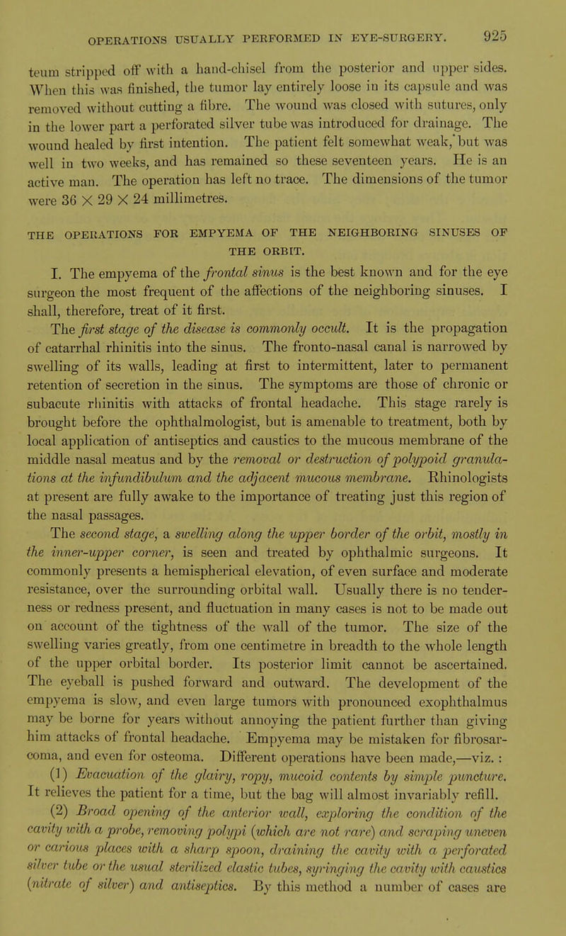 teum stripped off with a hand-chisel from the posterior and tipper sides. When this was finished, the tumor lay entirely loose in its capsule and was removed without cutting a fibre. The wound was closed with sutures, only in the lower part a perforated silver tube was introduced for drainage. The wound healed by first intention. The patient felt somewhat weak,* but was well in two weeks, and has remained so these seventeen years. He is an active man. The operation has left no trace. The dimensions of the tumor were 36 X 29 X 24 millimetres. THE OPERATIONS FOR EMPYEMA OF THE NEIGHBORING SINUSES OF THE ORBIT. I. The empyema of the frontal sinus is the best known and for the eye surgeon the most frequent of the affections of the neighboring sinuses. I shall, therefore, treat of it first. The first stage of the disease is commonly occult. It is the propagation of catarrhal rhinitis into the sinus. The fronto-nasal canal is narrowed by swelling of its walls, leading at first to intermittent, later to permanent retention of secretion in the sinus. The symptoms are those of chronic or subacute rhinitis with attacks of frontal headache. This stage rarely is brought before the ophthalmologist, but is amenable to treatment, both by local application of antiseptics and caustics to the mucous membrane of the middle nasal meatus and by the removal or destruction of polypoid granula- tions at the infundibulum and the adjacent mucous membrane. Rhinologists at present are fully awake to the importance of treating just this region of the nasal passages. The second stage, a swelling along the upper border of the orbit, mostly in the inner-upper corner, is seen and treated by ophthalmic surgeons. It commonly presents a hemispherical elevation, of even surface and moderate resistance, over the surrounding orbital wall. Usually there is no tender- ness or redness present, and fluctuation in many cases is not to be made out on account of the tightness of the wall of the tumor. The size of the swelling varies greatly, from one centimetre in breadth to the whole length of the upper orbital border. Its posterior limit cannot be ascertained. The eyeball is pushed forward and outward. The development of the empyema is slow, and even large tumors with pronounced exophthalmus may be borne for years without annoying the patient further than giving him attacks of frontal headache. Empyema may be mistaken for fibrosar- coma, and even for osteoma. Different operations have been made,—viz. : (1) Evacuation of the glairy, ropy, mucoid contents by simple puncture. It relieves the patient for a time, but the bag will almost invariably refill. (2) Broad opening of the anterior wall, exploring the condition of the cavity with a probe, removing polypi (which are not rare) and scraping uneven or carious places with a sharp spoon, draining the cavity with a perforated silver tube or the usual sterilized elastic tubes, syringing the cavity with caustics {nitrate of silver) and antiseptics. By this method a number of cases are