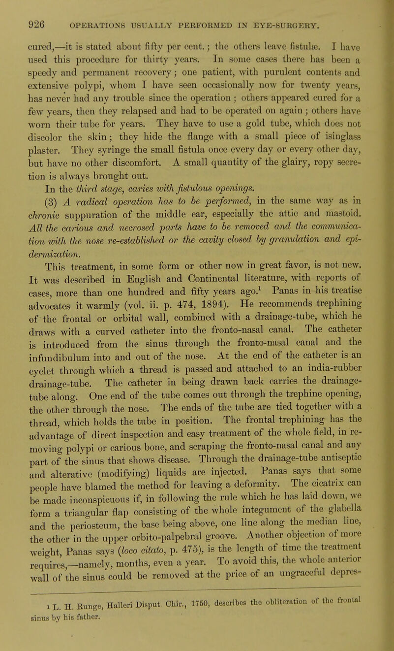 cured,—it is stated about fifty per cent.; the others leave fistulte. I have used this procedure for thirty years. lu some cases there has been a speedy and permanent recovery; one patient, with purulent contents and extensive polypi, whom I have seen occasionally now for twenty years, has never had any trouble since the operation ; others appeared cured for a few years, then they relapsed and had to be operated on again; others have worn their tube for years. They have to use a gold tube, which does not discolor the skin; they hide the flange with a small piece of isinglass plaster. They syringe the small fistula once every day or every other day, but have no other discomfort. A small quantity of the glairy, ropy secre- tion is always brought out. In the third, stage, caries with fistulous openings. (3) A radical operation has to he performed, in the same way as in chronic suppuration of the middle ear, especially the attic and mastoid. All the carious and necrosed parts have to be removed and the communica- tion with the nose re-established or the cavity closed by granulation and epi- dermization. This treatment, in some form or other now in great favor, is not new. It was described in English and Continental literature, with reports of cases, more than one hundred and fifty years ago.^ Panas in his treatise advocates it warmly (vol. ii. p. 474, 1894). He recommends trephining of the frontal or orbital wall, combined with a drainage-tube, which he draws with a curved catheter into the fronto-nasal canal. The catheter is introduced from the sinus through the fronto-nasal canal and the infundibulum into and out of the nose. At the end of the catheter is an eyelet through which a thread is passed and attached to an india-rubber drainage-tube. The catheter in being drawn back carries the drainage- tube along. One end of the tube comes out through the trephine opening, the other through the nose. The ends of the tube are tied together with a thread, which holds the tube in position. The frontal trephining has the advantage of direct inspection and easy treatment of the whole field, in re- moving polypi or carious bone, and scraping the fronto-nasal canal and any part of the sinus that shows disease. Through the drainage-tube antiseptic and alterative (modifying) liquids are injected. Panas says that^ some people have blamed the method for leaving a deformity. The cicatrix can be made inconspicuous if, in following the rule which he has laid down, we form a triangular flap consisting of the whole integument of the glabella and the periosteum, the base being above, one line along the median line, the other in the upper orbito-palpebral groove. Another objection of more weight, Panas says {loco citato, p. 475), is the length of time the treatment requires,—namely, months, even a year. To avoid this, the whole anterior wall of the sinus could be removed at the price of an ungraceful depres- 1 L. H. Eunge, Halleri Disput Chir., 1750, describes the obliteration of the frontal sinus by his father.