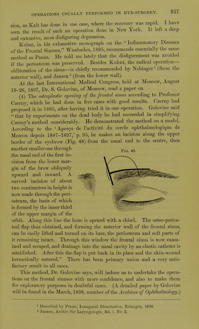 sion, as Kalt has done in one case, where the recovery was rapid. I have seen' the result of such an operation done in New York. It left a deep and extensive, most disfiguring depression. Kuhnt, in his exhaustive monograph on the  Inflammatory Diseases of the Frontal Sinuses, Wiesbaden, 1895, recommends essentially the same method as Panas. He told me lately that the disfigurement was avoided if the periosteum was preserved. Besides Kuhnt, the radical operation- obliteration of the sinus—is chiefly recommended by Nebinger^ (from the anterior wall), and Jansen ^ (from the lower wall). At the last International Medical Congress, held at Moscow, August 19-26, 1897, Dr. S. Golovine, of Moscow, read a paper on (4) The osteoplastic opening of the frontal sinus according to Professor Czerny, which he had done in five cases with good results. Czerny had proposed it in 1895, after having tried it in one operation. Golovine said  that by experiments on the dead body he had succeeded in simplifying Czerny's method considerably. He demonstrated the method on a model. According to the ' Aper9u de I'activit^ du cercle ophthalmologique de Moscou depuis 1887-1897,' p. 95, he makes an incision along the upper border of the eyebrow (Fig. 48) from the nasal end to the centre, then another smaller one through the nasal end of the first in- cision from the lower mar- gin of the brow obliquely upward and inward. A curved incision of about two centimetres in height is now made through the peri- osteum, the basis of which is formed by the inner third of the upper margin of the orbit. Along this line the bone is opened with a chisel. The osteo-perios- teal flap thus obtained, and forming the anterior wall of the frontal sinus, can be easily lifted and turned on its base, the periosteum and soft parts of it remaining intact. Through this window the frontal sinus is now exam- ined and scraped, and drainage into the nasal cavity by an elastic catheter is established. After this the flap is put back in its place and the skin-wound hermetically sutured. There has been primary union and a very satis- factory result in all cases. This method. Dr. Golovine says, will induce us to undertake the opera- tions on the frontal sinuses with more confidence, and also to make them for exploratory purposes in doubtful cases. (A detailed paper by Golovine will be found in the March, 1898, number of the Archives of Ophtludmology.) ^ Described by Praun, Inaugural Dissertation, Erlangen, 1890. ' Jansen, Archiv fiir Laryngologie, Bd. i. Nr. 2.