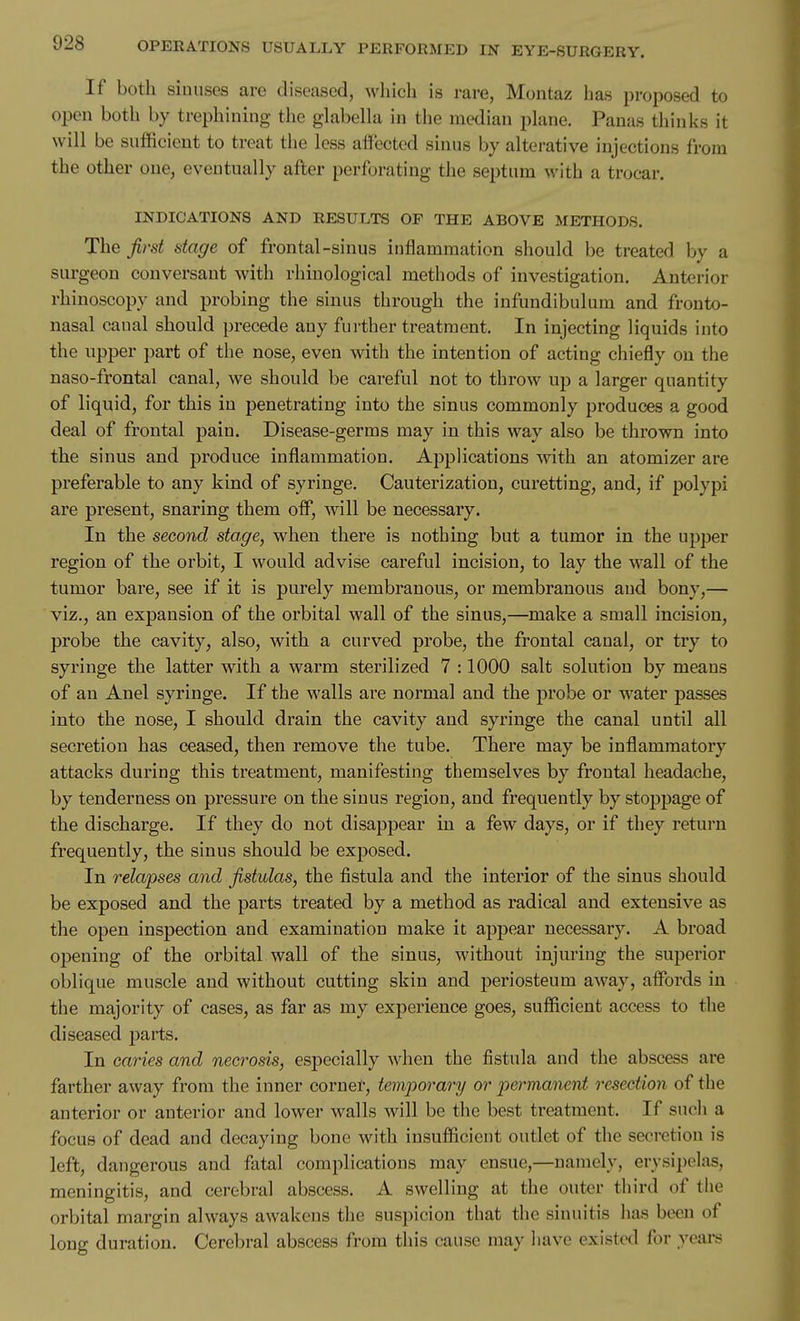 If both sinuses are diseased, which is rare, Montaz has proposed to open both by trephining the glabella in the median plane. Panas thinks it will be sufficient to treat the less affected sinus by alterative injections from the other one, eventually after perforating the septum with a trocar. INDICATIONS AND RESULTS OF THE ABOVE METHODS. The first stage of frontal-sinus inflammation should be treated by a surgeon conversant with rhinological methods of investigation. Anterior rhinoscopy and probing the sinus through the infundibulum and fronto- nasal canal should precede any further treatment. In injecting liquids into the upper part of the nose, even with the intention of acting chiefly on the naso-frontal canal, we should be careful not to throw up a larger quantity of liquid, for this in penetrating into the sinus commonly produces a good deal of frontal pain. Disease-germs may in this way also be thrown into the sinus and produce inflammation. Applications with an atomizer are preferable to any kind of syringe. Cauterization, curetting, and, if polypi are present, snaring them off, will be necessary. In the second stage, when there is nothing but a tumor in the upper region of the orbit, I would advise careful incision, to lay the wall of the tumor bare, see if it is purely membranous, or membranous aud bony,— viz., an expansion of the orbital wall of the sinus,—make a small incision, probe the cavity, also, with a curved probe, the frontal canal, or try to syringe the latter with a warm sterilized 7 :1000 salt solution by means of an Anel syringe. If the walls are normal and the probe or water jDasses into the nose, I should drain the cavity and syringe the canal until all secretion has ceased, then remove the tube. There may be inflammatory attacks during this treatment, manifesting themselves by frontal headache, by tenderness on pressure on the sinus region, and frequently by stoppage of the discharge. If they do not disappear in a few days, or if they return frequently, the sinus should be exposed. In relapses and fistulas, the fistula and the interior of the sinus should be exposed and the parts treated by a method as radical and extensive as the open inspection and examination make it appear necessary. A broad opening of the orbital wall of the sinus, without injuring the superior oblique muscle and without cutting skin aud periosteum away, affords in the majority of cases, as far as my experience goes, sufficient access to the diseased parts. In caries and necrosis, especially when the fistula and the abscess are farther away from the inner corner, temporary or permanent resection of the anterior or anterior and lower walls will be the best treatment. If such a focus of dead and decaying bone with insufficient outlet of the secretion is left, dangerous and fatal complications may ensue,—namely, erysipelas, meningitis, and cerebral abscess. A swelling at the outer third of the orbital margin always awakens the suspicion that the sinuitis has been of long duration. Cerebral abscess from this cause may have existed for years