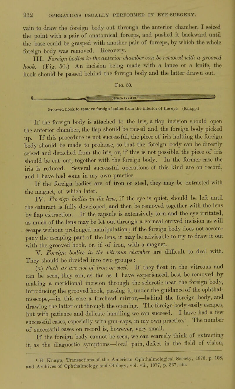 vain to draw the foreign body out through the anterior chamber, I seized the point with a pair of anatomical forceps, and pushed it backward until the base could be grasped with another pair of forceps, by which the whole foreign body was removed. Recovery. III. Foreign bodies in the anterior cJiamber can be removed with a grooved hook. (Fig. 50.) An incision being made with a lance or a knife, the hook should be passed behind the foreign body and the latter drawn out. FiQ. 50. Grooved hook to remove foreign bodies from the interior of the eye. (Knapp.) If the foreign body is attached to the iris, a flap incision should open the anterior chamber, the flap should be raised and the foreign body picked up. If this procedure is not successful, the piece of iris holding the foreign body should be made to prolapse, so that the foreign body can be directly seized and detached from the iris, or, if this is not possible, the piece of iris should be cut out, together with the foreign body. In the former case the iris is reduced. Several successful operations of this kind are on record, and I have had some in my own practice. If the foreign bodies are of iron or steel, they may be extracted with the magnet, of which later, IV. Foreign bodies in the lens, if the eye is quiet, should be left until the cataract is fully developed, and then be removed together with the lens by flap extraction. If the capsule is extensively torn and the eye irritated, as much of the lens may be let out through a corneal curved incision as will escape without prolonged manipulation ; if the foreign body does not accom- pany the escaping part of the lens, it may be advisable to try to draw it out with the grooved hook, or, if of iron, with a magnet. Y. Foreign bodies in the vitreous chamber are difficult to deal with. They should be divided into two groups : (a) Such as are not of iron or steel. If they float in the vitreous and can be seen, they can, as far as I have experienced, best be removed by making a meridional incision through the sclerotic near the foreign body, introducing the grooved hook, passing it, under the guidance of the ophthal- moscope,—in this case a forehead mirror,—behind the foreign body, and drawing the latter out through the opening. The foreign body easily escapes, but with patience and delicate handling we can succeed. I have had a few successful cases, especially with gun-caps, in my own practice.^ The number of successful cases on record is, however, very small. If the foreign body cannot be seen, we can scarcely think of extracting it, as the diagnostic symptoms—local pain, defect in the field of vision, 1 H. Knapp, Transactions of the American Ophthalmological Society, 1873, p. 108, and Archives of Ophthalmology and Otology, vol. vii., 1877, p. 337, etc.