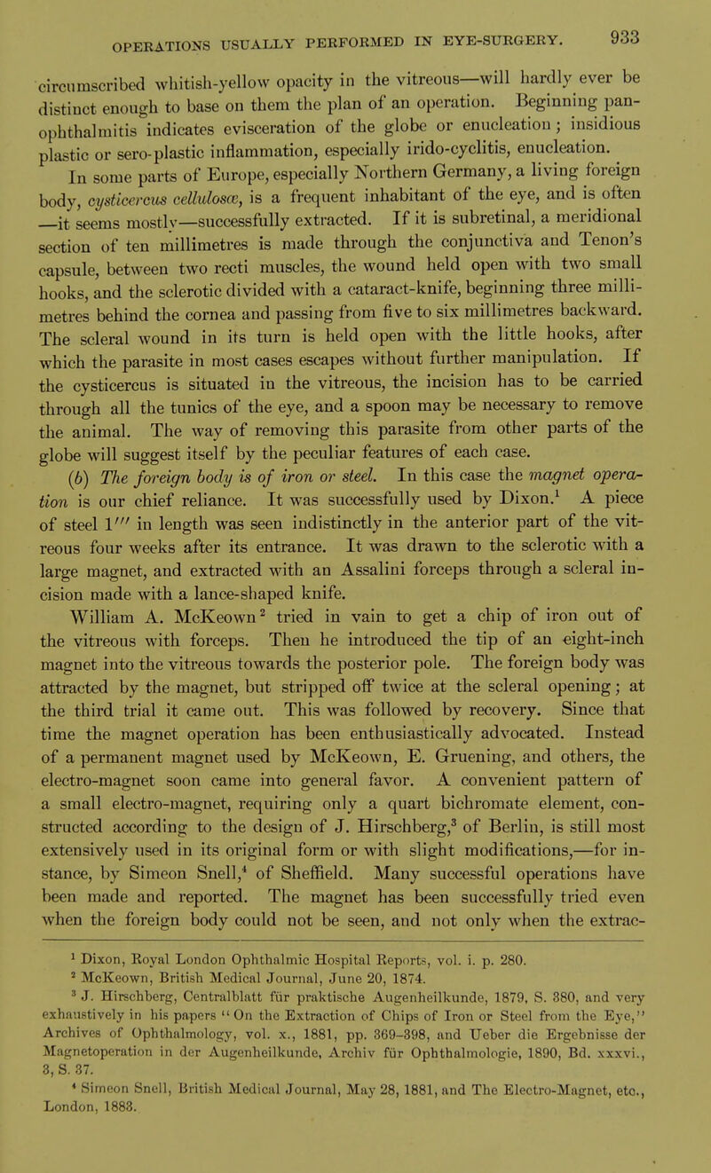circumscribed whitish-yellow opacity in the vitreous—will hardly ever be distinct enough to base on them the plan of an operation. Beginning pan- ophthalmitis indicates evisceration of the globe or enucleation; insidious plastic or sero-plastic inflammation, especially irido-cyclitis, enucleation. In some parts of Europe, especially Northern Germany, a living foreign body, cysticercus celluloscB, is a frequent inhabitant of the eye, and is often —it seems mostly—successfully extracted. If it is subretinal, a meridional section of ten millimetres is made through the conjunctiva and Tenon's capsule, between two recti muscles, the wound held open with two small hooks, and the sclerotic divided with a cataract-knife, beginning three milli- metres behind the cornea and passing from five to six millimetres backward. The scleral wound in its turn is held open with the little hooks, after which the parasite in most cases escapes without further manipulation. If the cysticercus is situated in the vitreous, the incision has to be carried through all the tunics of the eye, and a spoon may be necessary to remove the animal. The Avay of removing this parasite from other parts of the globe will suggest itself by the peculiar features of each case. (6) The foreign body is of iron or steel In this case the magnet opera- tion is our chief reliance. It was successfully used by Dixon.^ A piece of steel 1' in length was seen indistinctly in the anterior part of the vit- reous four weeks after its entrance. It was drawn to the sclerotic with a large magnet, and extracted with an Assalini forceps through a scleral in- cision made with a lance-shaped knife. William A. McKeown^ tried in vain to get a chip of iron out of the vitreous with forceps. Then he introduced the tip of an eight-inch magnet into the vitreous towards the posterior pole. The foreign body was attracted by the magnet, but stripped off twice at the scleral opening; at the third trial it came out. This was followed by recovery. Since that time the magnet operation has been enthusiastically advocated. Instead of a permanent magnet used by McKeown, E. Gruening, and others, the electro-magnet soon came into general favor. A convenient pattern of a small electro-magnet, requiring only a quart bichromate element, con- structed according to the design of J. Hirschberg,^ of Berlin, is still most extensively used in its original form or with slight modifications,—for in- stance, by Simeon Snell,* of Sheffield. Many successful operations have been made and reported. The magnet has been successfully tried even when the foreign body could not be seen, and not only when the extrac- 1 Dixon, Koyal London Ophthalmic Hospital Keports, vol. i. p. 280. ^ McKeown, British Medical Journal, June 20, 1874. ' J. Hirschberg, Centralblatt fiir praktische Augenheilkunde, 1879, S. 380, and very exhaustively in his papers  On the Extraction of Chips of Iron or Steel from the Eye, Archives of Ophthalmology, vol. x., 1881, pp. 369-398, and Ueher die Ergebnisse der Magnetoperation in der Augenheilkunde, Archiv fiir Ophthalmologie, 1890, Bd. xxxvi., 3, S. 37. * Simeon Snell, British Medical Journal, May 28, 1881, and The Electro-Magnet, etc., London, 1883.