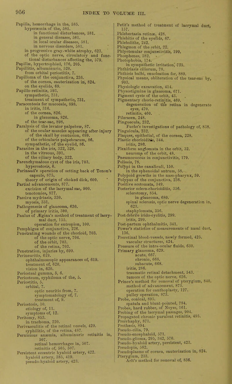 Papilla, hemorrhage in the, 585. hyperffiinia of the, 581. in functional disturbances, 581. in general diseases, 581. in local ocular diseases, 581. in nervous disorders, 581. in progre.ssivo gray-white atrophy, R2.3. of the optic nerve, circ-ulatory and func- tional disturbances affecting the, 579. Papilla), hypcrtrophied, 176, 205. Papillitis, albuminuric, 520. from orbital periostitis, 7. Papilloma of the conjunctiva, 236. of the cornea, cauterization in, 824, on the eyelids, 69. Papillo-retinitis, 593. sympathetic, 731. treatment of sympathetic, 731. Paracentesis for mucocele, 898. in iritis, 316. of the cornea, 826. in glaucoma, 826. of the tear-sac, 898. Paralysis of the levator palpebrae, 87. of the ocular muscles appearing after injury of the skull by contusion, 698. of the orbicularis palpebrarum, 86. sympathetic, of the eyelid, 86. Parasites in the iris, 322, 328. in the vitreous, 391. of the ciliary body, 322. Parenchymatous cyst of the iris, 703. hyperostosis, 6. Parinaud's operation of setting back of Tenon's capsule, 875. theory of origin of choked disk, 600. Partial advancements, 877. excision of the lacrymal sac, 900. tenotomies, 877. Passive mydriasis, 330. myosis, 331. Pathogenesis of glaucoma, 630. of primary iritis, 300. Paulus of ^gina's method of treatment of lacry- mal duct, 155. operation for entropion, 100. Pemphigus of conjunctiva, 226. Penetrating wounds of the chorioid, 703. of the optic nerve, 704. of the orbit, 703. of the retina, 703. Penetration, injuries by, 699. Perineuritis, 619. ophthalmoscopic appearances of, 619. treatment of, 620. vision in, 620. Periosteal gumma, 5, 6. Periosteum, syphiloma of the, 5. Periostitis, 5. orbital, 7. optic neuritis from, 7. symptomatology of, 7. treatment of, 9. Periostosis, 10. etiology of, 11. symptoms of, 12. Peritomy, 853. in tnachoma, 220. Perivasculitis of the retinal vessels, 429. syphilitic, of the retina, 487. Pernicious anfemia, albuminuric retinitis in, 507. retinal hemorrhages in, 507. retinitis of, 605, 507. Persistent eccentric hyaloid artery, 422. hyaloid artery, 385, 419. pseudo-hyaloid artery, 423. Petit's method of treatment of lacrymal duct. 157. Phlebectasia retina3, 428. Phlebitis of the eyofids, 67. Phleboliths, 242. Phlegmon of the orbit, 22. Phlyctenular conjunetivitis, 199. Phosphenos, 5S2. Photophobia, 174. in sympathetic irritationj -735. Phthiriasis ciliorum, 78. Phthisis bulbi, enucleation for, 889. Physical means, obliteration of the tear-sac by, 903. Physiologic excavation, 414. Physostigmine in glaucoma, 671. Pigment cysts of the orbit, 43. Pigmentary chorio-retinitis, 469. degeneration of th'e retina in degenerate eyes, 470. retinitis, 460. Pilzrasen, 248. Pinguecula, 232. Fuchs's investigations of pathology of, 838. Pinguicula, 232. Plaques, epithelial, of the cornea, 228. Plastic chorioiditis, 344. iritis, 28&. Plexiform anglomata in the orbit, 32. neuroma of the orbit, 48. Pneumococcus in conjunctivitis, 179. Poliosis, 78. Polypi in the canaliculi, 150. in the sphenoidal antrum, 58. Polypoid growths in the naso-pharynx, 59. Polypus of the conjunctiva, 236. Positive scotomata, 349. Posterior sclero-chorioiditis, 356. sclerotomy, 854. in glaucoma, 680. spinal sclerosis, optic nerve degeneration in, 623. staphylomata, 356. Post-febrile irido-cyclitis, 299. iritis, 299. Post-partum ophthalmitis, 341. Power's statistics of measurements of nasal duct, 136. Prerctinal blood-vessels, newly formed, 425. vascular structures, 424. Pressure of the intru-ocular fluids, 630. Primary glaucoma, 629. acute, 667. chronic, 668. subacute, 668. iritis, 286. traumatic retinal detachment, 543. tumors of the optic nerve, 626. Prince's method for removal of pterygium, 840. method of advancement, 873. operation for canthoplasty, 127.. pulley operation, 873. Probe, conical, 895. spatula and blunt-pointed, 784. Probes, hard rubber, of Noyes, 161. Probing of the lacrymal ])assages, 904. Propagated chronic purulent retinitis, 495. Prorrhaphy, 871. Prothesis, 894. Pseudo-cilia, 79. Pseudo-encephaloid, 571. Pseudo-gliomn, 295, 342, 570. Pseudo-hyaloid artery, persistent, 423. Pseudopia, 582. Pseudoplasms of cornea, cauterization in, 824. Pterygium, 233. Arlt's method for removal of, 836.