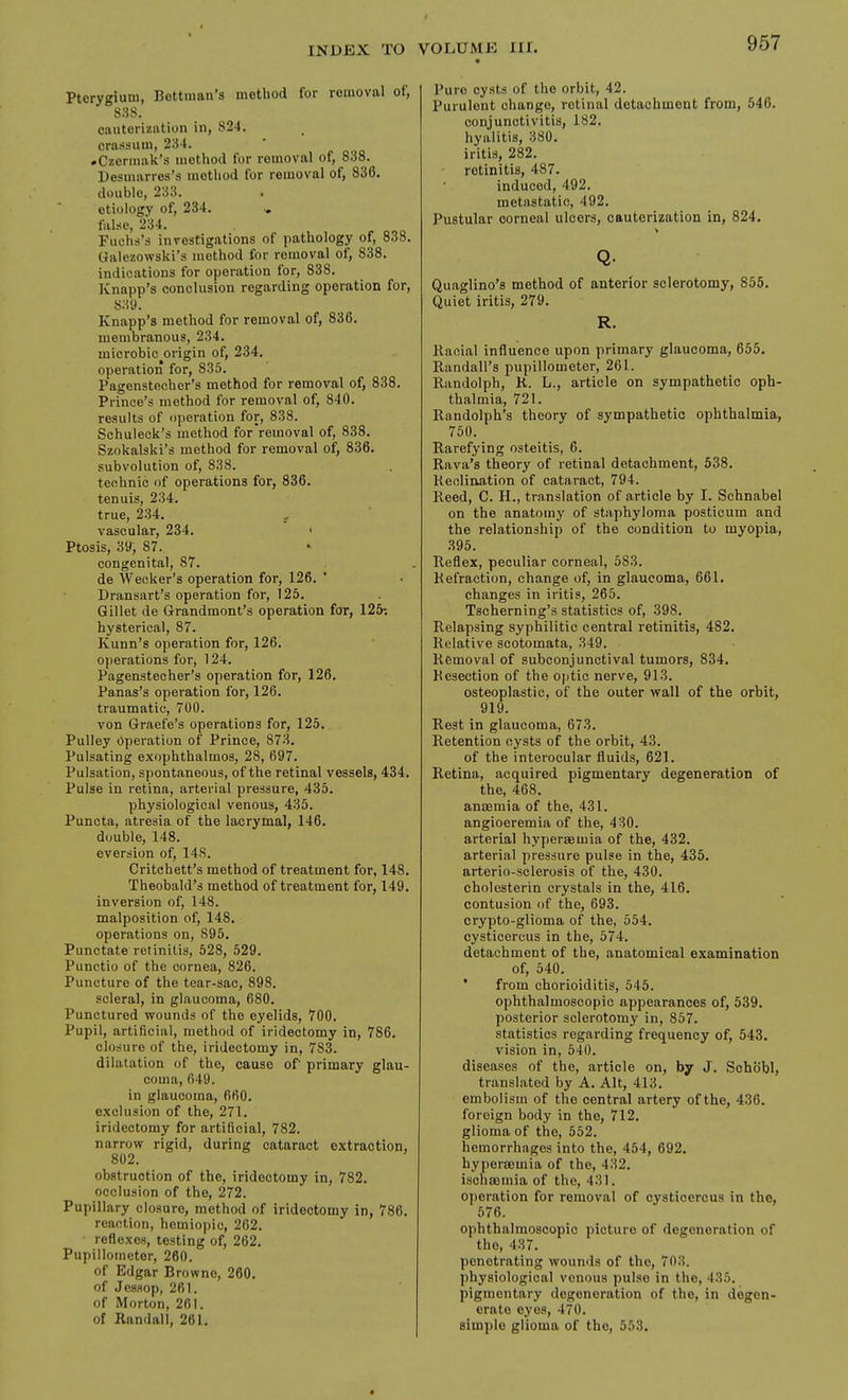 Pterygium, Bettinan's method for removal of, 888. cauterization in, 824. crassum, 234. »C7,erinak's method for removal of, 838. Besmarres's method for removal of, 836. double, 233. etiology of, 234. , false, 234. Fuehs's investigations of pathology of, 838. Galezowski's method for removal of, 838. indications for operation for, 838. Knapp's conclusion regarding operation for, 839. Knapp's method for removal of, 836. membranous, 234. microbic origin of, 234. operation for, 835. Pagenstecher's method for removal of, 838. Prince's method for removal of, 840. results of operation for, 838. Schuleck's method for removal of, 838. Szokalski's method for removal of, 836. subvolution of, 838. technic of operations for, 836. tenuis, 234. true, 234. ^ vascular, 234. ' Ptosis, 39, 87. congenital, 87. de Weuker's operation for, 126. ' Dransart's operation for, 125. Gil let de Grandmont's operation for, 125-. hysterical, 87. Kunn's operation for, 126. operations for, 124. Pagenstecher's operation for, 126. Panas's operation for, 126. traumatic, 700. von Graefe's operations for, 125. Pulley operation of Prince, 873. Pulsating exophthalmos, 28, 697. Pulsation, spontaneous, of the retinal vessels, 434. Pulse in retina, arterial pressure, 435. physiological venous, 435. Puncta, atresia of the lacrymal, 146. double, 148. eversion of, 148. Critchett's method of treatment for, 148. Theobald's method of treatment for, 149. inversion of, 148. malposition of, 148. operations on, 895. Punctate retinitis, 528, 529. Punctio of the cornea, 826. Puncture of the tear-sac, 898. scleral, in glaucoma, 680. Punctured wounds of the eyelids, 700. Pupil, artificial, method of iridectomy in, 786. closure of the, iridectomy in, 783. dilatation of the, cause of primary glau- coma, 649. in glaucoma, 660. exclusion of the, 271. iridectomy for artificial, 782. narrow rigid, during cataract extraction, 802. obstruction of the, iridectomy in, 782. occlusion of the, 272. Pupillary closure, method of iridectomy in, 786. reaction, homiopic, 262. • reflexes, testing of, 262. Pupillometor, 260. of Edgar Browne, 260. of JesHop, 261. of Morton, 261. of Randall, 261. Pure cysts of the orbit, 42. Purulent change, retinal detachment from, 546. conjunctivitis, 182. hyalitis, 380. iritis, 282. retinitis, 487. induced, 492. metastatic, 492. Pustular corneal ulcers, cauterization in, 824. Quaglino's method of anterior sclerotomy, 855. Quiet iritis, 279. R. Racial influence upon primary glaucoma, 655. Randall's pupillometor, 261. Randolph, R. L., article on sympathetic oph- thalmia, 721. Randolph's theory of sympathetic ophthalmia, 750. Rarefying osteitis, 6. Rava's theory of retinal detachment, 538. Reolination of cataract, 794. Reed, C. H., translation of article by I. Schnabel on the anatomy of staphyloma posticum and the relationship of the condition to myopia, .395. Reflex, peculiar corneal, 583. Refraction, change of, in glaucoma, 661. changes in iritis, 265. Tscherning's statistics of, 398. Relapsing syphilitic central retinitis, 482. Relative scotomata, .S49. Removal of subconjunctival tumors, 834. Resection of the optic nerve, 913. osteoplastic, of the outer wall of the orbit, 919. Rest in glaucoma, 673. Retention cysts of the orbit, 43. of the interocular fluids, 621. Retina, acquired pigmentary degeneration of the, 468. ansemia of the, 431. angioeremia of the, 430. arterial hyperaemia of the, 432. arterial pressure pulse in the, 435. arterio-sclerosis of the, 430. cholesterin crystals in the, 416. contusion of the, 693. crypto-glioma of the, 554. cysticercus in the, 574. detachment of the, anatomical examination of, 540. ' from chorioiditis, 545. ophthalmoscopic appearances of, 539. posterior sclerotomy in, 857. statistics regarding frequency of, 543. vision in, 540. diseases of the, article on, by J. Sohobl, translated by A. Alt, 413. embolism of the central artery of the, 436. foreign body in the, 712. glioma of the, 552. hemorrhages into the, 454, 692. hypersemia of the, 432. ischoamia of the, 431. operation for removal of cysticercus in the, 576. ophthalmoscopic picture of degeneration of the, 437. penetrating wounds of the, 703. physiological venous pulse in the, 435. pigmentary degeneration of the, in degen- erate eyes, 470. simple glioma of the, 553.