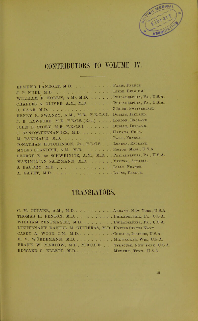 CONTRIBUTORS TO VOLUME IV. EDMUND LANDOLT, M.D Paris, France. J. P. NUEL, M.D Liege, Belgium. WILLIAM E. NOKEIS, A.M.-, M.D Philadelphia, Pa,, U.S.A. CHAKLES A. OLIVER, A.M., M.D Philadelphia, Pa., U.S.A. 0 HAAB, M.D Zurich, Switzerland. HENRY R. SWANZY, A.M., M.B., F.R.C.S.L . Dublin, Ireland. J. B. LAWFORD, M.D., F.R.C.S. (Eng.) .... London, England. JOHN B. STORY, M.B., F.R.C.S.I Dublin, Ireland. J. SANTOS-FERNANDEZ, M.D Havana, Cuba. M. PARINAUD, M.D Paris, France. JONATHAN HUTCHINSON, Jr., F.R.C.S. . . London, England. MYLES STANDISH, A.M., M.D Boston, Mass., U.S.A. GEORGE E. de SCHWEINITZ, A.M., M.D. . . Philadelphia, Pa., U.S.A. MAXIMILIAN SALZMANN, M.D Vienna, Austria. S. BAUDRY, M.D Lille, France. A. GAYET, M.D Lyons, France. TRANSLATORS. C. M. CULVER, A.M., M.D. Albany, New York, U.S.A. THOMAS H. FENTON, M.D Philadelphia, Pa., U.S.A. WILLIAM ZENTMAYER, M.D Philadelphia, Pa., U.S.A. LIEUTENANT DANIEL M. GUITERAS, M.D. United States Navy CASEY A. WOOD, CM., M.D Chicago, Illinois, U.S.A. H. V. WtiRDEMANN, M.D Milwaukee, Wis., U.S.A. FRANK W. MARLOW, M.D., M.R.C.S.E. . . . Syracuse, New York, U.S.A. EDWARD C. ELLETT, M.D Memphis, Tenn., U.S.A.