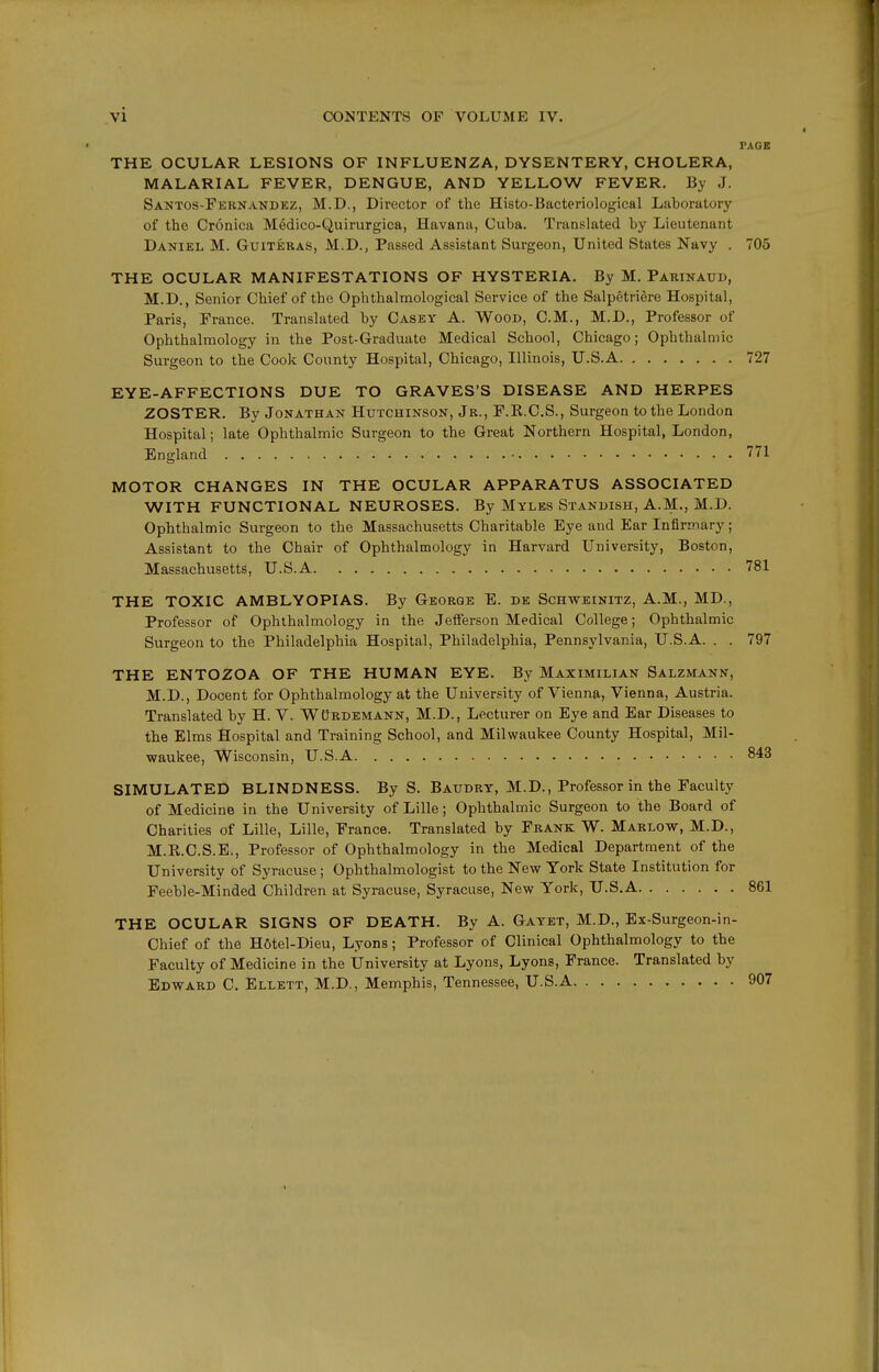 PAGE THE OCULAR LESIONS OF INFLUENZA, DYSENTERY, CHOLERA, MALARIAL FEVER, DENGUE, AND YELLOW FEVER. By J. Santos-Fernandkz, M.D., Director of the Histo-Bacteriological Laboratory of the Cronica Medico-Quirurgica, Havana, Cuba. Translated by Lieutenant Daniel M. Guiteras, M.D., Passed Assistant Surgeon, United States Navy . 705 THE OCULAR MANIFESTATIONS OF HYSTERIA. By M. Parinaud, M.D., Senior Chief of the Ophthalmological Service of the Salpetriere Hospital, Paris, France. Translated by Casey A. Wood, CM., M.D., Professor of Ophthalmology in the Post-Graduate Medical School, Chicago; Ophthalmic Surgeon to the Cook County Hospital, Chicago, Illinois, U.S.A 727 EYE-AFFECTIONS DUE TO GRAVES'S DISEASE AND HERPES ZOSTER. By Jonathan Hutchinson, Jr., F.R.C.S., Surgeon to the London Hospital; late Ophthalmic Surgeon to the Great Northern Hospital, London, England 771 MOTOR CHANGES IN THE OCULAR APPARATUS ASSOCIATED WITH FUNCTIONAL NEUROSES. By Myles Stani>ish, A.M., M.D. Ophthalmic Surgeon to the Massachusetts Charitable Eye and Ear Infirmary; Assistant to the Chair of Ophthalmology in Harvard University, Boston, Massachusetts, U.S.A 781 THE TOXIC AMBLYOPIAS. By George E. de Schweinitz, A.M., MD., Professor of Ophthalmology in the Jetferson Medical College; Ophthalmic Surgeon to the Philadelphia Hospital, Philadelphia, Pennsylvania, U.S.A. . . 797 THE ENTOZOA OF THE HUMAN EYE. By Maximilian Salzmann, M.D., Decent for Ophthalmology at the University of Vienna, Vienna, Austria. Translated by H. V. WtiRDEMANN, M.D., Lecturer on Eye and Ear Diseases to the Elms Hospital and Training School, and Milwaukee County Hospital, Mil- waukee, Wisconsin, U.S.A 843 SIMULATED BLINDNESS. By S. Baudry, M.D., Professor in the Faculty of Medicine in the University of Lille; Ophthalmic Surgeon to the Board of Charities of Lille, Lille, France. Translated by Frank W. Marlow, M.D., M.R.C.S.E., Professor of Ophthalmology in the Medical Department of the University of Syracuse; Ophthalmologist to the New York State Institution for Feeble-Minded Children at Syracuse, Syracuse, New York, U.S.A 861 THE OCULAR SIGNS OF DEATH. By A. Gayet, M.D., Ex-Surgeon-in- Chief of the Hotel-Dieu, Lyons; Professor of Clinical Ophthalmology to the Faculty of Medicine in the University at Lyons, Lyons, France. Translated by Edward C. Ellett, M.D., Memphis, Tennessee, U.S.A 907