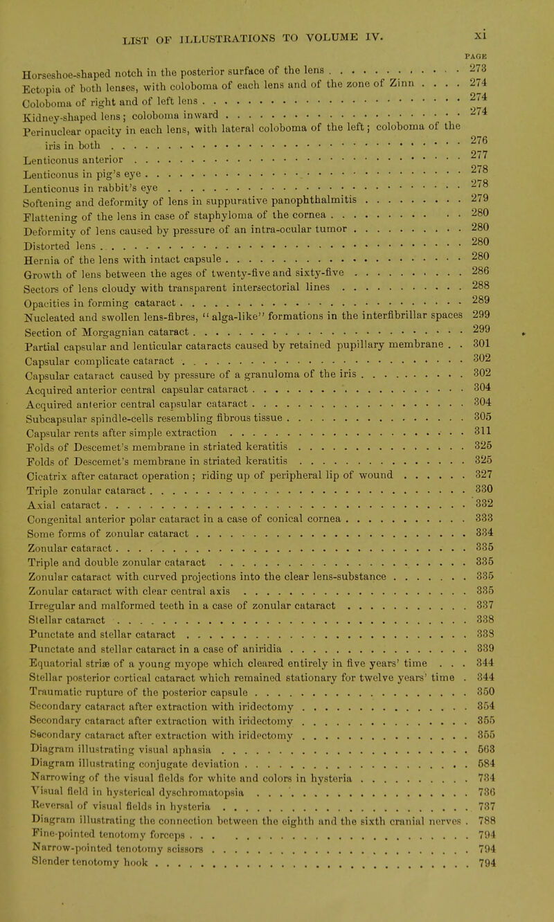 PAGE Horseshoe-shaped notch in the posterior surface of the lens 273 Ectopia of both lenses, with coloboma of each lens and of the zone of Zinn .... 274 Coloboma of right and of left lens 274 Kidney-shaped lens; coloboma inward 274 Perinuclear opacity in each lens, with lateral coloboma of the left; coloboma of the iris in both 277 Lenticonus anterior 978 Lenticonus in pig's eye Lenticonus in rabbit's eye -^^ Softening and deformity of lens in suppurative panophthalmitis 279 Flattening of the lens in case of staphyloma of the cornea 280 Deformity of lens caused by pressure of an intra-ocular tumor 280 Distorted lens Hernia of the lens with intact capsule 280 Growth of lens between ihe ages of twenty-five and sixty-five 286 Sectors of lens cloudy with transparent inlersectorial lines 288 Opacities in forming cataract 289 Nucleated and swollen lens-fibres,  alga-like formations in the interfibrillar spaces 299 Section of Morgagnian cataract 299 Partial capsular and lenticular cataracts caused by retained pupillary membrane . . 301 Capsular complicate cataract ^^2 Capsular cataract caused by pressure of a granuloma of the iris 302 Acquired anterior central capsular cataract 304 Acquired anterior central capsular cataract 304 Subcapsular spindle-cells resembling fibrous tissue 305 Capsular rents after simple extraction 311 Polds of Descemet's membrane in striated keratitis 325 Folds of Descemet's membrane in striated keratitis 325 Cicatrix after cataract operation ; riding up of peripheral lip of wound 327 Triple zonular cataract 330 Axial cataract 332 Congenital anterior polar cataract in a case of conical cornea 333 Some forms of zonular cataract 334 Zonular cataract 335 Triple and double zonular cataract 335 Zonular cataract with curved projections into the clear lens-substance 335 Zonular cataract with clear central axis 335 Irregular and malformed teeth in a case of zonular cataract 337 Stellar cataract 338 Punctate and stellar cataract 338 Punctate and stellar cataract in a case of aniridia 339 Equatorial striae of a young myope which cleared entirely in five years' time . . . 344 Stellar posterior cortical cataract which remained stationary for twelve years' time . 344 Traumatic rupture of the posterior capsule 350 Secondary cataract after extraction with iridectomy 354 Secondary cataract after extraction with iridectomy 355 Secondary cataract after extraction with iridectomy 355 Diagram illustrating visual aphasia 663 Diagram illustrating conjugate deviation 584 Narrowing of the visual fields for white and colors in hysteria 734 Visual field in hysterical dyschromatopsia 736 Reversal of visual fields in hysteria 737 Diagram illustrating the connection between the eighth and the sixth cranial nerves . 788 Fine-pointed tenotomy forceps 794 Narrow-pointed tenotomy scissors 794 Slender tenotomy hook 794