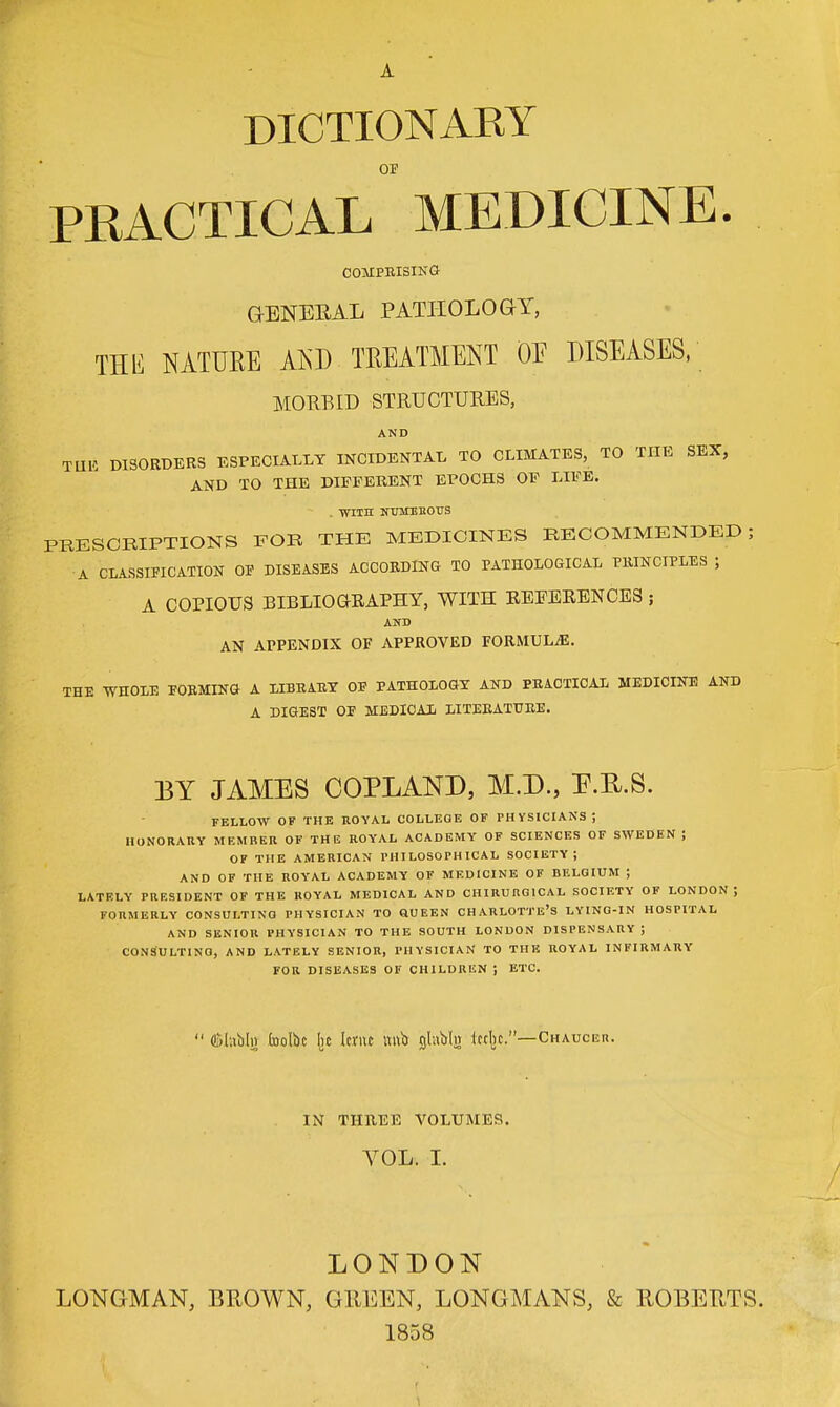 DICTIONARY OF PRACTICAL MEDICINE COMPRISING GENERAL PATHOLOGY, THIS NATURE AND TREATMENT OF DISEASES, MORBID STRUCTURES, AND TUli DISORDERS ESPECIALLY INCIDENTAL TO CLIMATES, TO THE SEX, AND TO THE DIFFERENT EPOCHS OF LIFE. . with numerous PRESCRIPTIONS FOR THE MEDICINES RECOMMENDED; A CLASSIFICATION OF DISEASES ACCORDING TO PATHOLOGICAL PRINCIPLES ; A COPIOUS BIBLIOGRAPHY, WITH KEFERENCES ; AND AN APPENDIX OF APPROVED FORMULAE. THE WHOLE EORMING A LIBEARY OB PATHOLOGY AND PRACTICAL MEDICINE AND A DIGEST OE MEDICAL LITERATURE. BY JAMES COPLAND, M.D., E.H.S. FELLOW OF THE ROYAL COLLEGE OF PHYSICIANS ; HONORARY MEMBER OF THE ROYAL ACADEMY OF SCIENCES OF SWEDEN ; OF THE AMERICAN PHILOSOPHICAL SOCIETY; AND OF THE ROYAL ACADEMY OF MEDICINE OF BELGIUM ; LATELY PRESIDENT OF THE ROYAL MEDICAL AND CHIRURGICAL SOCIETY OF LONDON J FORMERLY CONSULTING PHYSICIAN TO QUEEN CHARLOTTE'S LYING-IN HOSPITAL AND SENIOR PHYSICIAN TO THE SOUTH LONDON DISPENSARY J CONSULTING, AND LATELY SENIOR, PHYSICIAN TO THE ROYAL INFIRMARY FOR DISEASES OF CHILDREN ; ETC. (Slablji bolbc lie Icnu imb glnblii ictljc.— Chauceh. IN THREE VOLUMES. VOL. I. LONDON LONGMAN, BROWN, GREEN, LONGMANS, & ROBERTS. 1858