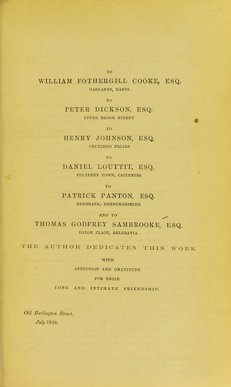TO WILLIAM FOTHERGTLL COOKE, ESQ. OAKLANDS, HANTS TO PETER DICKSON, ESQ. UPPER BROOK STREET TO HENRY JOHNSON, ESQ. CRUTCHED FRIARS TO DANIEL LOUTTIT, ESQ. PULTENEY TOWN, CAITHNESS TO PATRICK PANTON, ESQ. EDENBANK, ROXBURGHSHIRE AND TO ^ THOMAS GODFREY SAMBROOKE, ESQ. EATON PLACE, BELGRAVIA THE AUTHOR DEDICATES THIS WO WITH AFFECTION AND GRATITUDE FOR THEIR LONG AND INTIMATE FRIENDSHIP, Old Burlington Street. July 1858.