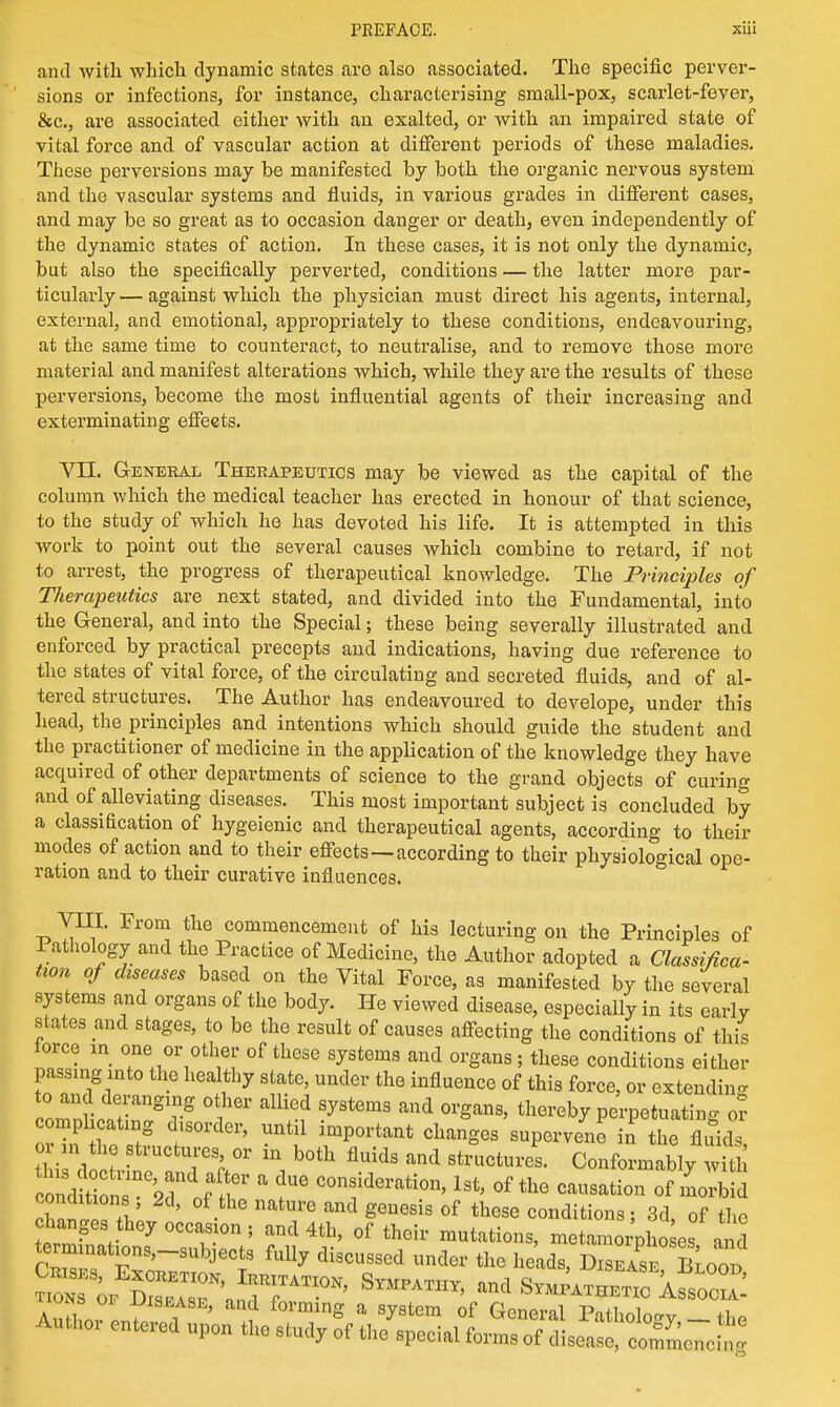 and with which dynamic states are also associated. The specific perver- sions or infections, for instance, characterising small-pox, scarlet-fever, &c, are associated either with an exalted, or with an impaired state of vital force and of vascular action at different periods of these maladies. These perversions may be manifested by both the organic nervous system and the vascular systems and fluids, in various grades in different cases, and may be so great as to occasion danger or death, even independently of the dynamic states of action. In these cases, it is not only the dynamic, but also the specifically perverted, conditions — the latter more par- ticularly — against which the physician must direct his agents, internal, external, and emotional, appropriately to these conditions, endeavouring, at the same time to counteract, to neutralise, and to remove those more material and manifest alterations which, while they are the results of these perversions, become the most influential agents of their increasing and exterminating effects. VII. General Therapeutics may be viewed as the capital of the column which the medical teacher has erected in honour of that science, to the study of which he has devoted his life. It is attempted in this work to point out the several causes which combine to retard, if not to arrest, the progress of therapeutical knowledge. The Principles of Therapeutics are next stated, and divided into the Fundamental, into the General, and into the Special; these being severally illustrated and enforced by practical precepts and indications, having due reference to the states of vital force, of the circulating and secreted fluids, and of al- tered structures. The Author has endeavoured to develope, under this head, the principles and intentions which should guide the student and the practitioner of medicine in the application of the knowledge they have acquired of other departments of science to the grand objects of curing and of alleviating diseases. This most important subject is concluded by a classification of hygeienic and therapeutical agents, according to their modes of action and to their effects—according to their physiological ope- ration and to their curative influences. VIII. From the commencement of his lecturing on the Principles of Pathology and the Practice of Medicine, the Author adopted a Classifica- tion of diseases based on the Vital Force, as manifested by the several systems and organs of the body. He viewed disease, especially in its early states and stages, to be the result of causes affecting the conditions of this force in one or other of these systems and organs ; these conditions either passing into the healthy state, under the influence of this force, or extending to and deranging other allied systems and organs, thereby perpetuating or complicating disorder, until important changes supervene in the fluid' o?n the structures or in both fluids and structures. Conformably with conditions , 2d, of the nature and genesis of these conditions: 3d of the change3 they occas on ; and 4th, of their mutations, metamorphoses and terminations-subjects fully discussed under the heads, Disease Soon ITw ^7 i ' ? f°ming a S^8tem of Gene™* PothoW _ the Autho, entered upon the study of the special forms of disease, commencht