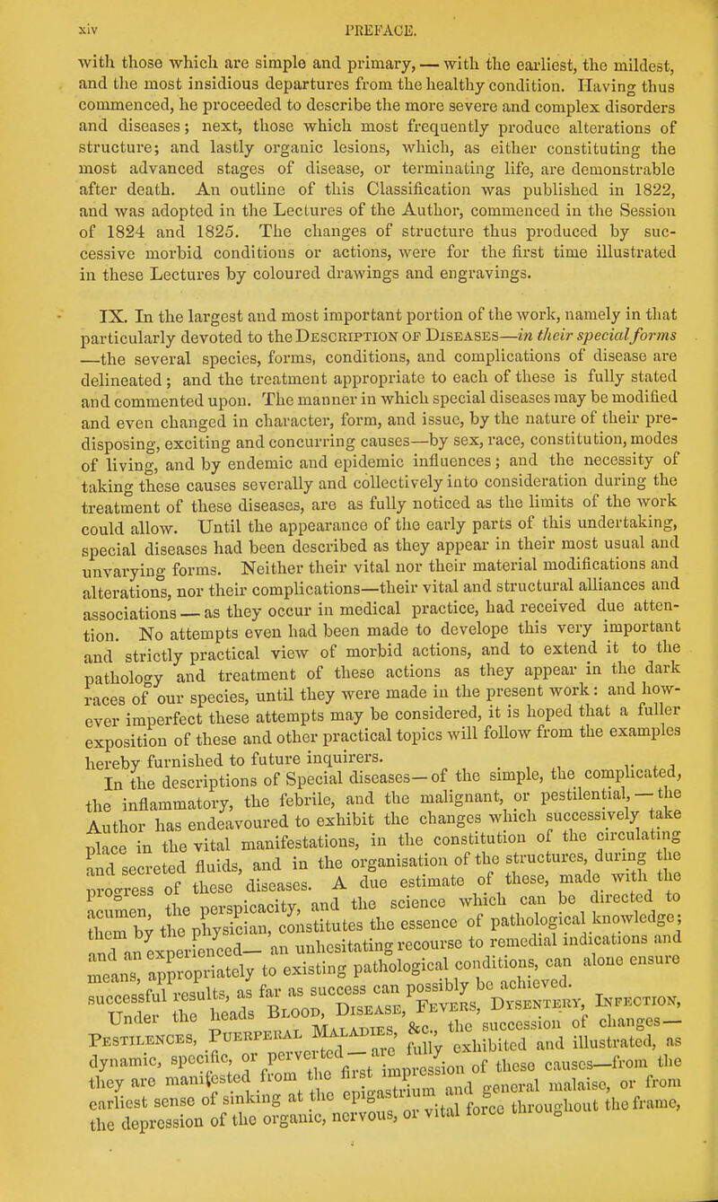 with those which are simple and primary, — with the earliest, the mildest, and the most insidious departures from the healthy condition. Having thus commenced, he proceeded to describe the more severe and complex disorders and diseases; next, those which most frequently produce alterations of structure; and lastly organic lesions, which, as either constituting the most advanced stages of disease, or terminating life, are demonstrable after death. An outline of this Classification was published in 1822, and was adopted in the Lectures of the Author, commenced in the Session of 1824 and 1825. The changes of structure thus produced by suc- cessive morbid conditions or actions, were for the first time illustrated in these Lectures by coloured drawings and engravings. IX. In the largest aud most important portion of the work, namely in that particularly devoted to the Description of Diseases—in their special forms —the several species, forms, conditions, and complications of disease are delineated; and the treatment appropriate to each of these is fully stated and commented upon. The manner in which special diseases may be modified and even changed in character, form, and issue, by the nature of their pre- disposing, exciting and concurring causes—by sex, race, constitution, modes of living, and by endemic and epidemic influences; and the necessity of taking these causes severally and collectively into consideration during the treatment of these diseases, are as fully noticed as the limits of the work could allow. Until the appearance of the early parts of this undertaking, special diseases had been described as they appear in their most usual and unvarying forms. Neither their vital nor their material modifications and alterations, nor their complications—their vital and structural alliances and associations — as they occur in medical practice, had received due atten- tion. No attempts even had been made to develope this very important and' strictly practical view of morbid actions, and to extend it to the pathology and treatment of these actions as they appear in the dark races of our species, until they were made in the present work: and how- ever imperfect these attempts may be considered, it is hoped that a fuller exposition of these and other practical topics will follow from the examples hereby furnished to future inquirers. In the descriptions of Special diseases-of the simple, the complicated, the inflammatory, the febrile, aud the malignant, or pestilential, - the Author has endeavoured to exhibit the changes which successively take place in the vital manifestations, in the constitution of the circulating Cl secreted fluids, and in the organisation of the structures during he progress of these diseases. A due estimate of these, made with the Sumen L perspicacity, and the science which can be directed to rticmby t e physician, constitutes the essence of pathological knowledge; Undei tlie neaus Mat adies &c, the succession of changes— Pestilences, Puerperal Maladies aw, illustrated, as dynamic, specific or/^^^^^ causes-from the they are manifested from the fir^^t impression m. from earliest sense of sinking at the epigastrium ■ s f the depression of the organic, nervous, oi vital ioicc
