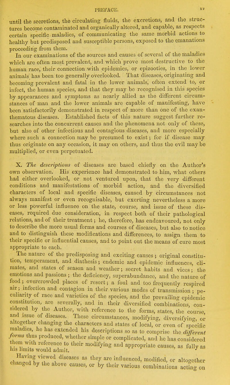 until the secretions, the circulating fluids, the excretions, and the struc- tures become contaminated and organically altered, and capable, as respects certain specific maladies, of communicating the same morbid actions to healthy but predisposed and susceptible persons, exposed to the emanations proceeding from them. In our examinations of the sources and causes of several of the maladies which are often most prevalent, and which prove most destructive to the human race, their connection with epidemics, or epizooties, in the lower animals has been too generally overlooked. That diseases, originating and becoming prevalent and fatal in the lower animals, often extend to, or infect, the human species, and that they may be recognised in this species by appearances and symptoms as nearly allied as the different circum- stances of man and the lower animals are capable of manifesting, have been satisfactorily demonstrated in respect of more than one of the exan- thematous diseases. Established facts of this nature suggest further re- searches into the concurrent causes and the phenomena not only of these, but also of other infectious and contagious diseases, and more especially where such a connection may be presumed to exist; for if disease may thus originate on any occasion, it may on others, and thus the evil maybe multiplied, or even perpetuated. X. The descriptions of diseases are based chiefly on the Author's own observation. His experience had demonstrated to him, what others had either overlooked, or not ventured upon, that the very different conditions and manifestations of morbid action, and the diversified characters of local and specific diseases, caused by circumstances not always manifest or even recognisable, but exerting nevertheless a more or less powerful influence on the state, course, and issue of these dis- eases, required due consideration, in respect both of their pathological relations, and of their treatment; he, therefore, has endeavoured, not only to describe the more usual forms and courses of diseases, but also to notice and to distinguish these modifications and differences, to assign them to their specific or influential causes, and to point out the means of cure most appropriate to each. ^ The nature of the predisposing and exciting causes ; original constitu- tion, temperament, and diathesis; endemic and epidemic influences, cli- mates, and states of season and weather; secret habits and vices; the emotions and passions ; the deficiency, superabundance, and the nature of food; overcrowded places of resort; a foul and too frequently respired air ; infection and contagion in their various modes of transmission ; pe- culiarity of race and varieties of the species, and the prevailing epidemic constitution, are severally, and in their diversified combinations, con- sidered by the Author, with reference to the forms, states, the course and issue of diseases. These circumstances, modifying, diversifying, or altogether changing the characters and states of local, or even of specific maladies, he has extended his descriptions so as to comprise the different forms thus produced, whether simple or complicated, and he has considered hem with reference to their modifying and appropriate causes, as fully as Ins limits would admit. J Having viewed diseases as they are influenced, modified, or altogether changed by the above causes, or by their various combinations actfn g on