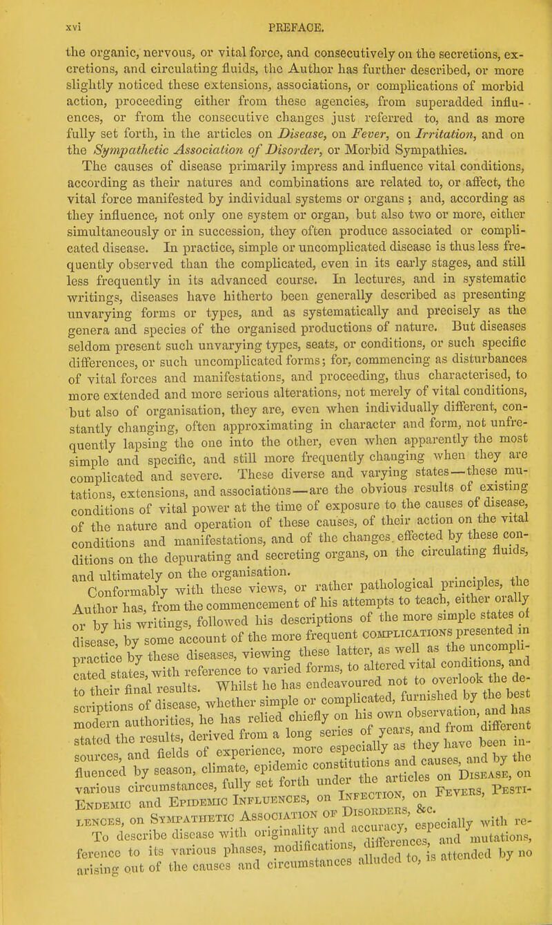the organic, nervous, or vital force, and consecutively on tho secretions, ex- cretions, and circulating fluids, the Author has further described, or more slightly noticed these extensions, associations, or complications of morbid action, proceeding either from these agencies, from superadded influ- ences, or from the consecutive changes just referred to, and as more fully set forth, in the articles on Disease, on Fever, on Irritation, and on the Sympathetic Association of Disorder, or Morbid Sympathies. The causes of disease primarily impress and influence vital conditions, according as their natures and combinations are related to, or affect, the vital force manifested by individual systems or organs ; aud, according as they influence, not only one system or organ, but also two or more, either simultaneously or in succession, they often produce associated or compli- cated disease. In practice, simple or uncomplicated disease is thus less fre- quently observed than the complicated, even in its early stages, and still less frequently in its advanced course. In lectures, and in systematic writings, diseases have hitherto been generally described as presenting unvarying forms or types, and as systematically and precisely as the genera and species of the organised productions of nature. But diseases seldom present such unvarying types, seats, or conditions, or such specific differences, or such uncomplicated forms; for, commencing as disturbances of vital forces and manifestations, and proceeding, thus characterised, to more extended and more serious alterations, not merely of vital conditions, but also of organisation, they are, even when individually different, con- stantly changing, often approximating in character and form, not unfre- quently lapsing the one into tho other, even when apparently the most simple and specific, and still more frequently chauging when they are complicated and severe. These diverse and varying states—these mu- tations, extensions, and associations—are the obvious results of existing conditions of vital power at the time of exposure to the causes of disease, of the nature and operation of these causes, of their action on the vital conditions and manifestations, and of the changes, effected by these con- ditions on the depurating and secreting organs, on the circulating fluids, find ultimately on the organisation. Cm formaWy with the°se views, or rather pathological principles, the Author has, from the commencement of his attempts to teach, either orally o7by his writings, followed his descriptions of the more simple states of d seaL by some account of the more frequent complicationspresented in See by Tese diseases, viewing these latter, as well as the uncomph- Led states with reference to varied forms, to altered vital conditions, and toTheii^ finalT-esults. Whilst he has endeavoured not to overlook the de- rcvSns of disease, whether simple or complicated, furnished by the bes Sn authorities, he has relied chiefly on ^^~>^t iZvs, on Sympathetic Association w Di « &c. ^ To describe disease with originality ^ Stations, ferencc to its various phases, modifications, *™^ b 0 Eg out of the causes and circumstances alluded to, is attended by