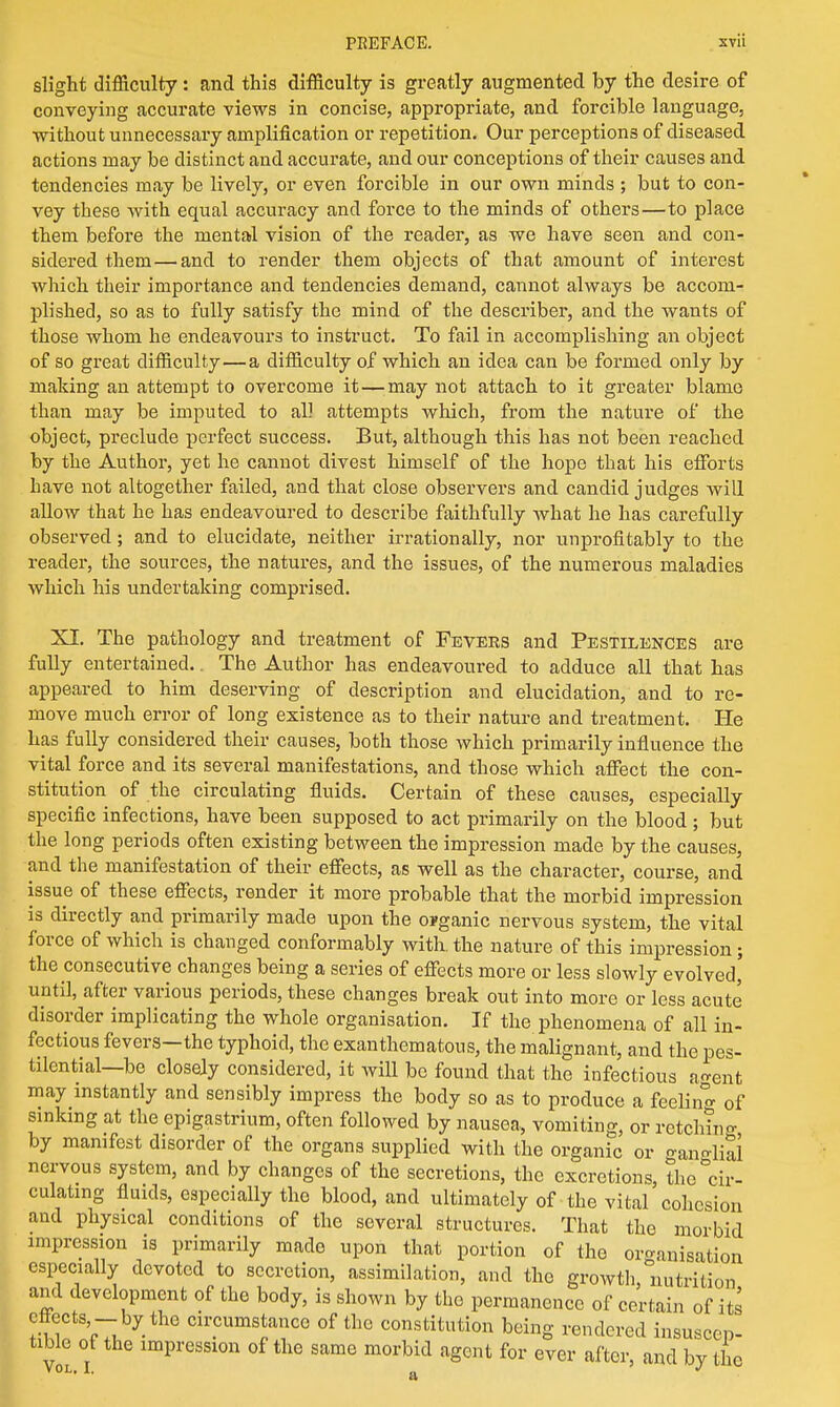 slight difficulty: and this difficulty is greatly augmented by the desire of conveying accurate views in concise, appropriate, and forcible language, without unnecessary amplification or repetition. Our perceptions of diseased actions may be distinct and accurate, and our conceptions of their causes and tendencies may be lively, or even forcible in our own minds ; but to con- vey these with equal accuracy and force to the minds of others—to place them before the mental vision of the reader, as we have seen and con- sidered them — and to render them objects of that amount of interest which their importance and tendencies demand, cannot always be accom- plished, so as to fully satisfy the mind of the describer, and the wants of those whom he endeavours to instruct. To fail in accomplishing an object of so great difficulty—a difficulty of which an idea can be formed only by making an attempt to overcome it — may not attach to it greater blame than may be imputed to all attempts which, from the nature of the object, preclude perfect success. But, although this has not been reached by the Author, yet he cannot divest himself of the hope that his efforts have not altogether failed, and that close observers and candid judges will allow that he has endeavoured to describe faithfully what he has carefully observed; and to elucidate, neither irrationally, nor unprofitably to the reader, the sources, the natures, and the issues, of the numerous maladies which his undertaking comprised. XI. The pathology and treatment of Fevers and Pestilences are fully entertained.. The Author has endeavoured to adduce all that has appeared to him deserving of description and elucidation, and to re- move much error of long existence as to their nature and treatment. He has fully considered their causes, both those which primarily influence the vital force and its several manifestations, and those which affect the con- stitution of the circulating fluids. Certain of these causes, especially specific infections, have been supposed to act primarily on the blood ; but the long periods often existing between the impression made by the causes, and the manifestation of their effects, as well as the character, course, and issue of these effects, render it more probable that the morbid impression is directly and primarily made upon the organic nervous system, the vital force of which is changed conformably with the nature of this impression; the consecutive changes being a series of effects more or less slowly evolved, until, after various periods, these changes break out into more or less acute disorder implicating the whole organisation. If the phenomena of all in- fectious fevers—the typhoid, the exanthematous, the malignant, and the pes- tilential—be closely considered, it will be found that the infectious agent may instantly and sensibly impress the body so as to produce a feelin^ 0f sinking at the epigastrium, often followed by nausea, vomiting, or rctch?no- by manifest disorder of the organs supplied with the organic or ganglia! nervous system, and by changes of the secretions, the excretions, the cir- culating fluids, especially tho blood, and ultimately of the vital cohesion and physical conditions of the several structures. That the morbid impression is primarily made upon that portion of the organisation especially devoted to secretion, assimilation, and the growth, nutrition and development of the body, is shown by the permanence of certain of its effects -by the circumstance of the constitution being rendered insuscep- tible of the impression of the same morbid agent for ever after, and by the