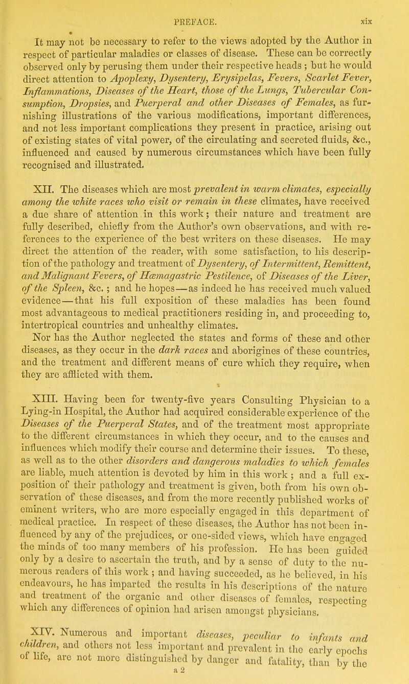 • It may not bo necessary to refer to the views adopted by the Author in respect of particular maladies or classes of disease. These can be correctly observed only by perusing them under their respective heads ; but he would direct attention to Apoplexy, Dysentery, Erysipelas, Fevers, Scarlet Fever, Inflammations, Diseases of the Heart, those of the Lungs, Tubercular Con- sumption, Dropsies, and Puerperal and other Diseases of Females, as fur- nishing illustrations of the various modifications, important differences, and not less important complications they present in practice, arising out of existing states of vital power, of the circulating and secreted fluids, &c, influenced and caused by numerous circumstances which have been fully recognised and illustrated. XII. The diseases which are most prevalent in warm climates, especially among the lohite races tvho visit or remain in these climates, have received a due share of attention.in this work; their nature and treatment are fully described, chiefly from the Author's own observations, and with re- ferences to the experience of the best writers on these diseases. He may direct the attention of the reader, with some satisfaction, to his descrip- tion of the pathology and treatment of Dysentery, of Intermittent, Remittent, and Malignant Fevers, of Hcemagastric Pestilence, of Diseases of the Liver, of the Spleen, &c.; and he hopes—as indeed he has received much valued evidence—that his full exposition of these maladies has been found most advantageous to medical practitioners residing in, and proceeding to, intertropical countries and unhealthy climates. Nor has the Author neglected the states and forms of these and other diseases, as they occur in the dark races and aborigines of these countries, and the treatment and different means of cure which they require, when they are afflicted with them. XIII. Having been for twenty-five years Consulting Physician to a Lying-in Hospital, the Author had acquired considerable experience of the Diseases of the Puerperal States, and of the treatment most appropriate to the different circumstances in which they occur, and to the causes and influences which modify their course and determine their issues. To these, as well as to the other disorders and dangerous maladies to which females are liable, much attention is devoted by him in this work ; and a full ex- position of their pathology and treatment is given, both from his own ob- servation of these diseases, and from the more recently published works of eminent writers, who are more especially engaged in this department of medical practice. In respect of these diseases, the Author has not been in- fluenced by any of the prejudices, or one-sided views, which have engaged the minds of too many members of his profession. He has been guided only by a desire to ascertain the truth, and by a sense of duty to the nu- merous readers of this work ; and having succeeded, as he believed, in his endeavours, he has imparted the results in his descriptions of the nature and treatment of the organic and other diseases of females, respecting which any differences of opinion had arisen amongst physicians. XIV. Numerous and important diseases, peculiar to infants and children, and others not less important and prevalent in the early epochs ot life, arc not more distinguished by danger and fatality, than by the