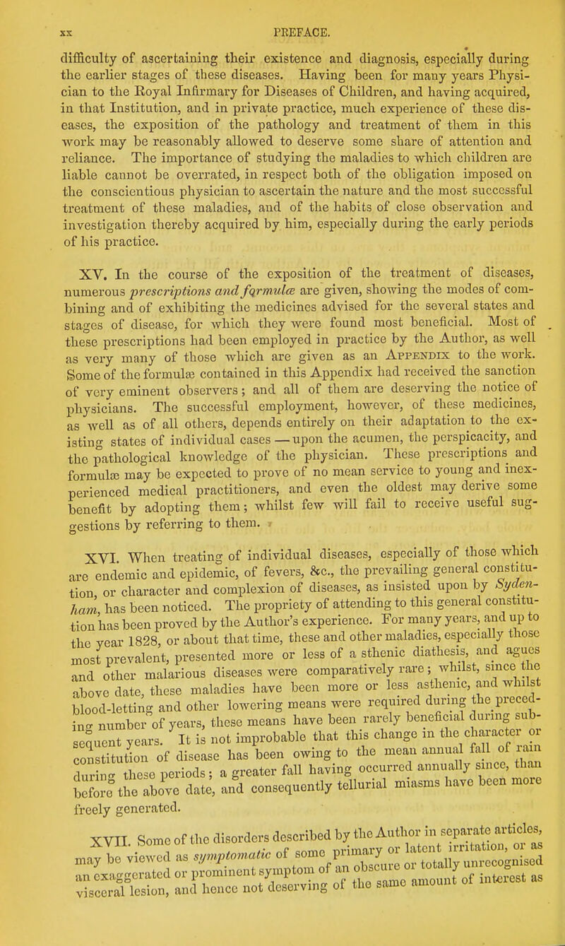 difficulty of ascertaining their existence and diagnosis, especially during the earlier stages of these diseases. Having been for many years Physi- cian to the Royal Infirmary for Diseases of Children, and having acquired, in that Institution, and in private practice, much experience of these dis- eases, the exposition of the pathology and treatment of them in this work may be reasonably allowed to deserve some share of attention and reliance. The importance of studying the maladies to which children are liable cannot be overrated, in respect both of the obligation imposed on the conscientious physician to ascertain the nature and the most successful treatment of these maladies, and of the habits of close observation and investigation thereby acquired by him, especially during the early periods of his practice. XV. In the course of the exposition of the treatment of diseases, numerous prescriptions and fqrmulce are given, showing the modes of com- bining and of exhibiting the medicines advised for the several states and stages of disease, for which they were found most beneficial. Most of these prescriptions had been employed in practice by the Author, as well as very many of those which are given as an Appendix to the work. Some of the formula} contained in this Appendix had received the sanction of very eminent observers; and all of them are deserving the notice of physicians. The successful employment, however, of these medicines, as Avell as of all others, depends entirely on their adaptation to the ex- isting states of individual cases — upon the acumen, the perspicacity, and the pathological knowledge of the physician. These prescriptions and formula; may be expected to prove of no mean service to young and inex- perienced medical practitioners, and even the oldest may derive some benefit by adopting them; whilst few will fail to receive useful sug- gestions by referring to them. » XVI When treating of individual diseases, especially of those which are endemic and epidemic, of fevers, &c, the prevailing general constitu- tion or character and complexion of diseases, as insisted upon by Syden- ham has been noticed. The propriety of attending to this general constitu- tion has been proved by the Author's experience. For many years, and up to the year 1828, or about that time, these and other maladies, especially those most prevalent, presented more or less of a sthenic diathesis and agues and other malarious diseases were comparatively rare; whilst, since the above date, these maladies have been more or less asthenic, and whilst blood-letting and other lowering means were required during the preced- ing number of years, these means have been rarely beneficial during sub- senueryears. It is not improbable that this change in the character or con tUution of disease has been owing to the mean annua fall of ram dur nethese periods; a greater fall having occurred annually since, than beS the above date, and consequently tellurial miasms have been more freely generated. XVII Some of the disorders described by the Author in separate articles an exaggerated or prominent symptom of an °ito y S visceral lesion, and hence not deserving of the same amoui