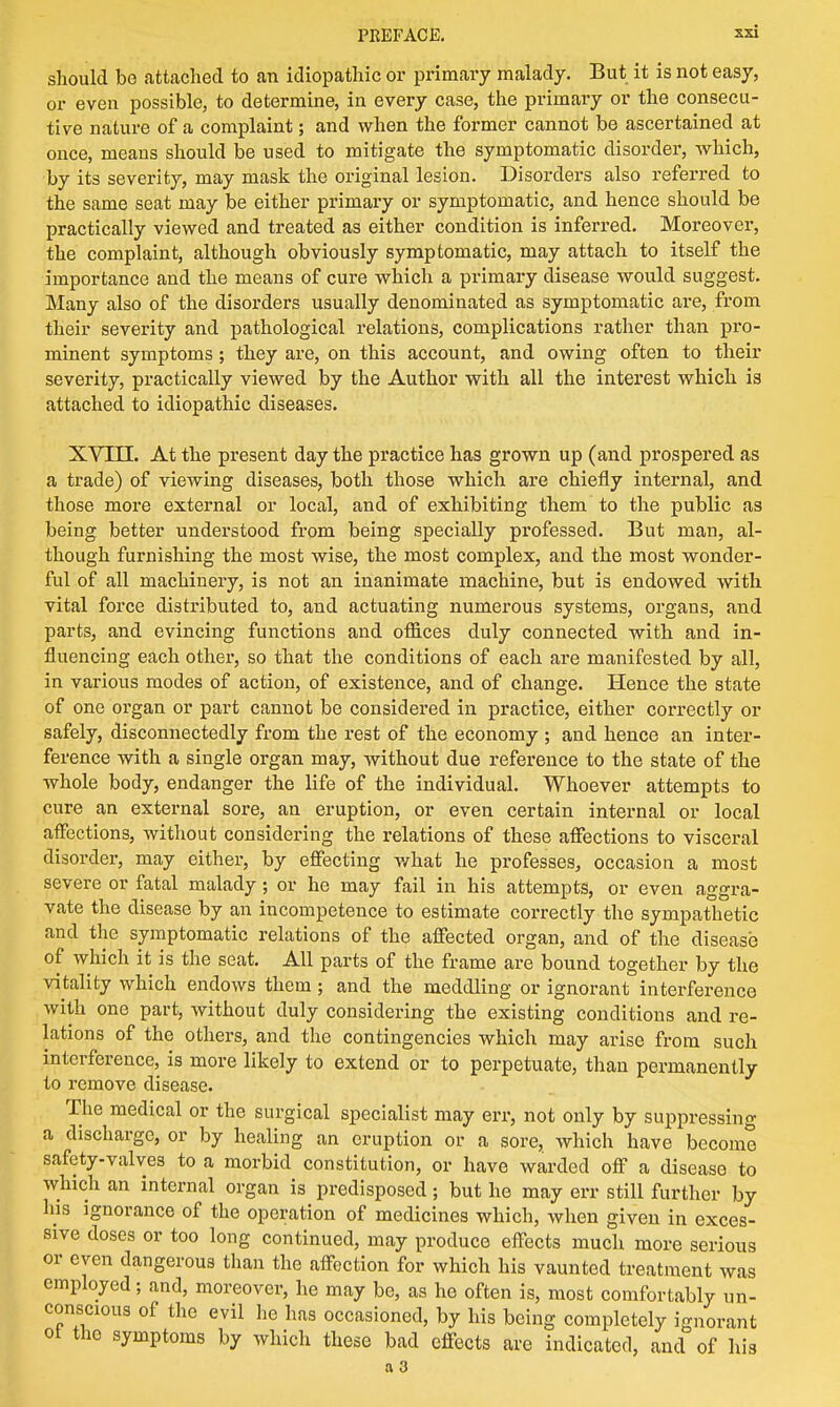 should be attached to an idiopathic or primary malady. But it is not easy, or even possible, to determine, in every case, the primary or the consecu- tive nature of a complaint; and when the former cannot be ascertained at once, meaus should be used to mitigate the symptomatic disorder, which, by its severity, may mask the original lesion. Disorders also referred to the same seat may be either primary or symptomatic, and hence should be practically viewed and treated as either condition is inferred. Moreover, the complaint, although obviously symptomatic, may attach to itself the importance and the means of cure which a primary disease would suggest. Many also of the disorders usually denominated as symptomatic are, from their severity and pathological relations, complications rather than pro- minent symptoms; they are, on this account, and owing often to their severity, practically viewed by the Author with all the interest which is attached to idiopathic diseases. XVIII. At the present day the practice has grown up (and prospered as a trade) of viewing diseases, both those which are chiefly internal, and those more external or local, and of exhibiting them to the public as being better understood from being specially professed. But man, al- though furnishing the most wise, the most complex, and the most wonder- ful of all machinery, is not an inanimate machine, but is endowed with vital force distributed to, and actuating numerous systems, organs, and parts, and evincing functions and offices duly connected with and in- fluencing each other, so that the conditions of each are manifested by all, in various modes of action, of existence, and of change. Hence the state of one organ or part cannot be considered in practice, either correctly or safely, disconnectedly from the rest of the economy ; and hence an inter- ference with a single organ may, without due reference to the state of the whole body, endanger the life of the individual. Whoever attempts to cure an external sore, an eruption, or even certain internal or local affections, without considering the relations of these affections to visceral disorder, may either, by effecting what he professes, occasion a most severe or fatal malady; or he may fail in his attempts, or even aggra- vate the disease by an incompetence to estimate correctly the sympathetic and the symptomatic relations of the affected organ, and of the disease of which it is the seat. All parts of the frame are bound together by the vitality which endows them ; and the meddling or ignorant interference with one part, without duly considering the existing conditions and re- lations of the others, and the contingencies which may arise from such interference, is more likely to extend or to perpetuate, than permanently to remove disease. The medical or the surgical specialist may err, not only by suppressing a discharge, or by healing an eruption or a sore, which have become safety-valves to a morbid constitution, or have warded off a disease to which an internal organ is predisposed; but he may err still further by his ignorance of the operation of medicines which, when given in exces- sive doses or too long continued, may produce effects much more serious or eyen dangerous than the affection for which his vaunted treatment was employed; and, moreover, he may be, as he often is, most comfortably un- conscious of the evil he has occasioned, by his being completely ignorant oi the symptoms by which these bad effects are indicated, and of his