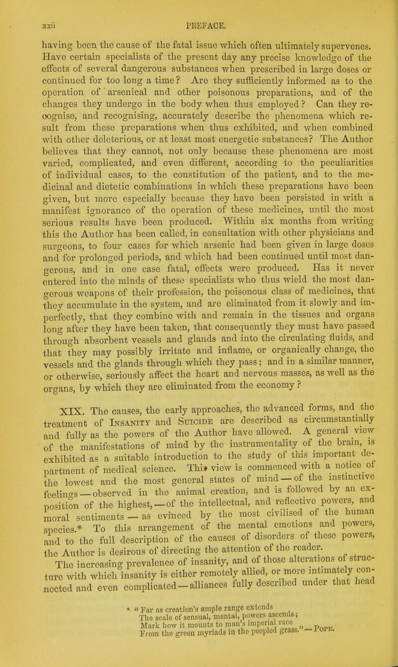 having been the cause of the fatal issue which often ultimately supervenes. Have certain specialists of the present day any precise knowledge of the effects of several dangerous substances when prescribed in large doses or continued for too long a time? Are they sufficiently informed as to the operation of arsenical and other poisonous preparations, and of the changes they undergo in the body when thus employed ? Can they re- cognise, and recognising, accurately describe the phenomena which re- sult from these preparations when thus exhibited, and when combined with other deleterious, or at least most energetic substances? The Author believes that they cannot, not only because these phenomena are most varied, complicated, and even different, according to the peculiarities of individual cases, to the constitution of the patient, and to the me- dicinal and dietetic combinations in which these preparations have been given, but more especially because they have been persisted in with a manifest ignorance of the operation of these medicines, until the most serious results have been produced. Within six months from writing this the Author has been called, in consultation with other physicians and surgeons, to four cases for which arsenic had been given in large doses and for prolonged periods, and which had been continued until most dan- gerous, and in one case fatal, effects were produced. Has it never entered into the minds of these specialists who thus wield the most dan- gerous weapons of their profession, the poisonous class of medicines, that they accumulate in the system, and are eliminated from it slowly and im- perfectly, that they combine with and remain in the tissues and organs long after they have been taken, that consequently they must have passed through absorbent vessels and glands and into the circulating fluids, and that they may possibly irritate and inflame, or organically change, the vessels and the glands through which they pass; and in a similar manner, or otherwise, seriously affect the heart and nervous masses, as well as the organs, by which they are eliminated from the economy ? XIX. The causes, the early approaches, the advanced forms, and the treatment of Insanity and Suicide are described as circumstantially and fully as the powers of the Author have allowed. A general view of the manifestations of mind by the instrumentality of the brain, is exhibited as a suitable introduction to the study of tins important de- partment of medical science. This view is commenced with a notice^ ol the lowest and the most general states of mind —of the instinctive feelings — observed in the animal creation, and is followed by an ex- position of the highest,—of the intellectual, and reflective powers, and moral sentiments - as evinced by the most civilised of the human species* To this arrangement of the mental emotions and powers, and to the full description of the causes of disorders of these powers, the Author is desirous of directing the attention of the reader. The increasing prevalence of insanity, and of those alterations of struc- ture with which insanity is either remotely allied, or more intonate]y con- ncctedand even complicated-alliances fully described under that head « Far as creation's amplo range extends The scalo of sensual, mental, powers ascends j Mark how it mounts to man's imperial race From the green myriads in the peopled grass. — 1 orK.