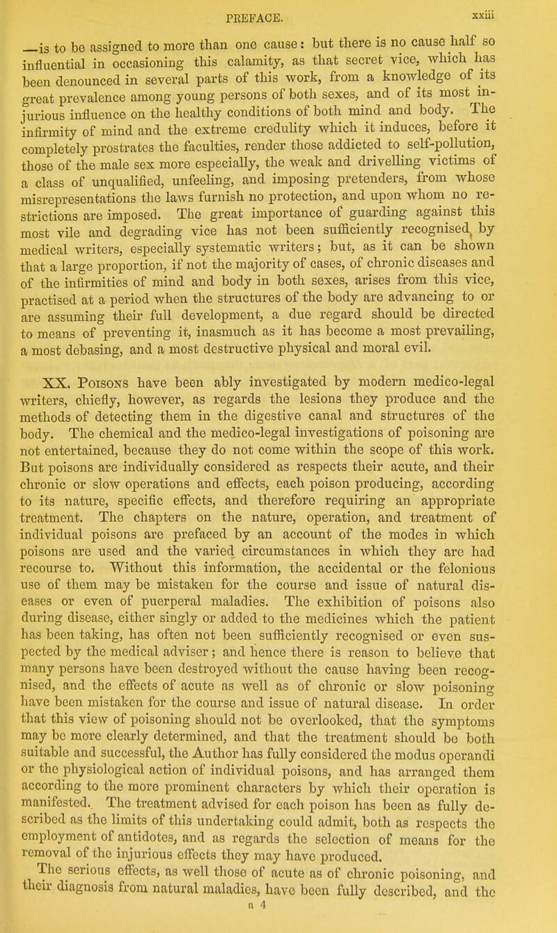 —is to be assigned to more than one cause: but there is no cause half so influential in occasioning this calamity, as that secret vice, which has been denounced in several parts of this work, from a knowledge of its great prevalence among young persons of both sexes, and of its most in- jurious influence on the healthy conditions of both mind and body. The infirmity of mind and the extreme credulity which it induces, before it completely prostrates the faculties, render those addicted to self-pollution, those of the male sex more especially, the weak and drivelling victims of a class of unqualified, unfeeling, and imposing pretenders, from whose misrepresentations the laws furnish no protection, and upon whom no re- strictions are imposed. The great importance of guarding against this most vile and degrading vice has not been sufliciently recognised^ by medical writers, especially systematic writers; but, as it can be shown that a large proportion, if not the majority of cases, of chronic diseases and of the infirmities of mind and body in both sexes, arises from this vice, practised at a period when the structures of the body are advancing to or are assuming their full development, a due regard should be directed to means of preventing it, inasmuch as it has become a most prevailing, a most debasing, and a most destructive physical and moral evil. XX. Poisons have been ably investigated by modern medico-legal writers, chiefly, however, as regards the lesions they produce and the methods of detecting them in the digestive canal and structures of the body. The chemical and the medico-legal investigations of poisoning are not entertained, because they do not come within the scope of this work. But poisons are individually considered as respects their acute, and their chronic or slow operations and effects, each poison producing, according to its nature, specific effects, and therefore requiring an appropriate treatment. The chapters on the nature, operation, and treatment of individual poisons are prefaced by an account of the modes in which poisons are used and the varied circumstances in which they are had recourse to. Without this information, the accidental or the felonious use of them may be mistaken for the course and issue of natural dis- eases or even of puerperal maladies. The exhibition of poisons also during disease, either singly or added to the medicines which the patient has been taking, has often not been sufliciently recognised or even sus- pected by the medical adviser; and hence there is reason to believe that many persons have been destroyed without the cause having been recog- nised, and the effects of acute as well as of chronic or slow poisoning have been mistaken for the course and issue of natural disease. In order that this view of poisoning should not be overlooked, that the symptoms may be more clearly determined, and that the treatment should be both suitable and successful, the Author has fully considered the modus operandi or the physiological action of individual poisons, and has arranged them according to the more prominent characters by which their operation is manifested.. The treatment advised for each poison has been as fully de- scribed as the limits of this undertaking could admit, both as respects the employment of antidotes, and as regards the selection of means for the removal of the injurious effects they may have produced. The serious effects, as well those of acute as of chronic poisoning, and their diagnosis from natural maladies, have been fully described, and the a 4