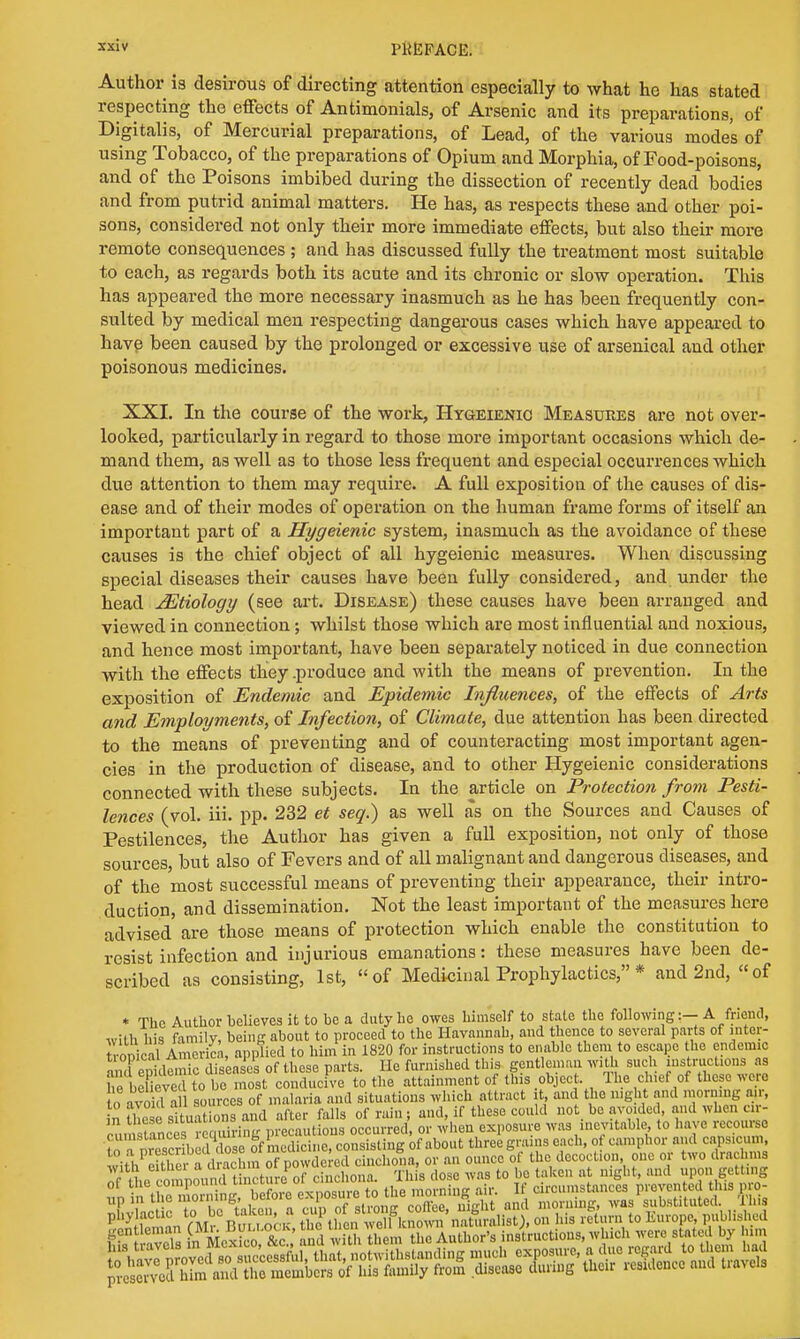Author is desirous of directing attention especially to what he has stated respecting the effects of Antimonials, of Arsenic and its preparations, of Digitalis, of Mercurial preparations, of Lead, of the various mode's of using Tobacco, of the preparations of Opium and Morphia, of Food-poisons, and of the Poisons imbibed during the dissection of recently dead bodies and from putrid animal matters. He has, as respects these and other poi- sons, considered not only their more immediate effects, but also their more remote consequences ; and has discussed fully the treatment most suitable to each, as regards both its acute and its chronic or slow operation. This has appeared the more necessary inasmuch as he has been frequently con- sulted by medical men respecting dangerous cases which have appeared to have been caused by the prolonged or excessive use of arsenical and other poisonous medicines. XXI. In the course of the work, Hygeienio Measures are not over- looked, particularly in regard to those more important occasions which de- mand them, as well as to those less frequent and especial occurrences which due attention to them may require. A full exposition of the causes of dis- ease and of their modes of operation on the human frame forms of itself an important part of a Hygeienic system, inasmuch as the avoidance of these causes is the chief object of all hygeienic measures. When discussing special diseases their causes have been fully considered, and under the head JEtiology (see art. Disease) these causes have been arranged and viewed in connection; whilst those which are most influential and noxious, and hence most important, have been separately noticed in due connection with the effects they .produce and with the means of prevention. In the exposition of Endemic and Epidemic Influences, of the effects of Arts and Employments, of Infection, of Climate, due attention has been directed to the means of preventing and of counteracting most important agen- cies in the production of disease, and to other Hygeienic considerations connected with these subjects. In the article on Protection from Pesti- lences (vol. iii. pp. 232 et seq.) as well as on the Sources and Causes of Pestilences, the Author has given a full exposition, not only of those sources, but also of Fevers and of all malignant and dangerous diseases, and of the most successful means of preventing their appearance, their intro- duction, and dissemination. Not the least important of the measures here advised are those means of protection which enable the constitution to resist infection and injurious emanations: these measures have been de- scribed as consisting, 1st, of Medicinal Prophylactics, * and 2nd, of * The Author believes it to be a duty he owes himself to state the following:— A friend, with his family, being about to proceed to the Havannah, and thence to several parts of inter- tropical America, applied to him in 1820 for instructions to enable them to escape the endemic ™T epidemic diseases of these parts. He furnished this gentleman with such instructions as he be ieve I to be most conducive to the attainment of this object The chief of these were o avo d a sources of malaria and situations which attract it, and the night and morning n.r, in & situations and after falls of rain; and, if these could not be avoided, and when cir- —taLesTSng precautions occurred or when exposure was inevitable to have recourse nr^cribea dose of medicine, consisting of about three grains each, ot camphor and capsicum, wiWtSrTdrMhm of powdered cinchona, or an ounce of the decoction one or two drachms RfSSSS L Mexico &c. and with them the Author's instructions, which were stated by him