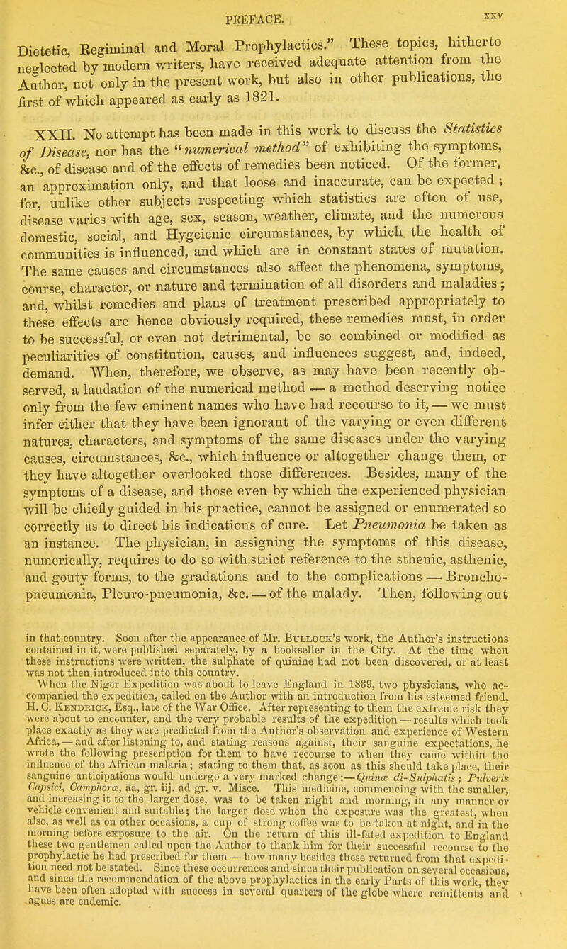 Dietetic, Regiminal and Moral Prophylactics. These topics, hitherto neglected by modern writers, have received adequate attention from the Author, not only in the present work, but also in other publications, the first of which appeared as early as 1821. XXII. No attempt has been made in this work to discuss the Statistics of Disease, nor has the numerical method of exhibiting the symptoms, &c, of disease and of the effects of remedies been noticed. Of the former, an 'approximation only, and that loose and inaccurate, can be expected ; for, unlike other subjects respecting which statistics are often of use, disease varies with age, sex, season, weather, climate, and the numerous domestic, social, and Hygeienic circumstances, by which, the health of communities is influenced, and which are in constant states of mutation. The same causes and circumstances also affect the phenomena, symptoms, course, character, or nature and termination of all disorders and maladies; and, whilst remedies and plans of treatment prescribed appropriately to these effects are hence obviously required, these remedies must, in order to be successful, or even not detrimental, be so combined or modified as peculiarities of constitution, causes, and influences suggest, and, indeed, demand. When, therefore, we observe, as may have been recently ob- served, a laudation of the numerical method — a method deserving notice only from the few eminent names who have had recourse to it, — we must infer either that they have been ignorant of the varying or even different natures, characters, and symptoms of the same diseases under the varying causes, circumstances, &c, which influence or altogether change them, or they have altogether overlooked those differences. Besides, many of the symptoms of a disease, and those even by which the experienced physician will be chiefly guided in his practice, cannot be assigned or enumerated so correctly as to direct his indications of cure. Let Pneumonia be taken as an instance. The physician, in assigning the symptoms of this disease, numerically, requires to do so -with strict reference to the sthenic, asthenic, and gouty forms, to the gradations and to the complications — Broncho- pneumonia, Pleuro-pneumonia, &c. — of the malady. Then, following out in that country. Soon after the appearance of. Mr. Bullock's work, the Author's instructions contained in it, were published separately, by a bookseller in the City. At the time when these instructions were written, the sulphate of quinine had not been discovered, or at least was not then introduced into this country. When the Niger Expedition was about to leave England in 1839, two physicians, who ac- companied the expedition, called on the Author with an introduction from his esteemed friend, H. C. Kendiuck, Esq., late of the War Office. After representing to them the extreme risk they were about to encounter, and the very probable results of the expedition — results which took place exactly as they were predicted from the Author's observation and experience of Western Africa, — and after listening to, and stating reasons against, their sanguine expectations, he wrote the following prescription for them to have recourse to when they came within the influence of the African malaria; stating to them that, as soon as this should take place, their sanguine anticipations would undergo a very marked change:—Quince di-Sulphalis; Pulveris Capsici, Camphorai, aa, gr. iij. ad gr. v. Misce. This medicine, commencing with the smaller, and increasing it to the larger close, was to be taken night and morning, in any manner or vehicle convenient and suitable; the larger dose when the exposure was the greatest, when also, as well as on other occasions, a cup of strong coffee was to be taken at night, and in the morning before exposure to the air. On the return of this ill-fated expedition to England these two gentlemen called upon the Author to thank him for their successful recourse to the prophylactic he had prescribed for them — how many besides these returned from that expedi- tion need not be stated. Since these occurrences and since their publication on several occasions and since the recommendation of the above prophylactics in the early Parts of this work, they have been often adopted with bucccss in several quarters of the globe where remittents and agues are endemic