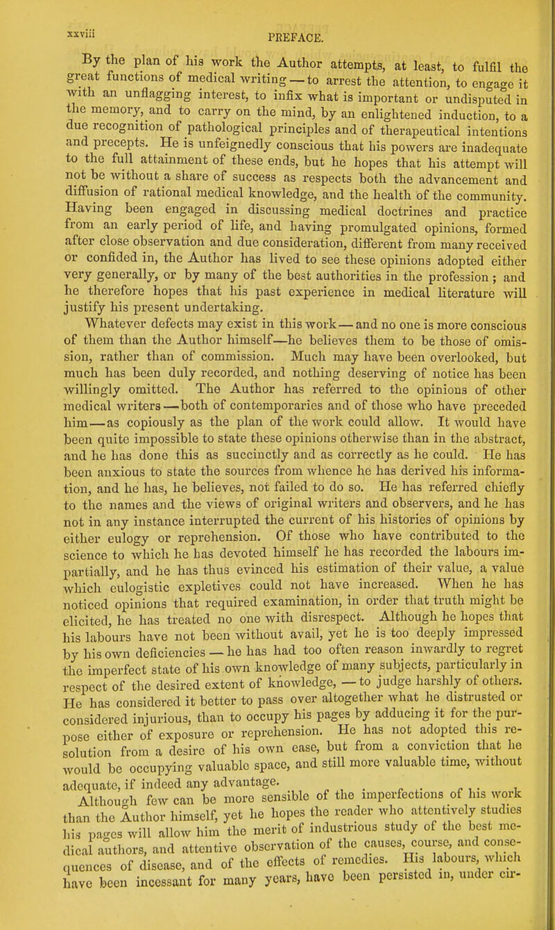 By the plan of his work the Author attempts, at least, to fulfil the great functions of medical writing— to arrest the attention, to engage it with an unflagging interest, to infix what is important or undisputed in the memory, and to carry on the mind, by an enlightened induction, to a due recognition of pathological principles and of therapeutical intentions and precepts. He is unfeignedly conscious that his powers are inadequate to the full attainment of these ends, but he hopes that his attempt will not be without a share of success as respects both the advancement and diffusion of rational medical knowledge, and the health of the community. Having been engaged in discussing medical doctrines and practice from an early period of life, and having promulgated opinions, formed after close observation and due consideration, different from many received or confided in, the Author has lived to see these opinions adopted either very generally, or by many of the best authorities in the profession ; and he therefore hopes that his past experience in medical literature will justify his present undertaking. Whatever defects may exist in this work—and no one is more conscious of them than the Author himself—he believes them to be those of omis- sion, rather than of commission. Much may have been overlooked, but much has been duly recorded, and nothing deserving of notice has been willingly omitted. The Author has referred to the opinions of other medical writers —both of contemporaries and of those who have preceded him—as copiously as the plan of the work could allow. It would have been quite impossible to state these opinions otherwise than in the abstract, and he has done this as succinctly and as correctly as he could. He has been anxious to state the sources from whence he has derived his informa- tion, and he has, he believes, not failed to do so. He has referred chiefly to the names and the views of original writers and observers, and he has not in any instance interrupted the current of his histories of opinions by either eulogy or reprehension. Of those who have contributed to the science to which he has devoted himself he has recorded the labours im- partially, and he has thus evinced his estimation of their value, a value which eulogistic expletives could not have increased. When he has noticed opinions that required examination, in order that truth might be elicited, he has treated no one with disrespect. Although he hopes that his labours have not been without avail, yet he is too deeply impressed by his own deficiencies — he has had too often reason inwardly to regret the imperfect state of his own knowledge of many subjects, particularly in respect of the desired extent of knowledge, — to judge harshly of others. He has considered it better to pass over altogether what he distrusted or considered injurious, than to occupy his pages by adducing it for the pur- pose either of exposure or reprehension. He has not adopted this re- solution from a desire of his own ease, but from a conviction that he would be occupying valuable space, and still more valuable time, without adequate, if indeed any advantage. Although few can be more sensible of the imperfections of his work than the Author himself, yet he hopes the reader who attentively studies his pases will allow him the merit of industrious study of the best me- dical authors, and attentive observation of the causes, course, and conse- quences of disease, and of the effects of remedies. His labours which have been incessant for many years, have been persisted in, under cu-