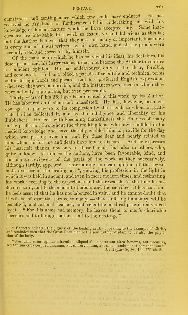PREFACE. xx,x cumstances and contingencies which few could have endured. He has received no assistance in furtherance of his undertaking, nor with his knowledge of human nature would he have accepted any. Some inac- curacies are inevitable in a work so extensive and laborious as this is; but the Author believes that they are not many or important, inasmuch as every line of it was written by his own hand, and all the proofs were carefully read and corrected by himself. Of the manner in which he has conveyed his ideas, his doctrines, his descriptions, and his instructions, it does not become the Author to venture a confident opinion. He has endeavoured only to be clear, forcible, and condensed. He has avoided a parade of scientific and technical terms and of foreign words and phrases, and has preferred English expressions wherever they were admissible, and the instances were rare in which they were not only appropriate, but even preferable. Thirty years of his life have been devoted to this work by its Author. He has laboured on it alone and unassisted. He has, however, been en- couraged to persevere to its completion by the friends to whom in grati- tude he has dedicated it, and by the indulgence and liberality of his Publishers. He feels with becoming thankfulness the kindness of many in the profession throughout the three kingdoms, who have confided in his medical knowledge and have thereby enabled him to provide for the day which was passing over him, and for those dear and nearly related to him, whom misfortune and death have left to his care. And he expresses his heartfelt thanks, not only to those friends, but also to others, who, quite unknown to him as the authors, have been favourable, kind, and considerate reviewers of the parts of the work as they successively, although tardily, appeared. Entertaining no mean opinion of the legiti- mate exercise of the healing art *, viewing his profession in the light in which it was held in ancient, and even in more modern times, and estimating his work according to the experience and the research, to the time he has devoted to it, and to the amount of labour and the sacrifices it has cost him, he feels assured that he has not laboured in vain; and he cannot doubt that it will be of essential service to many, — that suffering humanity will be benefited, and rational, learned, and scientific medical practice advanced by it.  For his name and memory, he leaves them to men's charitable speeches and to foreign nations, and to the next age. * Bacon vindicated the dignity of the healing art by appealing to the example of Christ, and reminded men that the Great Physician of the soul did not disdain to be also the physi- cian of the body.  Nusquam enim legimus miraculum aliquod ab eo patratum circa honores, ant pecunias, sed tantiim circa corpus humanum, aut conservandum, aut sustentandum, aut persanandum.