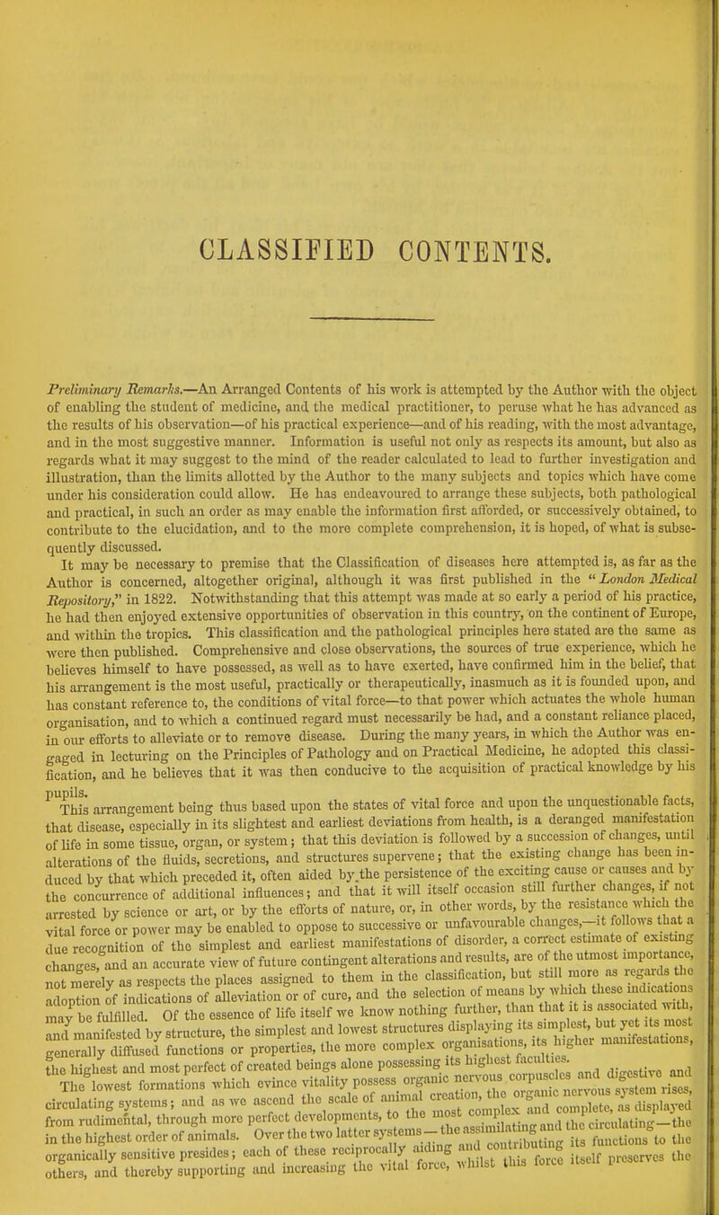 CLASSIFIED CONTENTS. Preliminary Remarks.—An Arranged Contents of his work is attempted by the Author with the object of enabling the student of medicine, and the medical practitioner, to peruse what he has advanced as the results of his observation—of his practical experience—and of his reading, with the most advantage, and in the most suggestive manner. Information is useful not only as respects its amount, but also as regards what it may suggest to the mind of the reader calculated to lead to further investigation and illustration, than the limits allotted by the Author to the many subjects and topics which have come under his consideration could allow. He has endeavoured to arrange these subjects, both pathological and practical, in such an order as may enable the information first afforded, or successively obtained, to contribute to the elucidation, and to the more complete comprehension, it is hoped, of what is subse- quently discussed. It may be necessary to premise that the Classification of diseases here attempted is, as far as the Author is concerned, altogether original, although it was first published in the  London 3Iedical Repository, in 1822. Notwithstanding that this attempt was made at so early a period of his practice, he had then enjoyed extensive opportunities of observation in this country, on the continent of Europe, and within the tropics. This classification and the pathological principles here stated are the same as were then published. Comprehensive and close observations, the sources of true experience, which he believes himself to have possessed, as well as to have exerted, have confirmed him in the belief, that his arrangement is the most useful, practically or therapeutically, inasmuch as it is founded upon, and has constant reference to, the conditions of vital force—to that power which actuates the whole human organisation, and to which a continued regard must necessarily be had, and a constant reliance placed, in our efforts to alleviate or to remove disease. During the many years, in which the Author was en- gaged in lecturing on the Principles of Pathology and on Practical Medicine, he adopted this classi- fication, and he believes that it was then conducive to the acquisition of practical knowledge by Ins PUThis arrangement being thus based upon the states of vital force and upon the unquestionable facts, that disease, especially in its slightest and earliest deviations from health, is a deranged manifestation of life in some tissue, organ, or system; that this deviation is followed by a succession of changes, until alterations of the fluids, secretions, and structures supervene; that the existing change has been in- duced by that which preceded it, often aided by.the persistence of the exciting cause or causes and bj« the concurrence of additional influences; and that it will itself occasion still further changes, if not arrested by science or art, or by the efforts of nature, or, in other words by the resistance(which the vital force or power may be enabled to oppose to successive or unfavourable changes.-it follows that a due r cognition of the simplest and earliest manifestations of disorder, a correct estimate of existing changes, and an accurate view of future contingent alterations and results are of the utmost importance nTmerely as respects the places assigned to them in the classification, but still more as regard the adoption of indications of alleviation or of cure, and the selection of means by which these indications mStlfuffiSS Of the essence of life itself we know nothing further, than that it is associated wi h, 211 ^ed bystrncture, the simplest and lowest structures ^^^t£^S£SA generally diffused functions or properties, the more complex organisations h gher manifestations, fhe highest and most perfect of created beings alone possessing its h.ghest forties. Theglowest formations which evince vitality possess organic nervous.<«pus £^£^3 circulating systems; and as we ascend the scale of animal creation, th oigam nonous fl^*] from rudimcntal, through more perfect developments, to the ^^^^£^1^ in the highest order of animal, Over the two latter J^^J^SSSS * SLfto the organically sensitive presides; each of theaere*£OCal? aidtog«J™JH itself m,serves the others, and thereby supporting and increasing the vital forte, WJUifll vuis