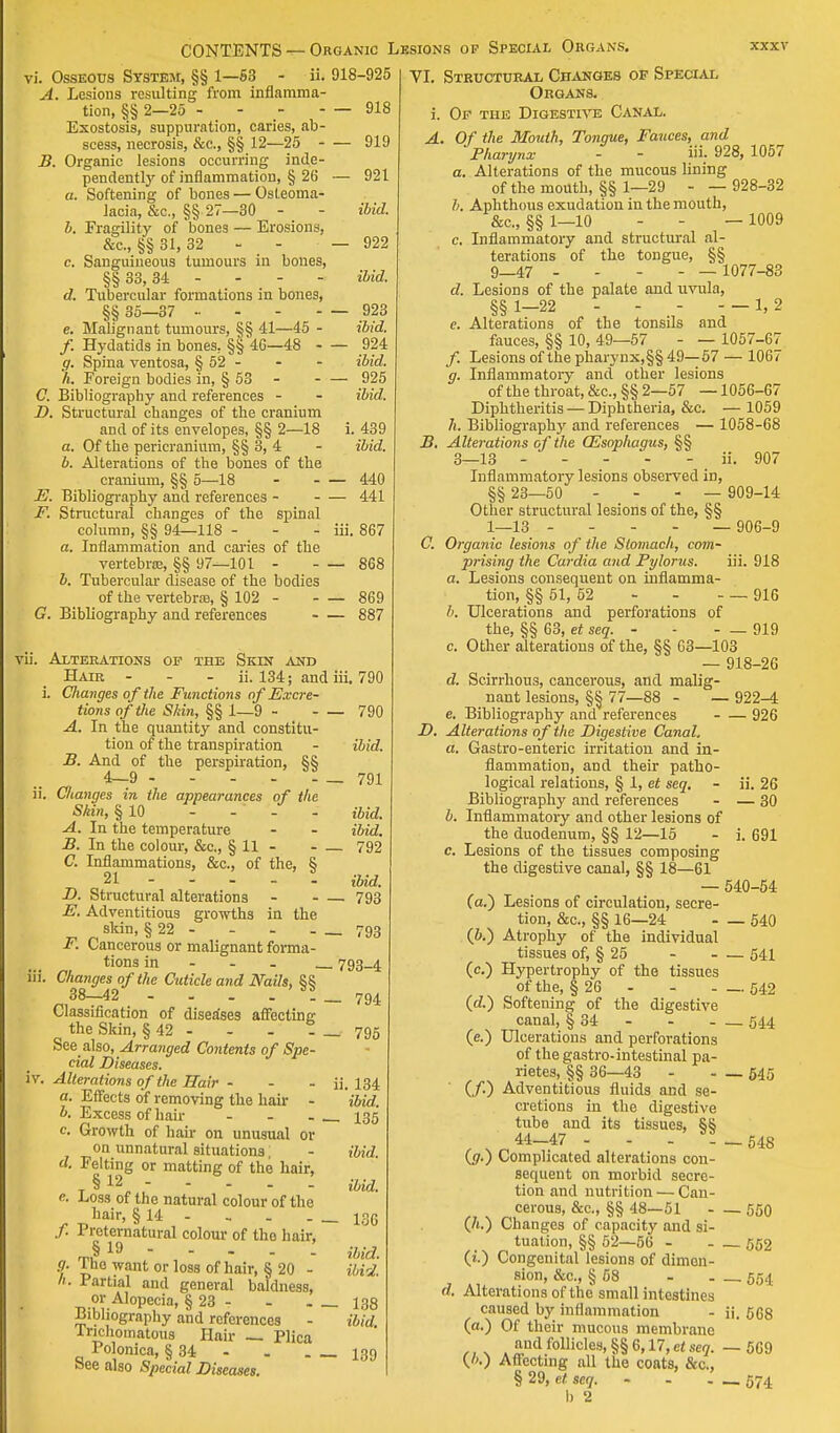 vi. Osseous System, §§ 1—63 - ii. A. Lesions resulting from inflamma- tion, §§ 2—25 - Exostosis, suppuration, caries, ab- scess, necrosis, &c, §§ 12—25 - B. Organic lesions occurring inde- pendently of inflammation, § 26 a. Softening of bones — Osteoma- lacia, &c, §§ 27—30 b. Fragility of bones — Erosions, &c, §§ 31, 32 - _ - c. Sanguineous tumours in bones, §§33,34 - d. Tubercular formations in bones, §§ 35-37 .. - - - e. Mabgnant tumours, §§ 41—45 - /. Hydatids in bones, §§ 46—48 - g. Spina ventosa, § 52 - h. Foreign bodies in, § 53 - C. Bibliography and references - D. Structural changes of the cranium and of its envelopes, §§ 2—18 a. Of the pericranium, §§ 3, 4 b. Alterations of the bones of the cranium, §§ 5—18 E. Bibliography and references - F. Structural changes of the spinal column, §§ 94—118 - a. Inflammation and caries of the vertebras, §§ 97—101 - b. Tubercular disease of the bodies of the vertebras, § 102 - G. Bibliography and references vii. Alterations of the Skin and Hair - - - ii. 134; and i. Changes of the Functions of Excre- tions of the Skin, §§ 1—9 - - ■ A. In the quantity and constitu- tion of the transpiration B. And of the perspiration, §§ 4—9 ii. Changes in the appearances of the Shin, § 10 - - - - A. In the temperature B. In the colour, &c, §11- C. Inflammations, &c, of the, § 21 - - - - - D. Structural alterations E. Adventitious growths in the skin, § 22 - F. Cancerous or malignant forma- tions in iii. Changes of the Cuticle and Nails, §§ 38—42 - - . . . Classification of diseases affecting the Skin, § 42 - - - - Seealso, Arranged Contents of Spe- cial Diseases. iv. Alterations of the Hair - - - a. Effects of removing the hair - b. Excess of hair ... c. Growth of hair on unusual or on unnatural situations, d. Felting or matting of the hair, § 12 - e. Loss of the natural colour of the hair, § 14 - f. Preternatural colour of the hair, §19 - - - - I g. The want or loss of hair, § 20 - h. Partial and general baldness, or Alopecia, § 23 - Bibliography and references - Inchoinatous Hair — Plica Polonica, § 34 - See also Special Diseases. 918-925 — 918 — 919 — 921 ibid. — 922 ibid. — 923 ibid. — 924 ibid. — 925 ibid. i. 439 ibid. — 440 — 441 iii. 867 — 868 — 869 — 887 iii. 790 — 790 ibid. — 791 ibid, ibid. — 792 ibid. — 793 — 793 — 793-4 — 794 — 795 ii. 134 ibid. — 135 ibid, ibid. — 136 ibid, ibid. — 138 ibid. — 139 VI. Structural Changes of Special Organs. i. Of the Digestive Canal. A. Of the Mouth, Tongue, Fauces, and Pharynx - - iii. 928, 1057 a. Alterations of the mucous lining of the mouth, §§ 1—29 - — 928-32 h. Aphthous exudation in the mouth, &c, §§ 1—10 - - — 1009 c. Inflammatory and structural al- terations of the tongue, §§ 9_47 .... — 1077-83 d. Lesions of the palate and uvula, §§ 1—22 - - - - — 1, 2 e. Alterations of the tonsils and fauces, §§ 10, 49—57 - — 1057-67 /. Lesions of the pharynx,§§ 49—57 — 1067 g. Inflammatory and other lesions of the throat, &c, §§ 2—57 —1056-67 Diphtheritis — Diphtheria, &c. — 1059 h. Bibliography and references — 1058-68 B. Alterations of the (Esophagus, §§ 3—13 ii. 907 Inflammatory lesions observed in, §§ 23—50 --- — 909-14 Other structural lesions of the, §§ 1—13 - - - - — 906-9 C. Organic lesions of the Stomach, com- prising the Cardia and Pylorus. iii. 918 a. Lesions consequent on inflamma- tion, §§ 51, 52 - - - — 916 b. Ulcerations and perforations of the, §§ 63, et seq. - - - — 919 c. Other alterations of the, §§ 63—103 — 918-26 d. Scirrhous, cancerous, and malig- nant lesions, §§ 77—88 - — 922-4 e. Bibliography and references 926 D. Alterations of the Digestive Canal. a. Gastro-enteric irritation and in- flammation, and their patho- logical relations, § 1, et seq. - ii. 26 Bibliography and references - — 30 b. Inflammatory and other lesions of the duodenum, §§ 12—15 - i. 691 c. Lesions of the tissues composing the digestive canal, §§ 18—61 — 540-54 (a.) Lesions of circulation, secre- tion, &c, §§ 16—24 540 (b.) Atrophy of the individual tissues of, § 25 541 (c.) Hypertrophy of the tissues of the, § 26 - - 542 (of.) Softening of the digestive canal, § 34 544 (e.) Ulcerations and perforations of the gastro-intestinal pa- rietes, §§ 36—43 - - — 545 (/.) Adventitious fluids and se- cretions in the digestive tube and its tissues, §§ 44—47 - - 548 (<7.) Complicated alterations con- sequent on morbid secre- tion and nutrition — Can- cerous, &c, §§ 48—51 550 (/i.) Changes of capacity and si- tuation, §§ 52—56 552 (i.) Congenital lesions of dimen- sion, &c, § 58 - . 554 d. Alterations of the small intestines caused by inflammation - ii. 5G8 (a.) Of their mucous membrane and follicles, §§6,17, et seq. — 569 {/>.) Affecting all the coats, &c, § 29, et seq. - - - — 574 I) 2