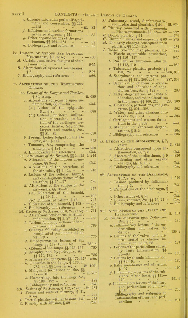 c. Chronic tubercular peritonitis, pri- mary and consecutive, §§ 111 —H5 iii. 82 f. Effusions and various formations in the peritoneum, § 116 83 g. Other organic lesions of the peri- toneum, §§ 164—181 92 h. Bibliography and references 96 ix. Lesions of Serous and Synovial Membranes, § 1, et seq. 785 A. Certain consecutive changes of their lesions, § 1. - - - - ibid. B. Alterations of synovial membranes, §3 - - - - - ibid. C. Bibliography and references - - ibid. x. Alterations of the Respiratory Organs. 1st. Lesions of the Larynx and Trachea, § 80, et seq. - - - - ii. 689 a. Alterations consequent upon in- flammation, §§ 80—83 - - ibid. (a.) Lesions of the epiglottis, &c, § 76 - 688 (&.) (Edema, puriform infiltra- tion, ulceration, ossifica- tion of the cartilages, ne- crosis, fistula;, &c., of the larynx and trachea, &c., §§ 81—84 - - - — 690 b. Foreign bodies lodged in the la- rynx, &c, § 112 - 698 c. Tumours, &c, compressing the wind-pipe, § 124 - 700 d. Bibliography and references - ibid. 2d. Alterations of the Bronchi, §§ 2—25 i. 244 a. Alterations of the mucous mem- brane, §§ 3—8 - - - ibid. b. Alterations of the secretions of the air-tubes, §§ 9—14 - - — 246 c. Lesions of the cellular, fibrous, and cartilaginous tissues of the air-tubes, §§ 15—17 d. Alterations of the calibre of the air-vessels, §§ 18—20 (a.) Dilatation of the bronchi, §§ 19, 106 (6.) Diminished calibre, § 18 e. Ulceration of the bronchi, § 108 /. Bibliography and references 3d. Lesions of the Lungs, §§ 3, 27, et seq. a. Alterations consequent on sthenic inflammation, §§ 3, 27—38 b. Lesions following asthenic inflam mations, §§ 67—69 c. Changes following associated or complicated pneumonia, §§ 69; 73—79 (I. Emphysematous lesions of the lungs, §§ 137, 155—159 e. CEdema of the lungs, §§ 166, 167 Atrophy and hypertrophy, &c, §§ 170, 171 - - - - — 786 g. Abscess and gangrene, §§ 172, 173 ibid. h. Tubercles in the lungs, § 176, ii. 787, and §§ 1—7, et seq. - iii. 1091 t. Malignant formations in the, §§ 177—181 - - -  »• 787 k. ILemorrhago into the lungs, &c„ §§ 186—192 - - - - — /. Bibliography and references 4th. Lesions of the Pleura, § 112, et seq. - A. Forms and seats of pleurisy, § 41, et sea. - - - -  — 271 B. Partial pleurisy with adhesions, §51 —2*8 O. Pleurisy with affusion, § 62 - - ibid. ibid. -247 — 266 — 247 — 267 — 268 ii. 761 -765 - —769 _ 770 781-4 -785 — 788 ibid. iii. 284 D. Pulmonary, costal, diaphragmatic, and mediastinal pleurisies, § 54 - iii. 274 E. Pleurisy connected with pneumonia — Pleuro-pneumonia, §§ 148—152 — 292 F. Double pleurisy, § 61 - 274 G. Chronic pleurisy and empyema, § 63 — 275 H. The early changes consequent upon pleuritis, §§ 112—115 284 2. Consecutive products of pleuritis, § 115 — 285 a. Plastic organizable exudations, §§ 116—117 - ibid. b. Purulent or empyemic affusion, §§ 118, 119 - - 286 c. Tubercular pleuritic products, §§ 120, 124 - 286, 303 d. Sanguineous and gaseous pro- ducts, §§ 121, 206, 207 287, 303 e. Organization of pleuritic exuda- tions and adhesions of oppo- site surfaces, &c, § 123 288 f. Fatty degeneration of bands of adhesions, and other alterations in the pleura, §§ 100, 210 — 283, 303 g. Ulcerations, perforations, and gan- grene, §§ 201—203 - - — 302 h. Waterv and other affusions into its cavity, § 204 - 303 i. Cartilaginous and osseous forma- tions in the, § 208 - - ibid. k. Malignant or cancerous degene- rations, § 212 - 304 /. Bibliography and references 305 i. Lesions of the Mediastinum, § 7, et seq. - - - - - ii. 825 a. Alterations consequent upon in- flammation, §§ 7, 8 - - ibid. b. Abscess of the mediastinum, § 9 — 826 ■ e. Thickening and other organic changes, §§ 15, 16 - - - ibid, d. Bibliography and references - ibid. i. 520 ibid. xii. Alterations of the Diaphragm, § 12, et seq. - - - - a. Lesions produced by inflamma- tion, §12 b. Perforations of the diaphragm, § 17 — 521 Other lesions of, § 20 - - ibid. Spasm, ruptures, &c, §§ 19, 21 - ibid. Bibliography and references 522 c. d. Alterations of the Heart and Pericardium - - - ii- . Lesions consequent upon Inflamma- tion, § 65 - - -  a. Inflammatory lesions of the en- docardium and valves, §§ 65—67 - - - • - b. Lesions of the valves and ori- fices caused by chronic in- flammation, §§ 67, 68 - c. Lesions of the pericardium caused by acute inflammation, §§ 85—88 - - d. Lesions bv chronic inflammation, §§ 89—94 - - - . - e. False membranes and adhesions, § 107 /. Inflammatory lesions of the sub- stance of the heart, §§ 111— 120 - q. Inflammatory lesions of the heart and pericardium of children, § 150 - - -  - Bibliography and references to Inflammation of heart and peri- cardium - 164 - 180 180-2 - 181 - 185 - 186 - 190, 191-3 - 200 _ 201