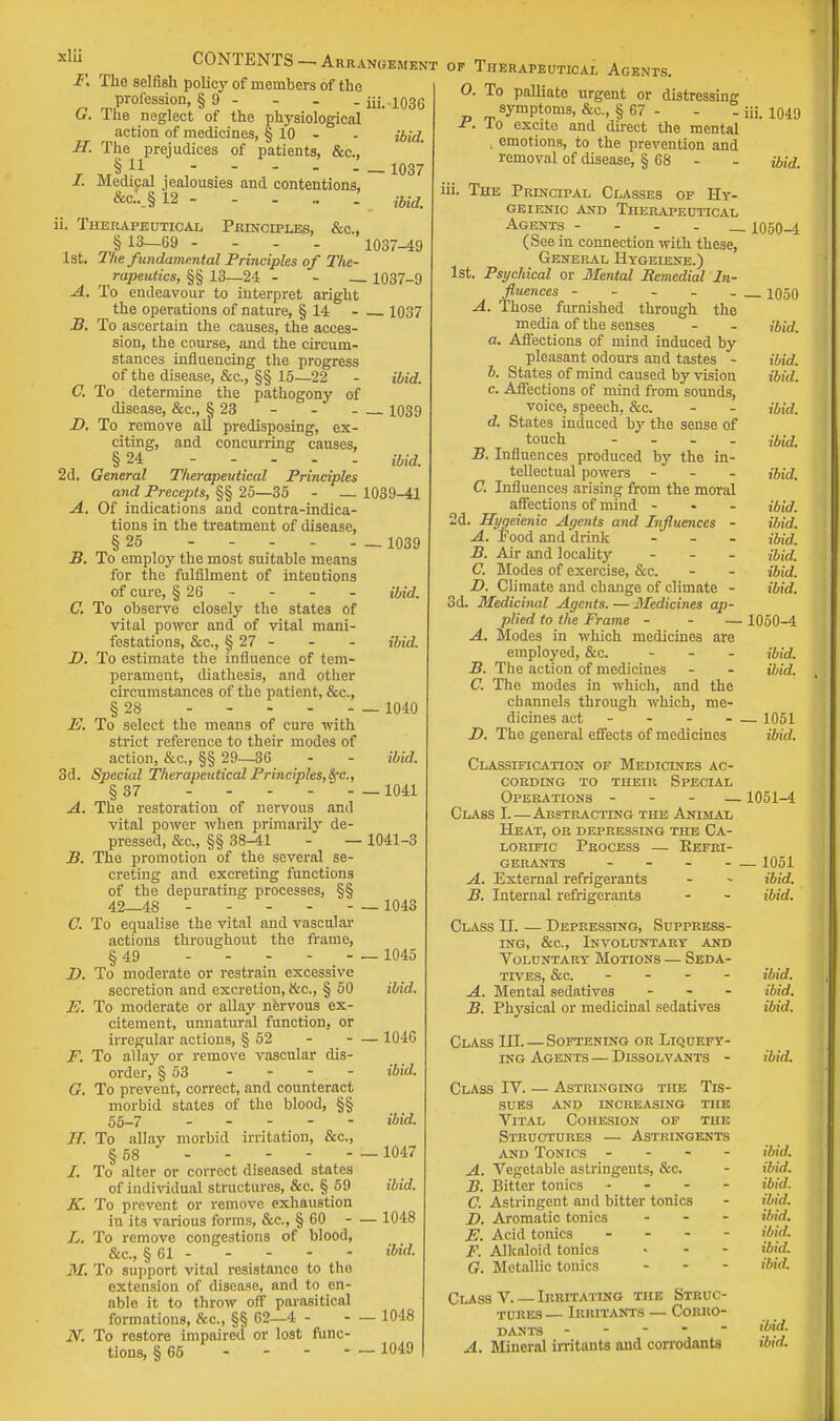 F. The selfish policy of members of the profession, § 9 - - . - iii. 1036 u. I he neglect of the physiological action of medicines, § 10 - - ibid. H. The prejudices of patients, &c, §11 - - - _ _ 1037 /. Medical jealousies and contentions, &c.._§ 12 - - - .. . im. ii. Therapeutical Principles, cSic, , § 13—69 --. . 1037-49 1st. The fundamental Principles of The r rapeutics, §§ 13—24 - - __ 1037-9 A. To endeavour to interpret aright the operations of nature, § 14 1037 B. To ascertain the causes, the acces- sion, the course, and the circum- stances influencing the progress of the disease, &c, §§ 15—22 - ibid. C. To determine the pathogony of disease, &c, § 23 - 1039 D. To remove all predisposing, ex- citing, and concurring causes, § 24 ibid. 2d. General Therapeutical Principles and Precepts, §§ 25—35 - — 1039-41 A. Of indications and contraindica- tions in the treatment of disease, § 25 _ 1039 B. To employ the most suitable means for the fulfilment of intentions of cure, § 26 - - - - ibid. C. To observe closely the states of vital power and of vital mani- festations, &c, § 27 - - - ibid. D. To estimate the influence of tem- perament, diathesis, and other circumstances of the patient, &c, §28 .... E. To select the means of cure with strict reference to their modes of action, &c, §§ 29—36 3d. Special Therapeutical Principles,^., §37 A. The restoration of nervous and vital power when primarily de- pressed, &c., §§ 38-41 - - B. The promotion of the several se- creting and excreting functions of the depurating processes, §§ 42—48 C. To equalise the vital and vascular actions throughout the frame, §49 - - - - - D. To moderate or restrain excessive secretion and excretion, &c., § 50 E. To moderate or allay nervous ex- citement, unnatural function, or irregular actions, § 52 F. To allay or remove vascular dis- order, § 53 - - - . - G. To prevent, correct, and counteract morbid states of the blood, §§ 55-7 - IT. To allay morbid irritation, &c, § 58 /. To alter or correct diseased states of individual structures, &c. § 59 K. To prevent or remove exhaustion in its various forms, &c, § 60 - L. To remove congestions of blood, &c, § 61 M. To support vital resistance to the extension of disease, and to en- able it to throw off parasitical formations, &c, §§ 62—4 - N. To restore impaired or lost func- tions, § 65 ... - 1040 ibid. 1041 — 1041-3 — 1043 — 1045 ibid. — 1046 ibid. ibid. — 1047 ibid. — 1048 ibid. — 1048 _ 1049 t op Therapeutical Agents. O. To palliate urgent or distressing symptoms, &c, § 67 - - - iii. 1049 ■f. lo excite and direct the mental . emotions, to the prevention and removal of disease, § 68 - - ibid iii. The Principal Classes op Hy- GEIENIC AND THERAPEUTICAL Agents - _ 1050-4 (See in connection with these, General Hyoeiene.) 1st. Psychical or Mental Remedial In- fluences _ 1050 A. Those furnished through the media of the senses - - ibid. a. Affections of mind induced by pleasant odours and tastes - ibid. b. States of mind caused by vision ibid. c. Affections of mind from sounds, voice, speech, &c. - - ibid. d. States induced by the sense of touch ibid. B. Influences produced by the in- tellectual powers - - - ibid. C. Influences arising from the moral affections of mind - ibid. 2d. Hygeienic Agents and Influences - ibid. A. Food and drink ... ibid. B. Air and locality ... ibid. C. Modes of exercise, &c. - - ibid. D. Climate and change of climate - ibid. 3d. Medicinal Agents. — 3fedicines ap- plied to the Frame - - — 1050-4 A. Modes in which medicines are employed, &c. ... ibid. B. The action of medicines - - ibid. C. The modes in which, and the channels through which, me- dicines act - - 1051 D. The general effects of medicines ibid. Classification of Medicines ac- cording to their Special Operations - - - —1051-4 Class I.—Abstracting the Animal Heat, or depressing the Ca- lorific Process — Refri- gerants - - 1051 A. External refrigerants - - ibid. B. Internal refrigerants - - ibid. Class II. — Depressing, Suppress- ing, &c, Involuntary and Voluntary Motions — Seda- tives, &c. ... - ibid. A. Mental sedatives - ibid. B. Physical or medicinal sedatives ibid. Class III. — Softening or Liquefy- ing Agents — Dissolvants - Class IV. - sues A. B. C. ASTRINGING THE TlS- and increasing the Vital Cohesion of the Structures — Astringents and Tonics - - - - Vegetable astringents, Sec. Bitter tonics - Astringent and bitter tonics F>. Aromatic tonics - E. Acid tonics - F. Alkaloid tonics G. Metallic tonics - ' - Class V. — Irritating the Struc- tures — Irritants — Corro- dants - A. Mineral irritants and corrodants ibid. ibid, ibid, ibid, ibid, ibid, ibid, ibid, ibid. ibid, ibid.