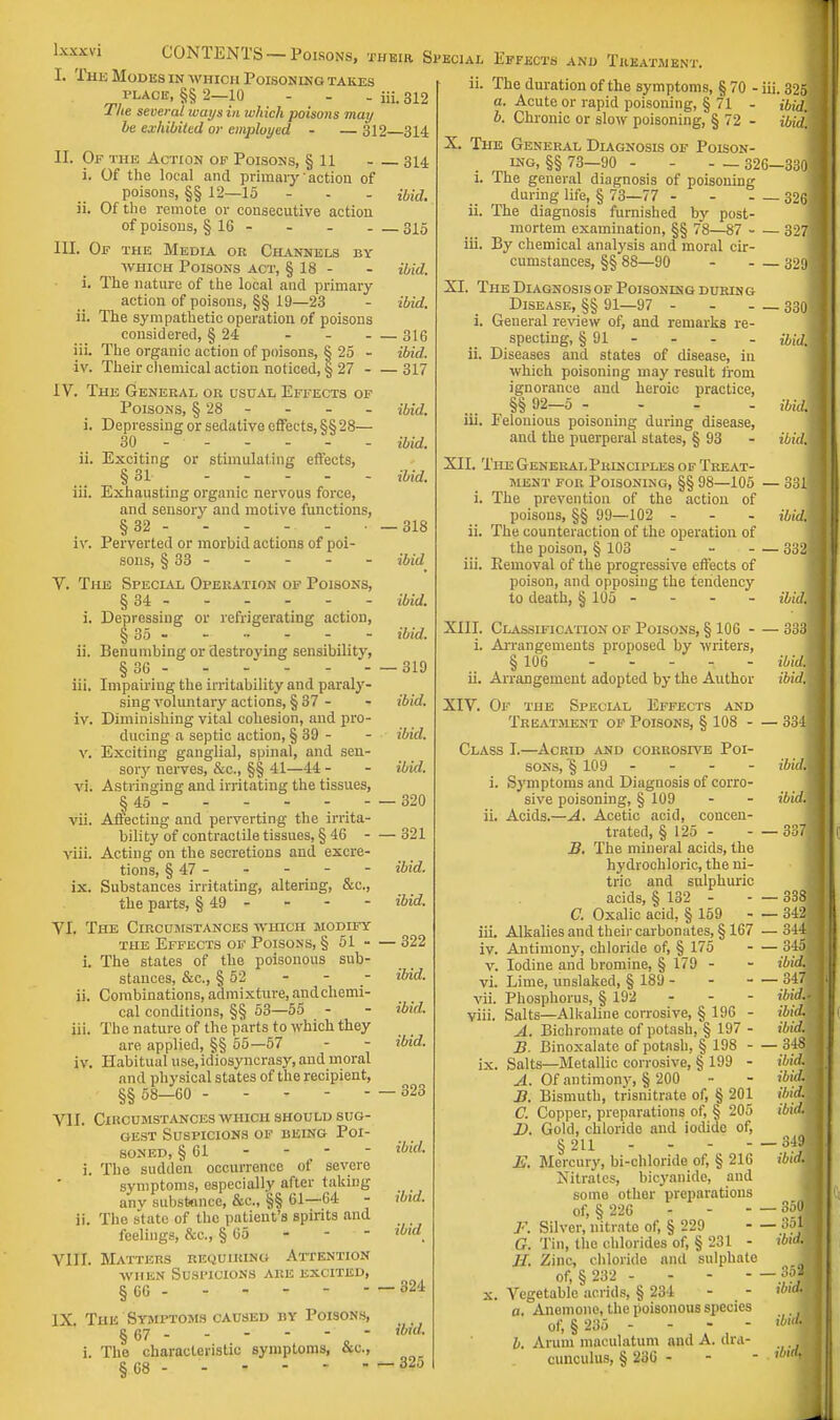 I. The Modes in which Poisoning takes place, §§ 2—10 - - - iii. 312 The several tvays in which poisons may he exhibited or employed - — 312 314 II. Of the Action of Poisons, § 11 - 314 i. Of the local and primary action of poisons, §§ 12—15 ibid. ii. Of the remote or consecutive action of poisons, § 16 - - - 315 III. Of the Media or Channels by which Poisons act, § 18 - i. The nature of the local and primary action of poisons, §§ 19—23 ii. The sympathetic operation of poisons considered, § 24 iii- The organic action of poisons, § 25 - ibid. ibid. — 316 ibid. iv. Their chemical action noticed, § 27 317 IV. The General or usual Effects of Poisons, § 28 i. Depressing or sedative effects, §§28— 30 - ii. Exciting or stimulating effects, § 31 iii. Exhausting organic nervous force, and sensory and motive functions, §32 - - - - - • iv. Perverted or morbid actions of poi- sons, § 33 - V. The Special Operation of Poisons, §34 - - - - - - i. Depressing or refrigerating action, § 35 ii. Benumbing or destroving sensibility, §36 iii. Impairing the irritability and paraly- sing voluntary actions, § 37 - iv. Diminishing vital cohesion, and pro- ducing a septic action, § 39 - v. Exciting ganglial, spinal, and sen- sory nerves, &c., §§ 41—44 - vi. Astringing and irritating the tissues, § 45 - - - - - - vii. Affecting and perverting the irrita- bility of contractile tissues, § 46 - viii. Acting on the secretions and excre- tions, § 47 - - - - ix. Substances irritating, altering, &c, the parts, § 49 - YI. The Circumstances which modify the Effects of Poisons, § 51 - i. The states of the poisonous sub- stances, &c, § 52 ii. Combinations, admixture, andchemi- cal conditions, §§ 53—55 iii. The nature of the parts to which they are applied, §§ 55—57 iv. Habitual use.idiosyncrasy, and moral and physical states of the recipient, §§ 58—60 VII. Circumstances which should sug- gest Suspicions of being Poi- soned, § 61 i. The sudden occurrence of severe symptoms, especially after taking any substance, &c, §§ 61—64 - ii. The state of the patient's spirits and feelings, &c, § 65 VIII. Matters requiring Attention when Suspicions are excited, § 66 - - - - - - IX The Symptoms caused by Poisons, § 67 i. The characteristic symptoms, §68 - - - - - ibid, ibid, ibid. -318 ibid ibid, ibid. - —319 ibid, ibid, ibid. — 320 — 321 ibid, ibid. — 322 ibid, ibid, ibid. 323 ibid. ibid, ibid 324 ibid, - 325 and Treatment. ii. The duration of the symptoms, § 70 - iii. 325 a. Acute or rapid poisoning, §71 - ibid. b. Chronic or slow poisoning, § 72 - ibid. XI The General Diagnosis of Poison- ing, §§ 73—90 - - - — 326-3301 i. The general diagnosis of poisoning during life, § 73—77 - - - — 326 ii. The diagnosis furnished by post- mortem examination, §§ 78—87 - — 3271 ii. By chemical analysis and moral cir- cumstances, §§ 88—90 3291 The Diagnosis of Poisoning during Disease, §§ 91—97 - 330J i. General review of, and remarks re- specting, § 91 - - - - ibidX ii. Diseases and states of disease, in which poisoning may result from ignorance and heroic practice, §§ 92-5 - - - . md] iii. Eelonious poisoning during disease, and the puerperal states, § 93 - ibidl XII. The General Phlnciples of Treat- ment for Poisoning, §§ 98—105 — 3311 i. The prevention of the action of poisons, §§ 99—102 - - - ibid\ ii. The counteraction of the operation of the poison, § 103 - 332j iii. Removal of the progressive effects of poison, and opposing the tendency to death, § 105 - - - - ibidM XIII. Classification of Poisons, § 106 3331 i. Arrangements proposed by writers, § 106 ibidM ii. Arrangement adopted by the Author ibidM XIV. Of the Special Effects and Treatment of Poisons, § 108 3341 Class I.—Acrid and coRROsrvE Poi- sons, '§ 109 - i. Symptoms and Diagnosis of corro- sive poisoning, § 109 ii. Acids.—A. Acetic acid, concen- trated, § 125 - B. The mineral acids, the hydrochloric, the ni- tric and sulphuric acids, § 132 - C. Oxalic acid, § 159 - iii. Alkalies and their carbonates, § 167 — 314 iv. Antimony, chloride of, § 175 345.3 v. Iodine and bromine, § 179 - - ibid. vi. Lime, unslaked, § 189 - - - vii. Phosphorus, § 192 - viii. Salts—Alkaline corrosive, § 196 - A. Bichromate of potash, § 197 - B. Binoxalatc of potash, § 198 348; ix. Salts—Metallic corrosive, § 199 - A. Of antimony, § 200 B. Bismuth, trisnitrate of, § 201 C. Copper, preparations of, § 205 D. Gold, chloride and iodide of, §211 E. Mercury, bi-chloride of, § 216 Nitrates, bicyamde, and some other preparations of, §226 F. Silver, nitrate of, § 229 G. Tin, the chlorides of, § 231 - H. Zinc, chloride and sulphate of, § 232 - x. Vegetable acrids, § 234 a. Anemone, the poisonous species of, § 235 - - - - I. Arum maculatum and A. dra- cunculus, § 236 - ibid. ibid. — 3381 — 342 ibid.Jj ibid. ibid. ibid, ibid, ibid, ibid. ibid. 350 351 ibid. ibid, ibid. ibi