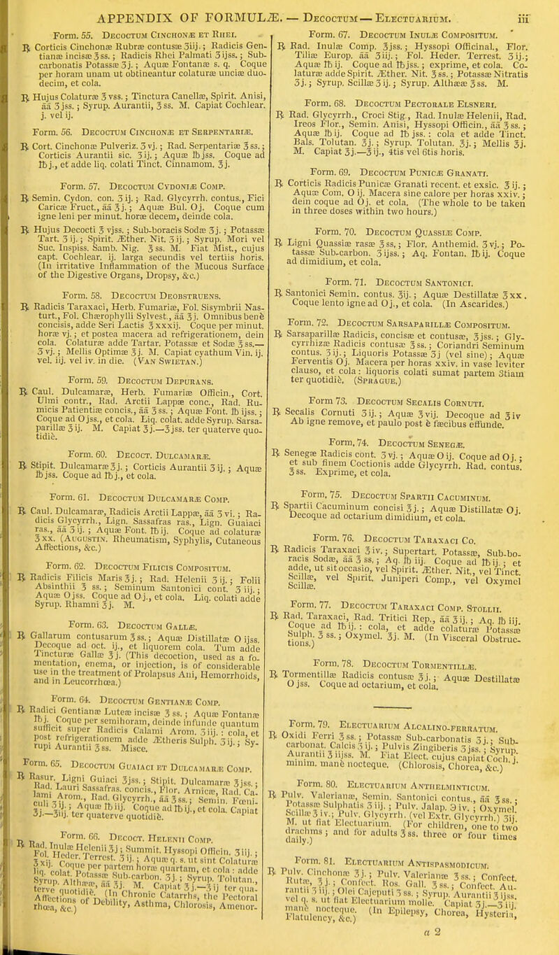APPENDIX OF FORMULAE. — Decoctum—Electuaiuum. Form. 55. Decoctum Cinchona et Riiei. B Corticis Cinchonas Rubra? contusas 3iij-; Radicis Gen tianas incisas 3ss.; Radicis Rhei Palmati 3ijss.; Sub. carbonatis Potassas 3j.; Aquas Fontanas s. q. Coque per horam unara ut obtineantur colaturas uncias duo- dechn, et cola. B Hujus Colaturie 3 vss.; Tinctura Canellas, Spirit. Anisi aa 3 jss.; Syrup. Aurantii, 3 ss. M. Capiat Cochlear j. vel ij. Form. 56. Decoctum CiNcnoNiE et Se rpentarijE. B Cort. Cinchonas Pulveriz. 3 vj.; Rad. Serpentarias 3ss.; Corticis Aurantii sic. 3 ij. j Aquas Ibjss. Coque ad lt> j., et adde liq. colati Tinct. Cinnamom. 3 j. Form. 57. Decoctum CvdonijE Comp. B Semin. Cydon. con. 3 ij.; Rad. Glycyrrh. contus., Fici Caricas Fruct., aa 3j.; Aquas Bill. Oj. Coque cum igne leni per minut. horse decern, deinde cola. B Hujus Decocti 3 vjss.; Sub-boracis Sodas 3j.; Potassas Tart. 3 ij.; Spirit. iEther. Nit. 3 ij.; Syrup. Mori vel Sue. Inspiss. Samb. Nig. 3ss. M. Fiat Mist., cujus capt. Cochlear, ij. larga secundis vel tertiis horis. (In irritative Inflammation of the Mucous Surface of the Digestive Organs, Dropsy, &c.) Form. 58. Decoctum Deobstruens. B Radicis Taraxaci, Herb. Fumarias, Fol. Sisymbrii Nas turt.,Fol. Chasrophylli Sylvest., aa 3j. Omnibus bene concisis, adde Seri Lactis 3 xxxij. Coque per minut. horas vj.; et postea macera ad refrigerationem, dein cola. Colaturas adde Tartar. Potassas et Sodas 3 ss.— 3 vj.; Mellis Optimas 3 j. M. Capiat cyathum Vin. ij. vel. iij. vel iv. in die. (Van Swietan.) Form. 59. Decoctum Depurans. B Caul. Dulcamaras, Herb. Fumarias Officii!., Cort. Ulmi contr., Rad. Arctii Lappas cone, Rad. Ru- micis Patientias concis., aa 3ss.; Aquas Font. ft ijss.; Coque ad O jss., et cola. Liq. colat. adde Syrup. Sarsa. parillasSij. M. Capiat 3j.—3jss. ter quaterve quo- tidie. Form. 60. Decoct. Dulcamar.e. B Stipit. Dulcamaras 3 j.; Corticis Aurantii 3 ij.; Aquas ID jss. Coque ad lb j., et cola. Form. 61. Decoctum Dulcamara Comp. B Caul. Dulcamaras, Radicis Arctii Lappas, aa 3 vi.; Ra- dicis Glycyrrh., Lign. Sassafras ras., Lign. Guaiaci ras., aa 3 ij. ; Aquas Font. lb ij. Coque ad colaturas 3xx. (Augustlv. Rheumatism, Syphylis, Cutaneous Affections, &c.) Form. 62. Decoctum Filicis Compositum. B Radicis Filicis Maris3j.; Rad. Helenii 3ij. - Folii Absinthii 3 ss.; Seminum Santonici cont. 3 iij • Aquas O jss. Coque ad O j., et cola. Liq. colati adde Syrup. Rhamni 3j. M. Form. 63. Decoctum Galle. B Gallarum contusarum 3 ss.; Aquas Distillatas O ijss Decoque ad oct. ij., et liquorem cola. Turn adde Imcturas Galla? 3j. (This decoction, used as a fo mentation, enema, or injection, is of considerable use m the treatment of Prolapsus Ani, Hemorrhoids and in Leucorrhcea.) ' Form. 64. Decoctum Gentian.e Comp. B Radici Gentianas Luteas incisas 3 ss.; Aquas Fontana; Ibj. toque per semihoram, deinde infunde quantum sufflcit super Radicis Calami Arom. 3 iij. : cola, et post rerhgerationem adde iEtheris Sulph. 5 ij.; Sy- rupi Aurantii 3 ss. Misce. ' ' ' Form. 65. Decoctum Guaiaci p.t Dulcamara Comp. * RC,r-i^fLGuiraci Stipit. Dulcamaras 3 jss.; ttad Laun Sassalras. cone s., Flor. Arnicas It wl fV tan, Arom Had .Glycyrrh. aa 3ss'so 'J;,!,;; |UI. 3 ; Aquas It,iij. Coque ad It, ij., et cola. Capiat 3J—3uj. ter quaterve quotidie. ■R. n , t F°rm'm- Decoct- Helenji Comp. Foi lTLHTleni''3H'S.ummit' y»«>I» OiBoin. 3ill., SxH CoauJ™;* I A<JU!Bt>'s « Bint CoIatuU % colatToK*IT ^artam.r'' «>> •■ adde Syrup Aitha.rfa^ Mrb0?' V '^P j'^™-, thoea;&c ) Dt'bl,,ty' Astllma. Chlorosis, Amenor. Form. 67. Decoctum Ixulm Compositum. B Rad. Inulas Coinp. 3jss.; Hyssopi Officinal., Flor. Tilias Europ. aa 3iij.; Fol. Heder. Terrest, 3ij.; Aquas lb ij. Coque ad tbjss.; exprime, et cola. Co- laturas adde Spirit. iEther. Nit. 3ss.; Potassas Nitratis 3j.; Syrup. Scillas 3 ij.; Syrup. Althasas 3ss. M. Form. 68. Decoctum Pectorale Elsneri. B Rad. Glycyrrh., Croci Stig , Rad. Inulas Helenii, Rad. Ireos Flor., Semin. Anisi, Hyssopi Officin., aa 3 ss.; Aquas lb ij. Coque ad rb jss.: cola et adde Tinct. Bals. Tolutan. 3j.; Syrup. Tolutan. 3j.; Mellis 3j. M. Capiat 3j.—3 ij., 4tis vel 6tis horis. Form. 69. Decoctum PunicjE Granati. B Corticis Radicis Punicas Granati recent, et exsic. 3 ij.; Aquas Com. O ij. Macera sine calore per horas xxiv.; dein coque ad Oj. et cola. (The whole to be taken in three doses within two hours.) Form. 70. Decoctum Quassle Comp. B Ligni Quassias rasas 3ss,; Flor. Anthemid. 3vj.; Po- tassas Sub-carbon. 3 ijss.; Aq. Fontan. lb ij. Coque ad dimidium, et cola. Form. 71. Decoctum Santonici. B Santonici Semin. contus. 3'ij.; Aquas Destillatas 3xx. Coque lento igne ad O j., et cola. (In Ascarides.) Form. 72. Decoctum Sarsaparille Compositum. B Sarsaparillas Radicis, concisas et contusas, 3 jss.; Gly- cyrrhizas Radicis contusas 3ss.; Coriandri Seminum contus. 3ij.; Liquoris Potassas 3j (vel sine); Aquas * erven tis Oj. Macera per horas xxiv. in vase leviter clauso, et cola: liquoris colati sumat partem 3tiaui ter quotidie. (Sfhague,) Form 73. Decoctum Secalis Cornuti. B Secalis Cornuti 3 ij.; Aquas 3vij. Decoque ad 3iv Ab igne remove, et paulo post e fascibus eft'unde. Form, 74. Decoctum Seneoje. B Senegas Radicis cont. 3vj.; Aquas Oij. Coque ad Oi • et sub- finem Coctionis adde Glycyrrh. Rad. contus' 3 ss. Exprime, et cola. Form. 75. Decoctum Spartii Cacuminum. B Spartii Cacuminum concisi 3j.; Aquas Distillatas 0 i Decoque ad octarium dimidium, et cola. Form. 76. Decoctum Taraxaci Co. B Radicis Taraxaci 3 iv.; Supertart. Potassas, Sub-bo- racis Sodas, aa 3 ss.; Aq. ft iij. Coque ad It, ij.. et adde, ut sit occasio, vel Spirit, .Ether. Nit,, vel Tinct Scillas'' rH' Jwiperi ComP'' vel Oxymci Form. 77. Decoctum Taiiaxaci Comp. Stolmi B Rad. Taraxaci, Rad. Tritici Rep., aa 3 ij.; Aq ft iij Coque ad It, ij. : cola, et adde colatur'as PoSssas Sulph. 3 ss.; Oxymci. 3j. M. (In Visceral Obstruc. Form. 78. Decoctum Tormentilue. B Tormentillas Radicis contusas 3j.; Aquas Destillatas O jss. Coque ad octarium, et cola. Form. 79. Electuarium Alcalino-ferratum B Oxidi Ferri 3s8.; Potassas Sub-carbonatis 3j • Sub carbonat. Ca cis 3 ij. i Pulvis Zingiberis 3 jss. Syrup Aurantii 3 iijss. M. Fiat Elect, cujus capiat Cochj minim, mane nocteque. (Chlorosis, Chorea, &c.) Form. 80. Electuarium Antiielminticum. B Pulv. Valerianffi, Semin. Santonici contus., aa 3ss • Potassffi Sulphatis 3 iij. ; Pulv. Jalap, y iv. OxyrneV Scu*3iv.;|ulv. (ilycyrrh. (vel Extr. Glycyrrh?), 3Ij M. ut fiat Electuarium. For children, one to two drachms; and for adults 3ss. three w'toSltaK Form. 81. Electuarium Antispasmomcum B Pulv Cinchonas 3j.; Pulv. Valeriana- 3ss.s Confect Rute, li - Confect. Ros Gall. 3ss.; Coi fort a , rant,, 3 iij ; Olei Cajeputl3 88. ; Syrup 'A^antiigMss vel q s. ut fiat Electuarium molle. fcaXt Sj i^ ill'
