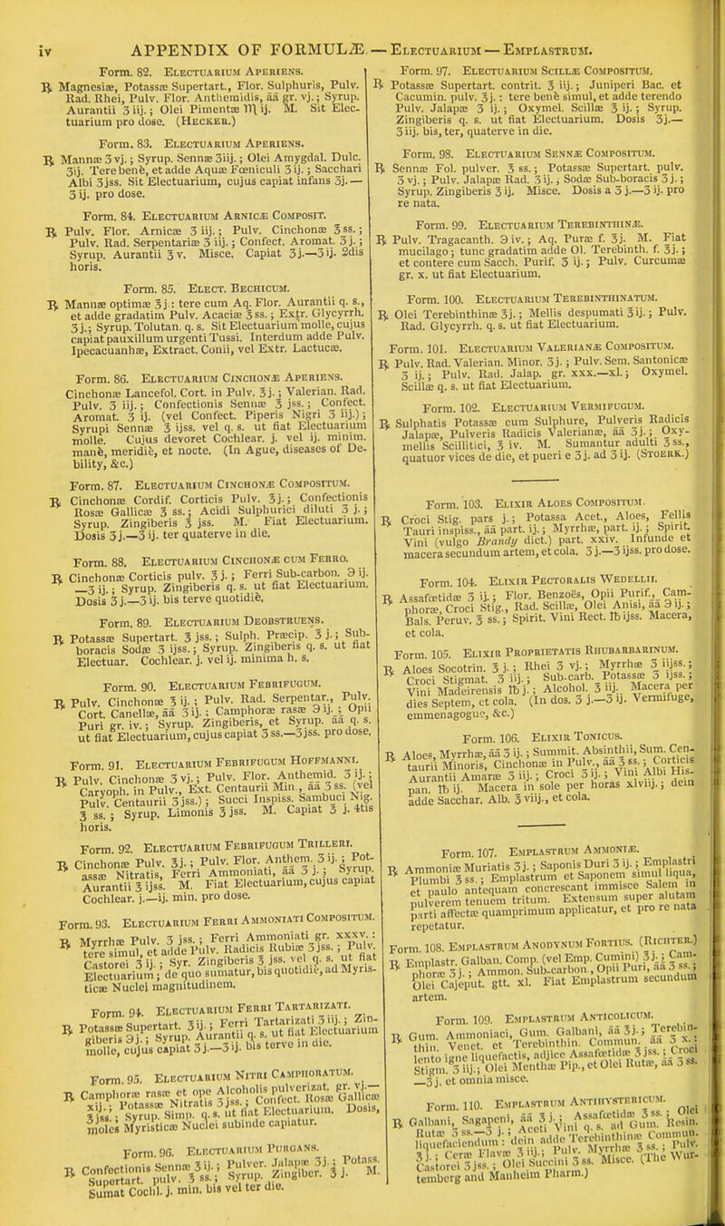 APPENDIX OF FORMULiE—Electuarium —Emplastrum. Form. 82. Electuarium Aperiens. B Magnesia:, Potass* Supertart., Flor. Sulphuris, Pulv. Rad. Ilhei, Pulv. Flor. Antheraidis, aa gr. vj.; Syrup. Aurantii 3 j.; Olei Piment* 11\ ij. M. Sit Elec. tuarium pro dose. (Hecker.) Form. 83. Electuarium Aperiens. B Manna? 3 vj.; Syrup. Senna: 3iij.; Olei Amygdal. Dulc. 3ij. Terebene, etadde Aqua; Fceniculi 3 ij-; Sacchari Albi 3jss. Sit Electuarium, cujus capiat infans 3j. — 3 ij. pro dose. Form. 84. Electuarium Arnicje Composit. B Pulv. Flor. Arnic* 3 iij.; Pulv. Cinchona: 5 ss.; Pulv. Rad. Serpentari* 3 iij.; Confect. Aromat. 3 j.; Syrup. Aurantii 3 v. Misce. Capiat 3j.—3>j-2dis horis. Form. 85. Elect. Bechicum. B Mann* optima: 3j: tere cum Aq. Flor. Aurantii q. s., et adde gradatim Pulv. Acacia: 3ss.; Extr. Glycyrrh. 3 j.; Syrup. Tolutan. q. s. Sit Electuarium molle, cujus capiat pauxillumurgentiTussi. Interdum adde Pulv. Ipecacuanha:, Extract. Conii, vel Extr. Lactuc*. Form. 86. Electuarium Cinciion.e Aperiens. Cinchona: Lancefol. Cort. in Pulv. 3j.; Valerian. Rad. Pulv 3 iij.; Confectionis Senna: 3 jss.; Confect. Aromat. 3 ij. (vel Confect. Piperis Nigri 3 iij.); Syrupi Senna: 3 ijss. vel q. s. ut fiat Electuarium molle. Cuius devoret Cochlear, j. vel ij. minim, mane, meridie, et nocte. (In Ague, diseases of De- bility, &c.) Form. 87. Electuarium Cinchona Compositum. B Cinchona: Cordif. Corticis Pulv. 3j.; Confectionis Rosa: Gallic* 3ss.; Acidi Sulphurici diluti 3 J.; Syrup. Zingiberis 3 jss. M. Fiat Electuarium. Dosis 3j.—3 ij. ter quaterve in die. Form. 88. Electuarium CinciioN/E cum Ferro. B Cinchona: Corticis pulv. 3j.; Ferri Sub-carbon. 3 ij. _3 ij • Syrup. Zingiberis q. s. ut fiat Electuarium. Dosis 3 j.—3 ij. bis terve quotidie. Form. 89. Electuarium Deobstruens. B Potass* Supertart. 3 jss.; Sulph. Pr*cip. 5 j.; Sub- boracis Soda: 3 ijss.; Syrup. Zingiberis q. s. ut fiat Electuar. Cochlear, j. vel ij. minima h. s. Form 90 Electuarium Febrifucum. B Pulv. Cinchona: 3 ij. ; Pulv. Rad. Serpentar., Pulv Cort. Canellse.aa 3ij.; Camphor* rap 3ij.Opii Puri gr. iv.; Syrup. Zingiberis, et Syrup, aa q. s. ut fiat Electuarium, cujus capiat 3 ss—3jss. pro dose, Form 91. Electuarium Febrifucum Hoffmanni. B Pulv. Cinchona: 3 vj.; Pulv. Flor. Anthemid 3 ij..-, Caryoph. in Pulv., Ext. Centauru Mm., aa jss. (vel Pulv Centaurii 3jss.); Succi Inspiss. Sambuc. N,g. Form. 97. Electuarium Scill/e Compositum. R Potassa: Supertart. contrit. 3 iij-; Juniperi Bar. et Cacumin. pulv. 3j.: tere bene simul, et adde terendo Pulv. Jalap* 3 ij.; Oxymel. Scill* 3 ij.; Syrup. Zingiberis q. s. ut fiat Electuarium. Dosis 3j.— 3 iij. bis, ter, quaterve in die. Form. 98. Electuarium Sennje Compositum. R Senna: Fol. pulver. 3 ss.; Potassa: Supertart. pulv. 3 vj.; Pulv. Jalapa: Rad. 3 ij- ; Soda: Sub-boracis j j.; Syrup. Zingiberis 3 ij. Misce. Dosis a 3 j.—5 ij- pro re nata. Form. 99. Electuarium TerebintiiinjE. R Pulv. Tragacanth. 3iv.; Aq. Pur* f. 3j. M. Fiat mucilago; tunc gradatim adde Ol. Terebinth, f. 3j-; et contere cum Sacch. Purif. 3 ij.; Pulv. Curcuma: gr. x. ut fiat Electuarium. Form. 100. Electuarium Terebintiiinatum. R Olei Terebinthin* 3j.; Mellis despumati 3 ij.; Pulv. Rad. Glycyrrh. q. s. ut fiat Electuarium. Form. 101. Electuarium Valerians Compositum. B Pulv. Rad. Valerian. Minor. 3j.; Pulv.Sem. Santonic* 3 ij.; Pulv. Rad. Jalap, gr. xxx.—xl.; Oxymel. Scilla: q. s. ut fiat Electuarium. Form. 102. Electuarium Vermifugum. B Sulphatis Potassa: cum Sulphure, Fulveris Radicis Jalapa:, Pulveris Radicis Valeriana:, aa 3j.; Oxy- mellis Scillitici, 3 iv. M. Sumantur adulti 3 ss., quatuor vices de die, et pueri e 3 j. ad 3 ij. (Stoerk.) 3 ss. ; Syrup. Limonis 3 jss. horis. M. Capiat 3 j- 4tis Form. 103. Elixir Aloes Compositum B Croci Stig. pars j.; Potassa Acet, Aloes, Fellia Tauri inspiss., aa part. ij.; Myrrh*, part. ij.; Spirit. Vini (vulgo Brandy diet.) part. xxiv. Infunde et macera secundum artem, et cola. 3 j.—3 ijss. pro dose. Form. 104. Elixir Pectoralis Wedellii. R Assafoetid* 3 ij.; Flor. Benzol's Opii Purif., Cam. nhnr* Croci Stig., Rad. Scill*, Olei Anisi, aa 3 ij.; Bals. Peruv 3 sSg; Spirit. Vini Rect. lb ijss. Macera, et cola. Form 105. Elixir Proprietatis Riiubarbarinum. U Aloes Socotrin. 3 j.; Rhei 3 vj.; Myrrh* 3 iijss.; R Croci ST.gmat 3 iij.; Sub-carb. Potass* 3 ijss. V ni MadgeTrensis ft'jfj Alcohol, 3 iij.. Macera. per dies Septem, ct cola. (In dos. 3 j.-3 U. Vermiluge, emmenagoguc, &c.) Form. 106. Elixir Tonicus. R Aloe, Myrrh*, aa 3 ij. i Summit. Absinthii, Sum. Cen- B laurii Mhioris Cinchon* in Pulv aa 5 ss.; Cort,,s Aurantii Amar* 5 iij.; Croci jij.; Vim Albi His, pan tt> ij. Macera in sole per horas xlvnj.; dein adde Sacchar. Alb. 3 viij., et cola. Form 92 Electuarium Febrifucum Trilleri. B Cinchon* Pulv. 3j.; Pul* Flor. Anthem 3 ij. ; Pot. ass* Nitratis, Ferri Ammomati, aa 3 J., syrup Aurantii 3 ijss. M. Fiat Electuarium, cujus capiat Cochlear, j.—ij. min. pro dose. Form. 93. Electuarium Ferri Ammoniati Compositum. ■R Mvrrh* Pulv. 3 jss.; Ferri Ammoniati gr. xxx v. : B tere simu1et adde Pulv. Radicis Rubi« 3jss.; Pulv rastorei 3 it - Syr. Zingiberis 3 jss. vel q. s ut fiat Electu«lumV de quo sumatur, bis quotidie, ad Myr.s- tic* Nuclei magnitudinem. Form 94. Electuarium Ferri Tartarizati. moue, c^ju's capiat 3j.-3ij. bis terve in die. Form 95. Electuarium Njtei Camp.iouatum. moles Myristic* Nuclei subinde cap.atur. Form. 96. Electuarium Puikians SumatCocl!l.j.min. bis vel ter d.e. Form. 107. Emplastrum Ammonia. U Ammonia: Muriatis 3j.; SaponisDuri 3 ij.; Ernplastn R pTumbiTss ; Emplastrum et Saponem snmi liqua, et pan o ant'equam concrescant immisce Salem. id milverem tenuem tritum. Extensum super alutam pShS quamprimum applicatur, et pro re nata repetatur. Form 108. Emplastrum Anodynum Fortius. (Riciiter.) ■a, Finnlastr Galban. Comp. (vel Emp. Cumini) Jj.; Cam R „hor-v 3i Amnion. Sub-carbon , Opii Pur., aa 3 ss| Olei Cajeput gtt xl. Fiat Emplastrum secundum artem. Form. 109. Emplastrum Anticolicum. r Gum Animoniaci, Gum. Galbani, aaSj.j Terebiffl B thia Venet et Terebinthin. Commun..Sa 3_^ lento ignc hquefactis, adjicc Assakr■ id*3 jss. oci Stigm.3iU.i Olei Mentha Pip.,etOie. But*,.... 3s« 3 j. et omnia misce. Form. 110. Emplastrum Antuivsterici m r Galbani, Sagapeni, ^jJ^ToSZ Rel cLior^j^rS^^ni^'fc^h^Vur- tembergandManheiml'liarm.)