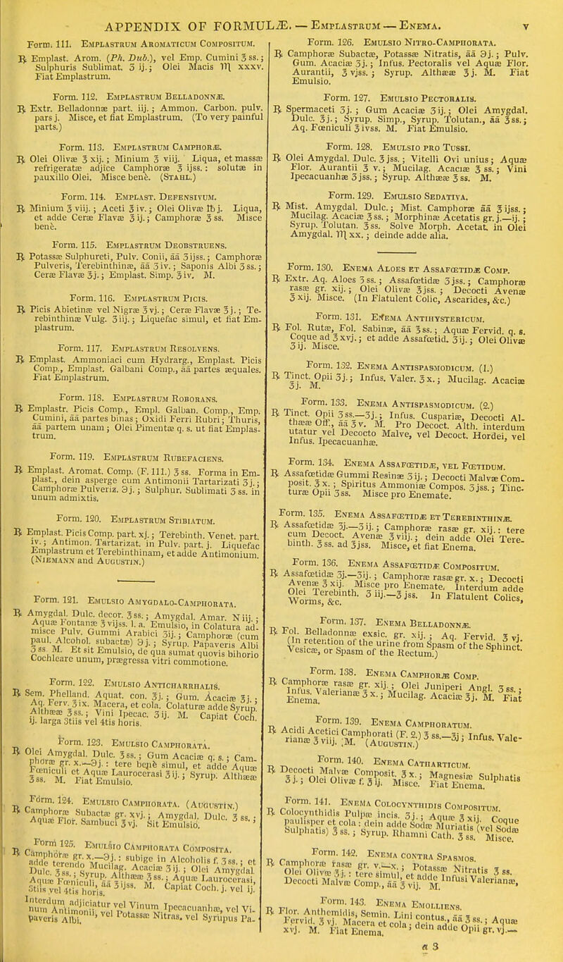 APPENDIX OF FORMULAE. — Emplastrum Form* 111. EMPLASTRUM Aromaticum Compositum. • Enema. ft Emplast. Arom. (PA. Dub.), vel Emp. Cumini 3 ss.; Sulphuris Sublimat, 5 ij.; Olei Macis Vt{ xxxv. Fiat Emplastrum. Form. 112. Emplastrum Belladonna. ft Extr. Belladonna; part. iij.; Ammon. Carbon, pulv. pars j. Misce, et fiat Emplastrum. (To very painful parts.) Form. 113. Emplastrum Camphor/E. ft Olei Oliva; 3 xij.; Minium 3 viij. Liqua, et massa; refrigerata; adjice Camphors 3 ijss.: solutae in pauxillo Olei. Misce bene. (Stahl.) Form. 114. Emplast. Defensivum. ft Minium 3 viij.; Aceti 3 iv.; Olei Oliva; lb j. Liqua, et adde Cerae Flava; 3 ij.; Camphora; 3 ss. Misce bene. Form. 115. Emplastrum Deobstruens. ft Potassa; Sulphureti, Pulv. Conii, aa 3 ijss.; Camphora Pulveris, Terebinthina;, aa 3 iv.; Saponis Albi 3 ss.; Cera? Flava; 3j.; Emplast. Simp. 3 iv. M. Form. 116. Emplastrum Picis. ft Picis Abietina; vel Nigra 3vj.; Cera Flava; 3 j.; Te- rebinthina; Vulg. 3 iij.; Liquefac simul, et fiat Em. plastrum. Form. 117. Emplastrum Resolvens. ft Emplast. Ammoniaci cum Hydrarg., Emplast. Picis Comp., Emplast. Galbani Comp., aa partes aequales. Fiat Emplastrum. Form. 118. Emplastrum Roborans. ft Emplastr. Picis Comp., Empl. Galban. Comp., Emp. Cumini, aa partes binas; Oxidi Ferri Rubri; Thuris, aa partem unam; Olei Pimento; q. s. ut fiat Emplas- trum. Form. 119. Emplastrum Rubefaciens. ft Emplast. Aromat. Comp. (F. 111.) 3ss. Forma in Em plast., dein asperge cum Antimonii Tartarizati 3j ■ Camphora Pulveriz. 3j.; Sulphur. Sublimati 3ss. in unum admixtis, Form. 120. Emplastrum Stibiatum. ft Emplast. Picis Comp. part. xj.; Terebinth. Venet. part iv.; Antimon. Tartarizat. in Pulv. part. j. Liquefac Emplastrum etTerebinthinam, etadde Antimonium (Niemann and Augustin.) Emulsio Amtodalo-Camphohata. Form. 121. . viuwi iiviwi L A) B Yn^K DtUlC- d-CC?-r- 3,ss- Amygdal. Amar. Niij.; Aqua; Fontan* Jvijss; 1. a. Emulsio, in Colatura ad misce Pulv. Gummi Arabici 3ii.: Camphora fc-nm J ss M. Et sit Emulsio, de qua sumat quovis bihorio Cochleare unum, pragressa vitri commotione Form. 122. Emulsio Anticiiarrhalis ft Sern. Phelland. Aquat. con. 3j.; Gum. Acacia; 3j • Aq. Forv 5,x. Macera, et cola. Colatura adde Syrup Althora 3ss.; Vim Ipecac. 3ij. M. Capiat CoX ij. larga 3tiis vel 4tis horis. P Ctl' Form. 123. Emulsio Campiiorata. Srs? t4ttreia8i 3ij- »Wife Fdrm. 124. Emulsio Campiiorata. (Augustin) Z'^°f? .Sgbacte gr.xvj.; Amygdal. Dulc. 3 ■AqusFlor. SambuciSvj. Sit E.rmlsio. 3 ss.; Form 125. Emulsio Campiiorata ComposIta ad7 ttln8do MuliL1 SUAbige> A^lisf.3ss.; et AquipPn'ir,^ ^,41.t.hlca!^8S^ A1» I-aurocorasi, 3tu»^l^h0r*ua3 j 8, U- fcaP?atCo«h-i.vel ij! WXMLtt^^JP^*^ vel Vi. Pavcris Albi? ' P°taS8£C Nitra8' vel SJ'!pus Pa. Form. 126. Emulsio Nitro-Campiiorata. ft Camphora Subacta;, Potassa; Nitratis, aa 3j.; Pulv. Gum. Acacia; 3 j.; Infus. Pectoralis vel Aqua; Flor. Aurantii, 3 vjss. ; Syrup. Althaea; 3 j. M. Fiat Emulsio. Form. 127. Emulsio Pectoiulis. ft Spermaceti 3 j. ; Gum Acaciae 3 ij.; Olei Amygdal. Dulc. 3j.; Syrup. Simp., Syrup. Tolutan., aa 3ss.; Aq. Fceniculi 3ivss. M. Fiat Emulsio. Form. 128. Emulsio pro Tussi. ft Olei Amygdal. Dulc. 3 jss.; Vitelli Ovi unius; Aqua; Flor. Aurantii 3 v.; Mucilag. Acacia; 3 ss.; Vini Ipecacuanha; 3 jss.; Syrup. Althaea; 3ss. M. Form. 129. Emulsio Sedativa. ft Mist. Amygdal. Dulc.; Mist. Camphora; aa 3 ijss.; Mucilag. Acacia; 3ss.; Morphine Acetatis gr. j.—ij.; Syrup. Tolutan. 3ss. Solve Morph. Acetat, in Olei Amygdal. Yl\ xx.; deinde adde alia. Form. 130. Enema Aloes et Assafcetidjs Comp. ft Extr. Aq. Aloes 3ss.; Assafcetida; 3 jss.; Camphora; rasa; gr. xij.; Olei Oliva; 3jss. ; Decocti Avena; 5 xij. Misce. (In Flatulent Colic, Ascarides, &c.) Form. 131. Enema Antihystericum. ft Fol. Ruta;, Fol. Sabinae, aa 3ss.; Aqua; Fervid q s Coque ad 3 xvj.; et adde Assafoetid. 3ij.; Olei Oliva; 3 ij- Misce. Form. 132. Enema Antispasmodicum. (1.) ^ T3jCt'MPii5j'; I,lfus-Valer-3x.; Mucilag. Acaciae Form. 133. Enema Antispasmodicum. (2.) B Tn?^ ?-ssr-3U Infus- Cusparia;, Decocti Al. tliffiffiOfF., aajv. M. Pro Decoct. Alth. interduin utatur vel Decocto Malve, vel Decoct. Hordei. vel Infus. Ipecacuanha;. Form. 134. Enema Assafoetid^, vel Fcetidum ^.^^^ramiResinae 3 ij.; Decocti Malvae Com- posite x ; Spintus Ammonia; Compos. 3 jss • Tine, tura Opn 3ss. Misce pro Enemate! 0}SS-' lmc' Form. 135. Enema Assafostida etTerebinthina ft Assafcetida; 3j.—3 ij- j Camphora rasa; gr. xij • tere cum Decoct. Avena; 3viij.; dein adde Olei Tere binth. 3 ss. ad 3jss. Misce, et fiat Enema Form. 136. Enema Assafetid* Compositum ft Assafostida; 5j.-3ij.; Camphora; rasa;gr. x.; Decocti Avena; 3 x.j. Misce pro Enemate, Interdumadde Wormsrfcmth- BMJ* In FIatule»t Colics! Form. 137. Enema Belladonna. ft Fol. Belladonna; exsic. gr. xij. ; Aq Fervid ? vi On retention of the urine from Sj>a7m of the Sphinct' Vesica;, or Spasm of the Rectum!) opnmct, Form- 138. Enema Camphor* Comp. ft w)?!?*, raSfE gr' xiJ : olei Juniper! An el 3SS . ^Valeriana; 3 x.; Mucilag. Acacia; 3 j. M. 3Fiat j a u* a F°rm'139- Enema Camphoratum. ft Acidi Acetici Camphorati (F. 2.) 3 ss —V, ■ Infm V«l. nana; 3 viij. ;M. (Augustin j J * ' VaIe n n .• ^?T' 14°- Enema Catharticum. Form. 141 Enema Colocvntiiidis Compositum ft Colocynthid.s PuljlB incis. 3j.: Aqua; J, r™, paulisper ct cola : dein adde So IoTmud flk f v.i «°qjle Sulphatis) 3ss.; Syrup. HhamnfcX 3 11} msn* ft Camphora; rasa; gr. v —\- ■ ty^c™, \. - Olei Oliva; 3j ■ tore s mtii'B/„ ^ ? Nitratis 3 ss. Decocti ffiSk S*1^^1^ Valeriana, r r, * ,form- Ua Enema Emoluens. ft Flor. Anthcmidis, Semin. Lini contus ss 1 „ a Fprvid. 3 vj. Macera ct rnU\. tus:»aa 3 ss.; Aqua; xfj. M Fiat Enema ' de'n adde °PU «»• vj- « 3