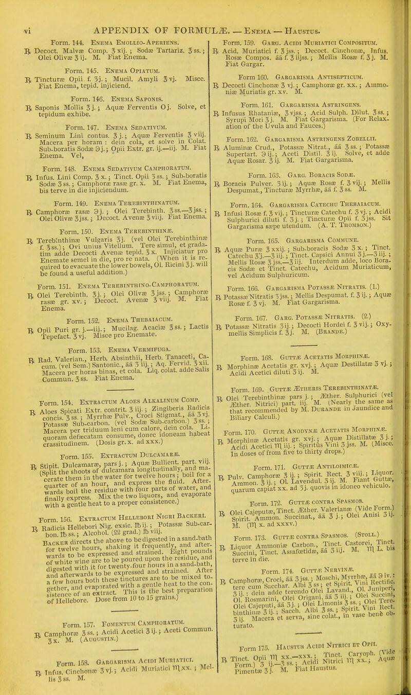 APPENDIX OF FORMULAE.—Enema —Haustus. Form. 144. Enema Emollio-Aperiens. R Decoct. Malva: Comp. 3 xij. ; Soda: Tartariz. 3ss.; Olci Oliva: 3 ij. M. Fiat Enema. Form. 145. Enema Opiatum. R Tinctura: Opii f. 3j.; Mucil. Amyli 3vj. Misce. Fiat Enema, tepid, injiciend. Form. 146. Enema Saponis. R Saponis Mollis 3j.; Aqua? Ferventis Oj. Solve, et tepidum exhibe. Form. 147. Enema Sedativum. R Seminum Lini contus. 3j.; Aquae Ferventis 3 viij. Macera per horam : dein cola, et solve in Colat. Sub-boratis Sodae 3j.; Opii Extr. gr. ij.—iij. M. Fiat Enema. Vel, Form. 148. Enema Sedativum Campiioratum. R Infus. Lini Comp. 3 x.; Tinct. Opii 3ss.; Sub-boratis Soda; 3 ss.; Camphorae rasa; gr. x. M. Fiat Enema, bis terve in die injiciendum. Form. 149. Enema Terebintfiinatum. R Camphora; rasa; 9j. ; Olei Terebinth. 3ss.—3jss.; Olei Oliva: 3jss.; Decoct. Avena: 3 viij. Fiat Enema. Form. 150. Enema Terebinthina. R Terebinthina: Vulgaris 3j. (vel Olei Terebinthina: f. 3ss); Ovi unius Vitellum. Tere simul, et grail i- tim adde Decocti Avena; tepid. 3 x. Injiciatur pro Enemate semel in die, pro re nata. (When it is re- quired to evacuate the lower bowels, 01. Ilicini 5j. will be found a useful addition.) Form. 151. Enema Terebinthino-Campiioratum. r Olei Terebinth. 3j. ; Olei Oliva; 3jss,j Cwnphorffi rasa; gr. xv.; Decoct. Avena; 3 viij. M. 1'iat Enema. Form. 152. Enema Tiiebaiacum. R Opii Puri gr. j.—iij.; Mucilag. Acacia: 3ss.; Lactis Tepefact. 3vj. Misce pro Enemate. Form. 153. Enema Vermifuga. R Rad. Valerian., Herb. Absinthii, Herb. Tanaceti, Ca cum. (vel Sem.) Santonic, aa 3 iij,;. Aq. Fervid |xn. Macera per horas binas, et cola. Liq. colat. adde Sabs Commun. 3 ss. Fiat Enema. Form. 159. Garg. Acidi Muriatici Compositum. R Acid. Muriatici f. 3jss.; Decoct. Cinchona;, Infus. Rosa; Compos, aa f. 3 iijss.; Mellis Rosa; f. 3 j. M. Fiat Gargar. Form 160. Gargarisma Antisepticum. R Decocti Cinchona; 3 vj.; Camphora: gr. xx.; Ammo- nia; Muriatis gr. xv. M. Form. 161. Gargarisma Astringens. R Infusus Rhataniae, 3vjss.; Acid Sulph. Dilut. 3ss. ; Syrupi Mori 3 j. M. Fiat Gargarisma. (For Relax- ation of the Uvula and Fauces.) Form. 162. Gargarisma Astringens Zodellii. R Alumina; Crud., Potassa: Nitrat, aa 3ss.; Potassa: Supertart 3ij.; Aceti Distil. 3 ij- Solve, et adde Aqua; Rosar. 3 ij- M. Fiat Gargarisma. Form. 163. Garg. Boracis Sodje. R Boracis Pulver. 3 ij.; Aqua; Rosa: f. 3 vij.; Mollis Despumat., Tinctura: Myrrha:, aa f. 3 ss. M. Form. 164. Gargarisma Catechu Tiiebaiacum. R Infusi Rosa; f. 5 vij.; Tinctura; Catechu f. 3 vj.; Acidi Sulphurici diluti f. 3j.; Tinctura Opu t. 3jss. Sit Gargarisma sa:pe utendum. (A. T. Thomson.) Form. 165. Gargarisma Commune. R Aqua; Pura 3 xxij.; Sub-boracis Soda; 3 x. ; Tinct. Catechu 3'j.—3 iij.; Tinct. Capsici Annui 3 j.—3 nj.; Mellis llosa: 3 jss.—3 iij. Interdum adde, loco Bora- cis Soda; et Tinct. Catechu, Acidum Munaticum, vel Acidum Sulphuricum. Form. 166. Gargarisma Potassa Nitratis. (1.) R Potassa; Nitratis 3 jss.; Mellis Despumat. f. 3 U-; Aqua; Rosa: f. 3 vj. M. Fiat Gargarisma. Form. 167. Garg. Potass/E Nitratis. (2.) R Potassa; Nitratis 3ij.; Decocti Hordei f. 3 vij.; Oxy- mellis Slmplicis f. 3j. M. (Branue.) Form 154. Extra ctum Aloes Alkamnum Comp. r Aloes Spicati Extr. contrit. 3 iij- ; Zingiberis Hadicis * concis 3ss.; Myrrha; Pulv., Croci Stigmat., aa 3vj. Potassa; Sub-carbon, (vel Soda: Sub-carbon.) 5ss.; Macera per triduum leni cum calore, dein cola, l.i- nuoramdefa:catam consume, donee idoneam habeat crassitudinem. (Dosisgr.x. adxxx.) Form 155. Extractum Dulcamara. t> stinit Dulcamara;, pars j.; Aqua: Bullient. part viij R TsXt the shoots of dulcamara longitudinally, and ma- 1 ceratei them in the water for twelve hours; boil Cor a mi frter of an hour, and express the fluid. After- wards boil the residue with four parts of water, and fina ly express. Mix the two liquors and evaporate with a gentle heat to a proper consistence.) Form 156. Extractum Helledori Nigri Backer!. R Radicis Hellebori Nig exsic. tbij.; .Potassa: Sub-car- ft boil. It) ss.; Alcohol. (22 grad.) lb vnj. TUrxER directs Die above to be digested in a sand-bath twelve hours, shaking it frequently and alter, wnrds to be expressed and strained. Eight pounds oTwhite winfare to be poured upon the residue and Form 157. Fomentum Campiioratum. r Camphora: 3*s.; Acidi Acetici 3 >j- 5 Aceti Commun. 3x. M. (Auuustin.) Form. 168. Gutts Acetatis MoRpniNj;. R Morphina: Acetatis gr. xvj.; Aqure Destillata: 3 vj. ; Acidi Acetici diluti 3 ij. M. Form. 158. Garoarisma Acidi Muriatici. r Tnfiis. Cinchona: 3vj.; Acidi Muriatici 1t\ xx. ; Mel- lis 3 ss. M. Form. 169. Gutt2E JEtiieris Terebintiiinat/E. R Olei Terebinthina; pars j.; /Ether. Sulphurici (vel W jEther. Nitrici) part. iij. M. (Nearly the same as that recommended by M. Durande in jaund.ee and Biliary Calculi.) Form. 170. Gutt.e Anodyms Acetatis Morpijin.e. ■r Morphina; Acetatis gr. xvj.; Aqua; Distillate Sj.J B Acidi Acetici 1V1 iij.; Spirttus Vim 3 jss. M. (Misce. In doses of from five to thirty drops.) Form 171. Gutt/E Antiloimic.e. R Pulv. Camphoric S U- i Spirit. Reel 3 viij ; Liquor. Ammon 3 ij.; Ol. Lavcndul. 3 ij. M. 1'iant uuna?, cfuanim capiat xx. ad 3j- quovi. in idonco vehiculo. I Form 172. Guttje contra Spasmos. U Olei Caieputa;, Tinct. iEther. Valeriana; (Vide Form.) R Smrit Son. Succinat., aa 3 j.; Olei Ams. o >!• M. (HI x. ad xxxv.) Form 173. Gutta contra Spasmos. (Stoll.) R Liquor Ammonia: Carbon., Tinct. Castorei T.nct * Succini, Tinct. Assafcetidic, aa j iij. M. H L. terve in die. Form. 174. Gutt.t; Nervine R Camphora, Croci aa 3^^^ ^:CSS„^e4i» I avand., Ol Jumper, O liosmarini, Olei Origaiu. aa .>..')■ ( Olei S iccim, turato. Form 175. Haustus Acidi Nitrici et Opii. pCntoSf. M. batHauituj.