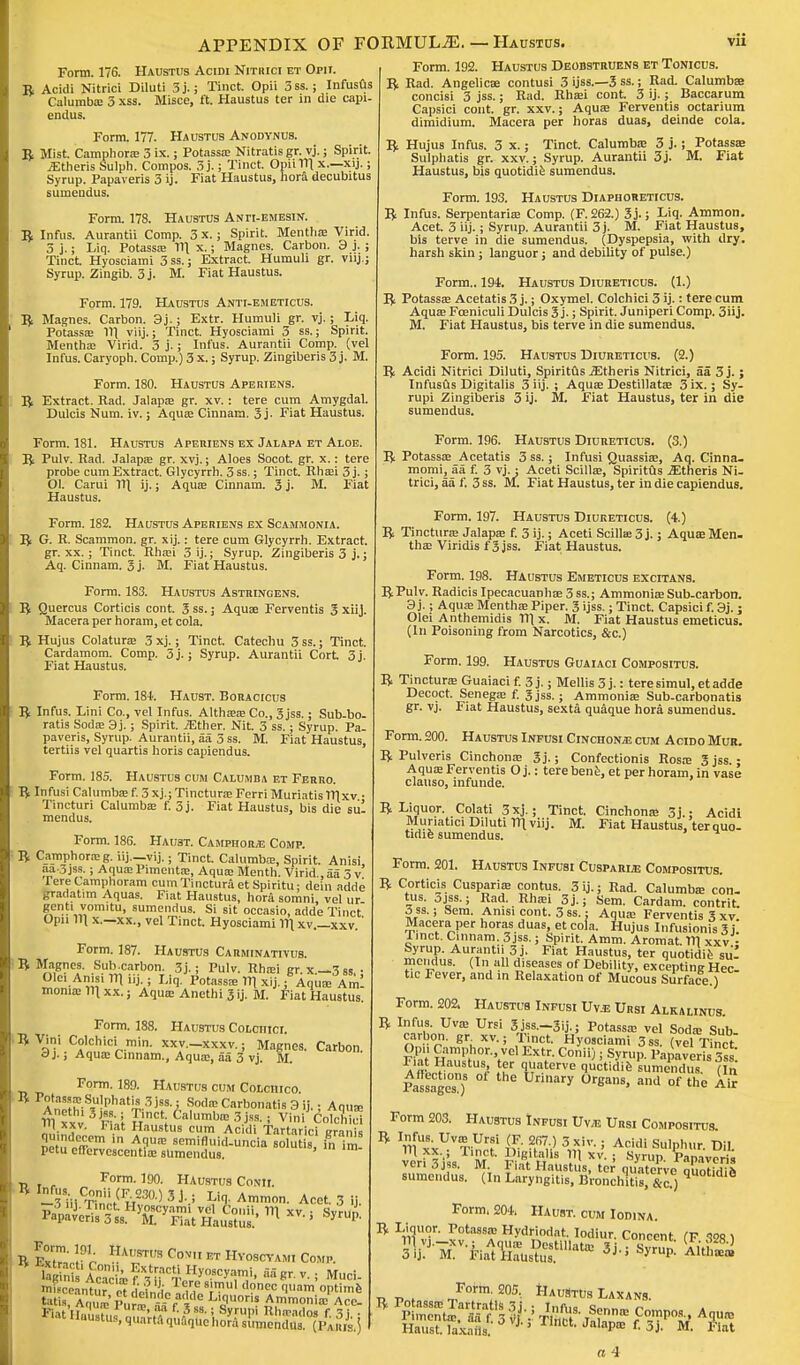 Form. 176. Haustus Acidi Nithici et Opii. R Acidi Nitrici Diluti 3 j.; Tinct. Opii 3 ss.; Infusus Calumb* 3 xss. Misce, ft Haustus ter in die capi- endus. Form. 177. Haustus Anodynus. R Mist Camphor* 3 ix.; Potass* Nitratisgr. vj.; Spirit. iEtheris Sulph. Compos. 3j.; Tinct. Opii 111 x.—xij.; Syrup. Papaveris 3 ij. Fiat Haustus, hora decubitus sumeudus. Form. 178. Haustus Anti-emesin. R Infus. Aurantii Comp. 3 x.; Spirit. Mentha; Virid. 3 j.; Liq. Potass* 111 x.; Magnes. Carbon. 3 j. ; Tinct. Hyosciami 3 ss.; Extract. Humuh gr. vnj Syrup. Zingib. 3 j. M. Fiat Haustus. Form. 179. Haustus Anti-em eticus. R Magnes. Carbon. 3j.; Extr. Humuli gr. vj.; Liq. Potass* 11] viij.; Tinct. Hyosciami 3 ss.; Spirit. Menth* Virid. 3 j.; Infus. Aurantii Comp. (vel Infus. Caryoph. Comp.) 3 x.; Syrup. Zingiberis 3 j. M. Form. 180. Haustus Ape mens. R Extract. Rad. Jalap* gr. xv.: tere cum Amygdal. Dulcis Num. iv.; Aqu* Cinnam. 3j- Fiat Haustus. Form. 181. Haustus Aperiens ex Jalapa et Aloe. R Pulv. Rad. Jalap* gr. xvj.; Aloes Socot. gr. x.: tere probe cum Extract. Glycyrrh. 3 ss.; Tinct. Rh*i 3 j.; 01. Carui 11] ij.; Aqu* Cinnam. 3 j. M. Fiat Haustus. Form. 182. Haustus Aperiens ex Scammonia. R G. R. Scammon. gr. xij.: tere cum Glycyrrh. Extract, gr. xx.; Tinct. Rh*i 3 ij.; Syrup. Zingiberis 3 j.; Aq. Cinnam. 3 j. M. Fiat Haustus. Form. 183. Haustus Astringens. R Quercus Corticis cont. 3 ss.; Aqu* Ferventis 3 xiij. Macera per horam, et cola. R Hujus Colatur* 3 xj.; Tinct. Catechu 3 ss.; Tinct. Cardamom. Comp. 5j.; Syrup. Aurantii Cort 3j. Fiat Haustus. Form. 181. Haust. BoRAcrcus R Infus. Lini Co., vel Infus. Alth** Co., 3 jss.; Sub-bo. ratis Sod* 3j.; Spirit. iEther. Nit. 3 ss.; Syrup. Pa- paveris, Syrup. Aurantii, aa 3 ss. M. Fiat Haustus, tertiis vel quartis horis capiendus. Form. 185. Haustus cum Calumb/i et Ferro. R Infusi Calumb* f. 3 xj.; Tinctur* Ferri Muriatis 1TI xv ■ Tincturi Calumb* f. 3j. Fiat Haustus, bis die Bill mendus. Form. 186. Haust. Camphors Comp. R Camphor* g. iij.—vij.; Tinct. Calumb*, Spirit. Anisi, aa-3jss.; Aqu* Piment*, Aqu* Menth. Virid., aa 3 v Tere Camplioram cum Tinctura et Spiritu: dein adde pradatim Aquas. Fiat Haustus, hora somni, vel ur gcntivomitu, sumeudus. Si sit occasio, adde Tinct Opn 111 x.—xx., vel Tinct. Hyosciami 111 xv.—xxv.' Form. 187. Haustus Carminativus. R Magnes. Sub.carbon. 3j.; Pulv. Rh*i gr. x.—3 ss,; Old Anisi 111 Uj. ; Liq. Potass* 1T| xij.; Aqu* Ami mom* 111 xx.; Aqu* Anethi 3ij. M. Fiat Haustus. Form. 188. Haustus Colciiici. R Vini Colchici min. xxv.-xxxv.; Magnes. Carbon. c)j.; Aqu* Cinnam., Aqu*, aa 3 vj. M. Form. 189. Haustus cum Colchico. P^f'f.Sulphatis 3 jss.; Sod* Carbonatis 3 ij.; Aqu* £l x 3JFS' 1 Tr1Ct; Ca'UmblG 3 J88'  Vini Colchid mm? lat austlls cum Acidi Tartaric! granis qu ndecem m Aqu* semifluid-uncia solutis, in im petu effervescent!* sUmendus. Form. 190. Haustus Conii. -WCaa>51V Liq.Ammon. Acet. 3 ij. R f0',1; ]-r ATS Cov ET Hvoscvami Comp. ^aSSS^s=« Form. 192. Haustus Deobstruens et Tonicus. R Rad. Angelic* contusi 3 ijss.—3 ss.; Rad. Calumb* concisi 3 jss.; Rad. Rh*i cont 3 ij.; Baccarum Capsici cont. gr. xxv.; Aqu* Ferventis octarium dimidium. Macera per horas duas, deinde cola. R Hujus Infus. 3 x.; Tinct. Calumb* 3 j. ; Potass* Sulphatis gr. xxv.; Syrup. Aurantii 3j. M. Fiat Haustus, bis quotidie sumendus. Form. 193. Haustus Diaphoreticus. R Infus. Serpentari* Comp. (F. 262.) 3j.; Liq. Amnion. Acet. 3 iij.; Syrup. Aurantii 3j. M. Fiat Haustus, bis terve in die sumendus. (Dyspepsia, with dry. harsh skin ; languor; and debility of pulse.) Form.. 194. Haustus Diureticus. (1.) R Potass* Acetatis 3 j.; Oxymel. Colchici 3 ij.: tere cum Aqu* Foaniculi Dulcis 3 j-; Spirit. Juniperi Comp. 3iij. M. Fiat Haustus, bis terve in die sumendus. Form. 195. Haustus Diureticus. (2.) R Acidi Nitrici Diluti, Spiritus iEtheris Nitrici, aa 3 j.; Infusus Digitalis 3 iij. ; Aqu* Destillat* 3 ix.; Sy- rupi Zingiberis 3 ij. M. Fiat Haustus, ter in die sumendus. Form. 196. Haustus Diureticus. (3.) R Potass* Acetatis 3 ss.; Infusi Quassi*, Aq. Cinna. momi, aa f. 3 vj.; Aceti Scill*, Spiritus .Ktheris Ni- trici, aa f. 3 ss. M. Fiat Haustus, ter in die capiendus. Form. 197. Haustus Diureticus. (4.) R Tinctur* Jalap* f. 3 ij.; Aceti Scill* 3 j.; Aqu* Men. th* Viridis f 3 jss. Fiat Haustus. Form. 198. Haustus Emeticus excitans. RPulv. Radicis Ipecacuanh* 3 ss.; Ammoni* Sub-carbon. 3 j.; Aqu* Menth* Piper. 3 ijss.; Tinct. Capsici f. 3j.; Olei Anthemidis lllx. M. Fiat Haustus emeticus. (In Poisoning from Narcotics, &c.) Form. 199. Haustus Guaiaci Compositus. R Tinctur* Guaiaci f. 3 j.; Mellis 3 j.: tere simul, et adde Decoct. Seneg* f. 3 jss.; Ammoni* Sub-carbonatis gr. vj. Fiat Haustus, sexta quaque hora sumendus. Form. 200. Haustus Infusi Cinchon/e cum Acido Mur. R Pulveris Cinchon* 3j.; Confectionis Ros* 3 jss.; Aqu* Ferventis O j.: tere bene, et per horam, in vase clauso, infunde. R Liquor. Colati 3xj.; Tinct. Muriatici Diluti 111 viij. M. tidie sumendus. Cinchon* 3j.; Acidi Fiat Haustus, ter quo- Form. 201. Haustus Infusi Cusparle Compositus. R Corticis Cuspari* contus. 3 ij.; Rad. Calumb* con- tus. 3jss.; Rad. Rh*i 3j.; Sem. Cardam. contrit. 3 ss.; Sem. Anisi cont. 3 ss.: Aqu* Ferventis 3 xv. Macera per horas duas, et cola. Hujus Infusionis 3 j. Tinct. Cinnam. 3 jss.; Spirit. Amm. Aromat. Ill xxv - ™y„f,T ft nti!,3> Fiat Haust«s. ter quotidie su- mendus. (In all diseases of Debility, excepting Hec- tic Fever, and in Relaxation of Mucous Surface.) Form. 202. Haustus Infusi Uvje Ursi Alkalinus. R Infus. Uv* Ursi 3jss.-3ij.; Potass* vel Sod* Sub carbon, gr. xv. • Tinct. Hyosciami 3ss. (vel Tinct Opii Camphor., vel Extr. Conii) • Syrup. Papaveris 3ss' Fiat Haustus ter quaterve quotidie'sumendus (In Passages8 UrganS, ** °f thc Form 203. Haustus Infusi Uv* Ursi Compositus. R ni'xx^Tin^ & Sty 3 ■*iv.; Acidi Sulphur. Dil. verf 3 i s M Fi'ftW !' XV- ; SyrUp' PoP^cris veridjss. M Fiat Haustus, ter quaterve ouotiriih sumendus. (In Laryngitis, Bronchitis, &c.) qUOtldlfl Form. 204. Haust. cum Iodina. R Liquor. Potass* Hydriodat. Iodiur. Concent (F 1S>fi l Form. 205. R Potass* Tartrate 3 j Piment*, aa f. 5 vj Haust. laxails. HauStus Laxans. '' TuSi8, tS?nntc Compos., Aqu* I met Jalap* f. 3 j. m. Fiat