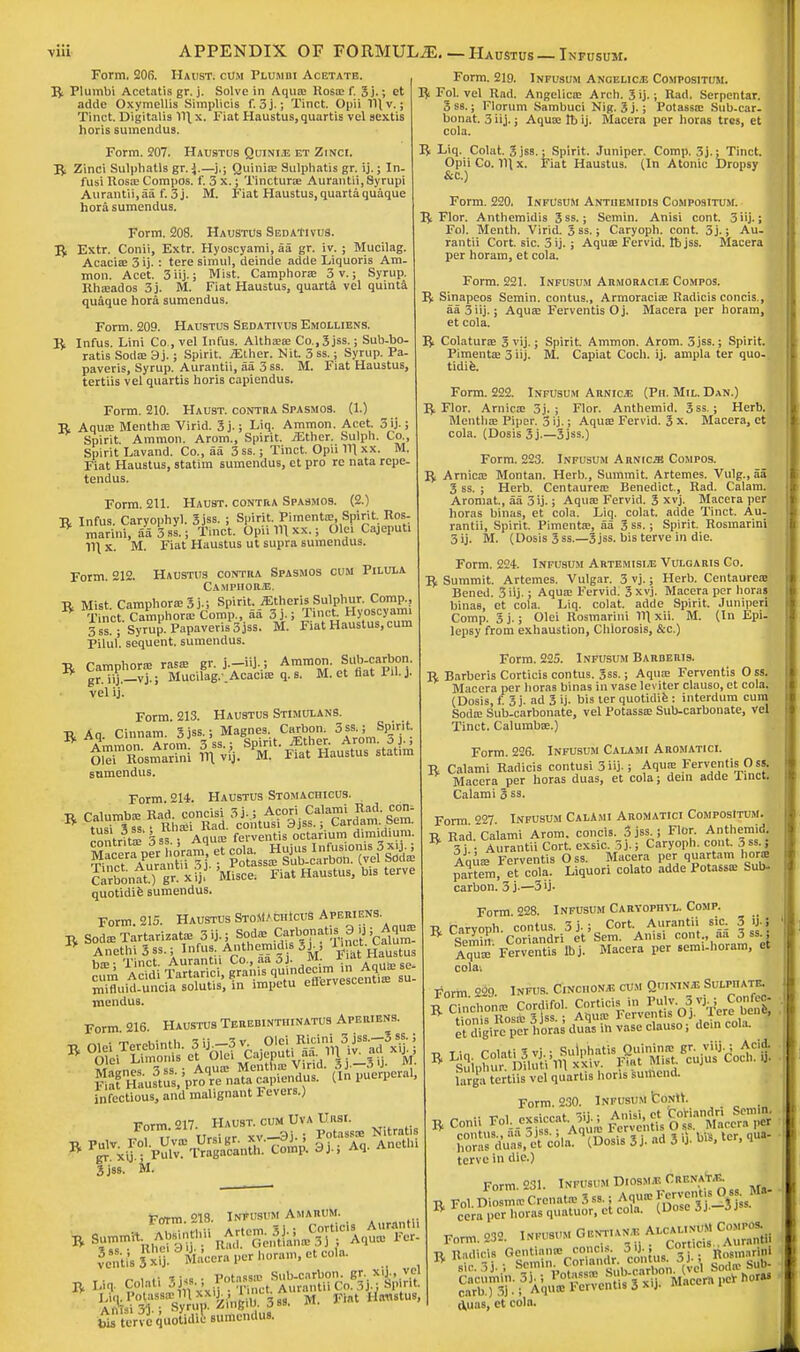 Form. 206. Haust. com Plumbi Acetate. ft Plumbi Acetatis gr. j. Solve in Aqua; Rosas f. 3 j.; et adde Oxymellis Simplicis f. 3j.; Tinct. Opii Tl| v. 5 Tinct. Digitalis V)\x. Fiat Haustus,quartis vel sextis horis sumendus. Form. 207. Haustus Quinias et Zinci. ft Zinci Sulphatls gr. *.—j.; Quinis Sulphatis gr. ij.; In- fusi Ross Compos, f. 3 x.; Tincturs Aurantii,Syrupi Aurantii,aa f. 3j. M. Fiat Haustus, quartaquaque hora sumendus. Form. 208. Haustus SedaTivus. ft Extr. Conii, Extr. Hyoscyami, aa gr. iv. ; Mucilag. Acacis 3 ij.: tere simul, deinde adde Liquoris Am. mon. Acet. 3iij.; Mist. Camphors 3 v.; Syrup. Rhsados 3j. M. Fiat Haustus, quarta vel quinta quaque hora sumendus. Form. 209. Haustus Sedativus Emolliens. ft Infus. Lini Co., vel Infus. Althss Co., 3 jss.; Sub-bo- ratis Sods 3 j.; Spirit. iElher. Nit. 3 ss.; Syrup. Pa- paveris, Syrup. Aurantii, aa 3 ss. M. Fiat Haustus, tertiis vel quartis horis capiendus. Form. 210. Haust. contra Spasmos. (1.) R Aqua; Mentha: Virid. 3j.; Liq. Ammon. Acet. 3ij.; Spirit. Ammon. Arom., Spirit, iEther. Sulph. Co , Spirit Lavand. Co., aa 3ss.; Tinct. Opu 11\ xx. M. Fiat Haustus, statim sumendus, et pro re nata rcpe- tendus. Form. 211. Haust. contra Spasmos. (2.) R Infus. Caryophyl. 3 jss. ; Spirit. Pimentae, Spirit. Ros- * marini, aa3ss.; Tinct. Opii Til xx.; Ole. Cajeput. Ill x. M. Fiat Haustus ut supra sumendus. Form. 212. Haustus contra Spasmos cum Pilula Camphors. ■r. Mist Camphors 3 j.; Spirit. .fEtheris Sulphur. Comp., B T nct C^mphorlcomp., aa 3 j.; Tinct Hyoscyami 3 ss ; Syrup.Papaveris3jss. M. Fiat Haustus, cum Pilul'. sequent, sumendus. ft Camphors rass gr. j.-iij,; Ammon. Sub carbon, gr.iij.—vj.; Mucilag. .Acacise q. s. M. et flat Pu. )■ vel ij. Form. 213. Haustus Stimulans. ft Aq. Cinnam. Sjss.; Magnes Carbon 3ss ; Spirit sumendus. Form. 214. Haustus Stomachicus. isb^r^fSof^ Tinr-t Aurantii 3j. ; Potasss Sub-carbon. (vel Sods Sntt) gr'Misce: Fiat Haustus, b» terve quotidie sumendus. Form 215. Haustus StoMAchIcuB Aperiens ft SodsTartarizats 3ij.; Sods Oarbonatis &pAqu* mendus. Form 216 Haustus Terebinthinatus Aperiens. fnfectious, and malignant Fevers.) Form.217 Haust^ cu« lhrA Ursl 3 jss. M. Fotm. 218. Infusum Amarum ?c„t?.3 xy Macera per hornet cola, to tervequotidie sumendus. Form. 219. Infusum Angelicas Compositum. ft Fol. vel Rad. Angelics Arch. Jij.; Rad, Serpentar. 3 ss.; Florum Sambuci Nig. 3j.; Potasss Sub-car- bonat. 3iij.; Aqusttbij. Macera per horas tres, et cola. ft Liq. Colat. 3jss.; Spirit. Juniper. Comp. 3j.; Tinct. Opii Co. lHx. Fiat Haustus. (In Atonic Dropsy &C.) Form. 220. Infusum Antiiemidis Compositum. ft Flor. Anthemidis 3ss.; Semin. Anisi cont. 3iij.; Fol. Menth. Virid. 3ss.; Caryoph. cont. 3j.; Au- rantii Cort. sic. 3 ij. ; Aquas Fervid, lb jss. Macera per horam, et cola. Form. 221. Infusum Armoracias Compos. ft Sinapeos Semin. contus., Armoracis Radicis concis., aa3iij.; Aqus FerventisOj. Macera per horam, et cola. R Colaturs 3 vij.; Spirit. Ammon. Arom. 3jss.; Spirit. PimentEe 3 iij. M. Capiat Coch. ij. ampla ter quo. tidie. Form. 222. Infusum Arnicas (Ph. Mil. Dan.) R Flor. Amies 3j. ; Flor. Anthemid. 3ss.; Herb. Months Piper. 3 ij.; Aqus Fervid. 3 x. Macera, et cola. (Dosis 3j.—3jss.) Form. 223. Infusum Arnica Compos. R Arnics Montan. Herb., Summit. Artemes. Vulg., aa 3 ss. ; Herb. Centaures Benedict., Rad. Calam. Aromat, aa 3 ij.; Aqus Fervid. 3 xvj. Macera per horas binas, et cola. Liq. colat. adde Tinct. Au- rantii, Spirit. Piments, aa 3 ss.; Spirit. Rosmarini 3ij. M. (Dosis 3ss.—3jss. bis terve in die. Form. 224. Infusum Artemisia; Vulgaris Co. R Summit. Artemes. Vulgar. 3 vj.; Herb. Centaures Bened. 3iij.; Aqus Fervid. 3 xvj. Macera per horas binae, et cola. Liq. colat. adde Spirit. Juniperi Comp. 3 j.; Olei Rosmarini IV) xii. M. (In Epi- lepsy from exhaustion, Chlorosis, &c.) Form. 225. Infusum Barderis. R Barberis Corticis contus. 3ss.; Aqus Ferventis O ss. Macera per horas binas in vase leviter clauso, et cola. (Dosis, f. 3 j. ad 3 ij. bis ter quotidie : interdum cum Sods Sub-carbonate, vel Potasss Sub-carbonate, vel Tinct. Calumbs.) Form. 226. Infusum Calami Aromatici. R Calami Radicis contusi 3 iij.; Aqus Ferventis Oss. Macera per horas duas, et cola; dein adde linct. Calami 3 ss. Form 227 Infusum Calami AroMatici Compositum. R Rad. Calami Arom. concis. 5 jss ; Flor Anthemid tt 3 j • Aurantii Cort. exsic. 3j.; Caryoph. cont. 3ss.; Anus Ferventis Oss. Macera per quartam heme partem, el cola. Liquori colato adde Potasss Sub- carbon. 3 j-—3»j- Form 228. Infusum Caryophyl. Comp. R Caryoph. contus. 3 j.; Cort. Aurantii sic 3 i« * Semin- Coriandri et Sem. Anisi cont., aa 3 ss , Muse Ferventis Ibj. Macera per seim-horara, et cola-. Form 229. Infus. Cinchonas cum Quiniiws Sulphate Sre P* horas duas in vase clauso, dein cola. ■o Ti„ Colati % vj : Sulphatis Quinins gr. viii.; Acid. R Sulphur OTuti'in xxiv. At Mist cujus Coch. fl larga tertiis vel quartis horis surhend. Form. 230. Infusum fcoNli. ft Conii fol exsiccat£, terve in die.) Form. 231. Infusum Diosmas CrknaTaj. ft Fol. Diosms Crenats 3 ss., Aqus gj^g^jl cera per horas quatuor, et cola. (Dose 3j. oj Form. 232. Infusum Gentianas A^uM Comp-. SSTffl: FtiffiSlA^Vacem PC eVuas, et cola.