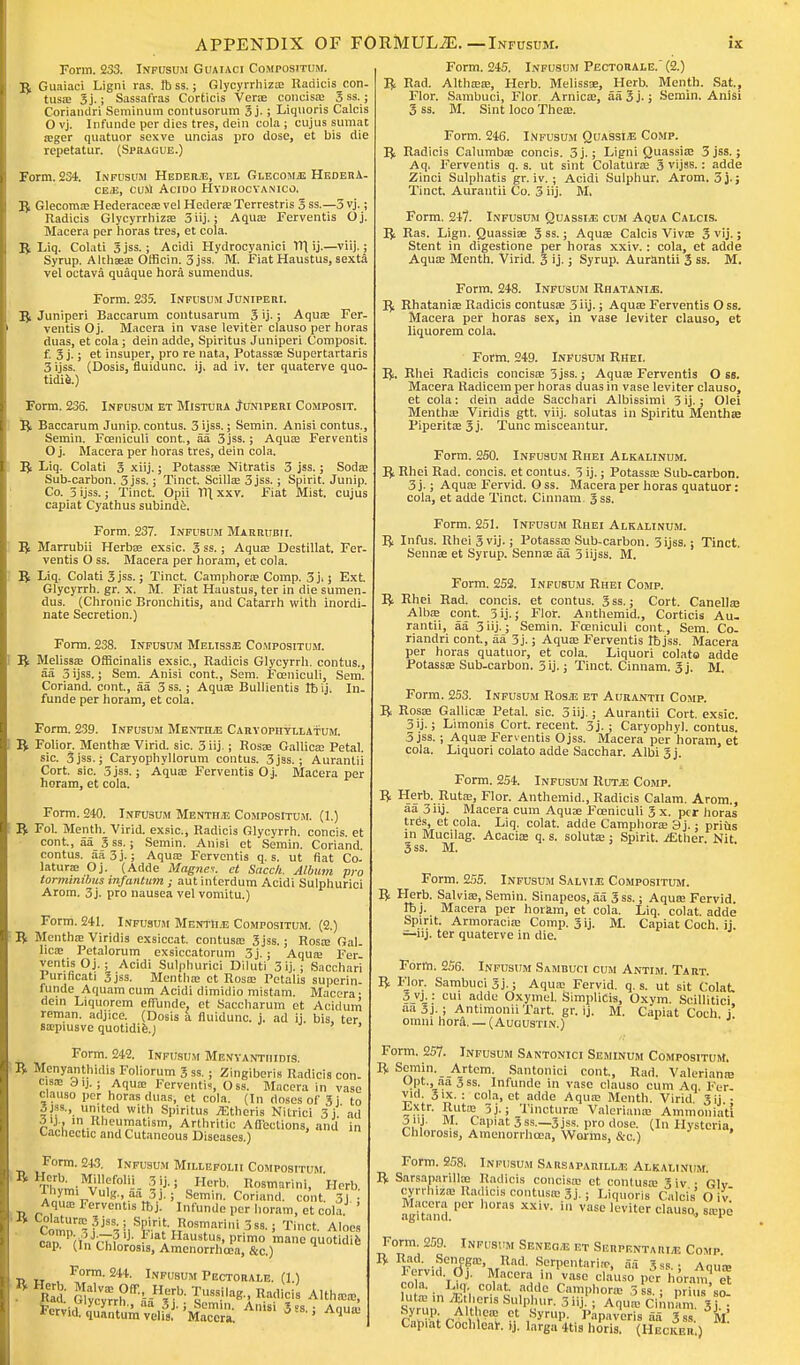 Form. 233. Infusum Guaiaci Compositum. £ Guaiaci Ligni ras. lb ss.; Glycyrrhizae Radicis con- tusiB 3j.; Sassafras Corticis Vera; concisae 3 ss.; Coriandri Seminum contusorum 3j-; Liquoris Calcis O vj. Infunde per dies tres, dein cola ; cujus sumat aeger quatuor sexve uncias pro dose, et bis die repetatur. (Sprague.) Form. 234. Infusum Heder;e, vel Glecomje Hedera- ce<e, curt Acido Hydrocyanico. R Glecomae Hederaceaevel HederaeTerrestris 3 ss.—5 vj.; Radicis Glycyrrhizae 3iij.; Aqua? Ferventis Oj. Macera per horas tres, et cola. R Liq. Colati 3jss.; Acidi Hydrocyanici Xl\ ij.—viij.; Syrup. Alchaea; Oificin. 3jss. M. Fiat Haustus, sexta vel octava quaque hora sumendus. Form. 235. Infusum Juniperi. R Juniperi Baccarum contusarum 3 ij-; Aquae Fer- ventis Oj. Macera in vase leviter clauso per horas duas, et cola; dein adde, Spiritus Juniperi Composit. f. 3 j.; et insuper, pro re nata, Potassae Supertartaris 3 ijss. (Dosis, fluidunc. ij. ad iv. ter quaterve quo- Form. 236. Infusum et Mistura Juniperi Composit. R Baccarum Junip. contus. 3 ijss.; Semin. Anisi contus., Semin. Fceniculi cont., aa 3jss.; Aqua? Ferventis O j. Macera per horas tres, dein cola. R Liq. Colati 3 xiij.; Potassae Nitratis 3 jss.; Soda; Sub-carbon. 3 jss.; Tinct. ScilUe 3 jss.; Spirit. Junip. Co. 5 ijss.; Tinct. Opii Til xxv. Fiat Mist, cujus capiat Cyathus subinde. Form. 237. Infusum Marrubii. R Marrubii Herbae exsic. 3 ss.; Aquae Destillat. Fer- ventis O ss. Macera per horam, et cola. R Liq. Colati 3 jss.; Tinct. Camphorae Comp. 3 j.; Ext. Glycyrrh. gr. x. M. Fiat Haustus, ter in die sumen- dus. (Chronic Bronchitis, and Catarrh with inordi- nate Secretion.) Form. 238. Infusum Melisse Compositum. R Melissa; Officinalis exsic., Radicis Glycyrrh. contus., aa 3 ijss.; Sem. Anisi cont., Sem. Fceniculi, Sem. Coriand. cont, aa 3ss.; Aquae Bullientis rb ij, In- funde per horam, et cola. Form. 239. Infusum Mentha Caryopiiyllatum. R Folior. Mentha; Virid. sic. 3 iij.; Rosae Gallicae Petal, sic. 3 jss.; Caryophyllorum contus. 3 jss.; Aurantii Cort. sic. 3jss.; Aquae Ferventis Oj. Macera per horam, et cola. Form. 240. Infusum Mentile Compositum. (1.) R Fol. Menth. Virid. exsic, Radicis Glycyrrh. concis. et cont., aa 3 ss.; Semin. Anisi et Semin. Coriand. contus. aa3j.; Aquae Ferventis q. s. ut fiat Co- laturae Oj. (Adde Magnet, ct Succh. Album pro tormimbus infantum ; aut interdum Acidi Sulphurici Arom. 3j. pro nausea vel vomitu.) Form. 241. Infusum Mentha Compositum. (2.) R Mentha; Viridis exsiccat. contusa; 3 jss.; Rosae Gal- licae Petalorum exsiccatorum 3j.; Aqua; Fer- ventis Oj.; Acidi Sulphurici Diluti 3ij.; Sacchari Punficati 3 jss. Mentha; ct Rosae Fetalis superin- funde Aquam cum Acidi dimidio mistam. Macera- dein Liquorem effiinde. et Saccharum et Acidum reman, adjice. (Dosis a fluidunc. j. ad ij. bis, ter saepiusve quotidie.J Form. 242. Infusum Mexyanthidis. R Menyanthidis Foliorum 3 ss. ; Zingiberis Radicis con- cisae dij.; Aquae Ferventis, Oss. Macera in vase clauso per horas duas, et cola. (In dnscs of 3j to 3jss., united with Spiritus Athens Nitrici 3j ad 3ij , in Rheumatism, Arthritic Adeclions, and in Cachectic and Cutaneous Diseases) Form. 243. Infusum Millefolii Compositum •n,vmiMV,'?f01-- oH0rb' R°s™i. Herb. 1 ™' V»'K-, aa 5j.; Semin. Coriand. cont. 3j. : Aquae Ferventis ttjj. Infunde per horam, et cola. Vomp^fj^!,Sr^^osTarini3ss- Tinct- Aloe, cai (i„™ 1 1*'»t Haustus, primo mane quotidie cap. (In Chlorosis, Amenorrhcea, &c.) Form- 244. Infusum Pectorale. (1.) Pad! G,'™h ff--H|rb- iU88?la*' Radicis Althaea;, Anisi 3,,; Aquae Form. 245. Infusum Pectorale. (2.) R Rad. Althaea;, Herb. Melissae, Herb. Menth. Sat., Flor. Sambuci, Flor. Arnicae, aa 3 j-; Semin. Anisi 3 ss. M. Sint loco Theae. Form. 246. Infusum Quassi/E Comp. R Radicis Calumbae concis. 5j.; Ligni Quassia; 3 jss.; Aq. Ferventis q. s. ut sint Colaturae 3 vijss.: adde Zinci Sulphatis gr. iv. ; Acidi Sulphur. Arom. 3j-j Tinct. Aurantii Co. 3 iij. M, Form. 247. Infusum Quassia cum Aqua Calcis. R Ras. Lign. Quassiae 3 ss.; Aquae Calcis Vivas 3 vij.; Stent in digestione per horas xxiv.: cola, et adde Aqua; Menth. Virid. 3 ij.; Syrup. Aurantii 3 ss. M. Form. 248. Infusum Rhatanhs. R Rhataniae Radicis contusa; 3iij.; Aqua; Ferventis Oss. Macera per horas sex, in vase leviter clauso, et liquorem cola. Form. 249. Infusum Rhei. R. Rhei Radicis concisae 3 jss.; Aqua; Ferventis O ss. Macera Radicem per horas duas in vase leviter clauso, et cola: dein adde Sacchari Albissimi 3ij.; Olei Mentha; Viridis gtt. viij. solutas in Spiritu Menthae Piperita; 3 j. Tunc misceantur. Form. 250. Infusum Rhei Alkalinum. R Rhei Rad. concis. et contus. 3 ij.; Potassa; Sub-carbon. 3 j.; Aquae Fervid. O ss. Macera per horas quatuor: cola, et adde Tinct. Cinnam. 3ss. Form. 251. TNFU3UM Rhei Alkalinum. R Infus. Rhei 3 vij.; Potassae Sub-carbon. 3ijss.; Tinct, Sennae et Syrup. Senna; aa 5 iijss. M. Form. 252. Infusum Rhei Comp. R Rhei Rad. concis. et contus. 3 ss.; Cort. Canellae Alba; cont. 3 ij. J Flor. Anthemid., Corticis Au. rantii, aa 3iij-; Semin. Fceniculi cont, Sem. Co- riandri cont, aa 3j.; Aqua; Ferventis Ibjss. Macera per horas quatuor, et cola. Liquori colato adde Potassae Sub-carbon. 3 ij.; Tinct. Cinnam. 3j. M. Form. 253. Infusum Ros.se et Aurantii Comp. R Rosae Gallicae Petal, sic. 3 iij-; Aurantii Cort. exsic. 3ij.; Limonis Cort. recent. 3j. ; Caryophyl. contus. 5 jss. ; Aquae Ferventis Ojss. Macera per horam, et cola. Liquori colato adde Sacchar. Albi 3j. Form. 254. Infusum Hum: Comp. R Herb. Ruta;, Flor. Anthemid., Radicis Calam. Arom., aa 3iij. Macera cum Aquae Fceniculi 3 x. per horas tres, et cola. Liq. colat. adde Camphorae 9j.; priiis in Mucilag. Acacia; q. s. solutae: Spirit. iEther. Nit. 3 ss. M. Form. 2.55. Infusum Salvia Compositum. R Herb. Salvia;, Semin. Sinapeos, aa 3ss.; Aqua; Fervid. Ibj. Macera per horam, et cola. Liq. colat. adde Spirit. Armoraciae Comp. 3 ij. M. Capiat Coch. ij. —iij. ter quaterve in die. Form. 256. Infusum Sambuci cum Antim. Tart. R Flor. Sambuci 3j-; Aqua; Fervid, q. s. ut sit Colat 3 vj.: cui adde Oxymel. Simplicis, Oxym. SoiUitici, aa3j. ; Antimonii Tart. gr. ij. M. Capiat Coch. j omm hord. — ( Augustin.) Form. 257. Infusum Santonici Seminum Compositum. R Semin. Artcm. Santonici cont, Rad. Valerianae Opt., aa 3ss. Infunde in vase clauso cum Aq. Fer- vid. 3ix. : cola, ct adde Aquae Menth. Virid 3ij • Extr. Rutoe 3j.; Tincturre Valerianae Ammonia'ti 3 nj. M. Capiat 3 ss._3jss. pro dose. (In Hysteria, Chlorosis, Amenorrhcea, Worms, &o.) Form. 258. Infusum Sarsaparillj! Alkalinum. R SarsaparMse Radicis concisae et contusa; 3iv • Glv cyrrlma; Radicis contusa; 3j-; Liquoris Calcis' O iv agUami ''^ 8 XX'V' ' VaSL> leviter clauso> °®Pe Form. 259. Infusum Seneg/E f.t Serpentari,e Comp R Rad. Senega;, Rad. Serpentarirr, aa 3,s ■ Aou-p Fervid, dj. Macera in'vase clauso peY horam el co a. L,q colat. adde Camphorae 3 ss. ; S'so Svnin '.enS Sl[lp^,r- 3 J- i Aquie Cinn'am 3 . P™?: ^Althem et Syrup. Papaveris aa 3ss. M Capiat Cochlear, ij. larga 4tis horis. (Hecker )