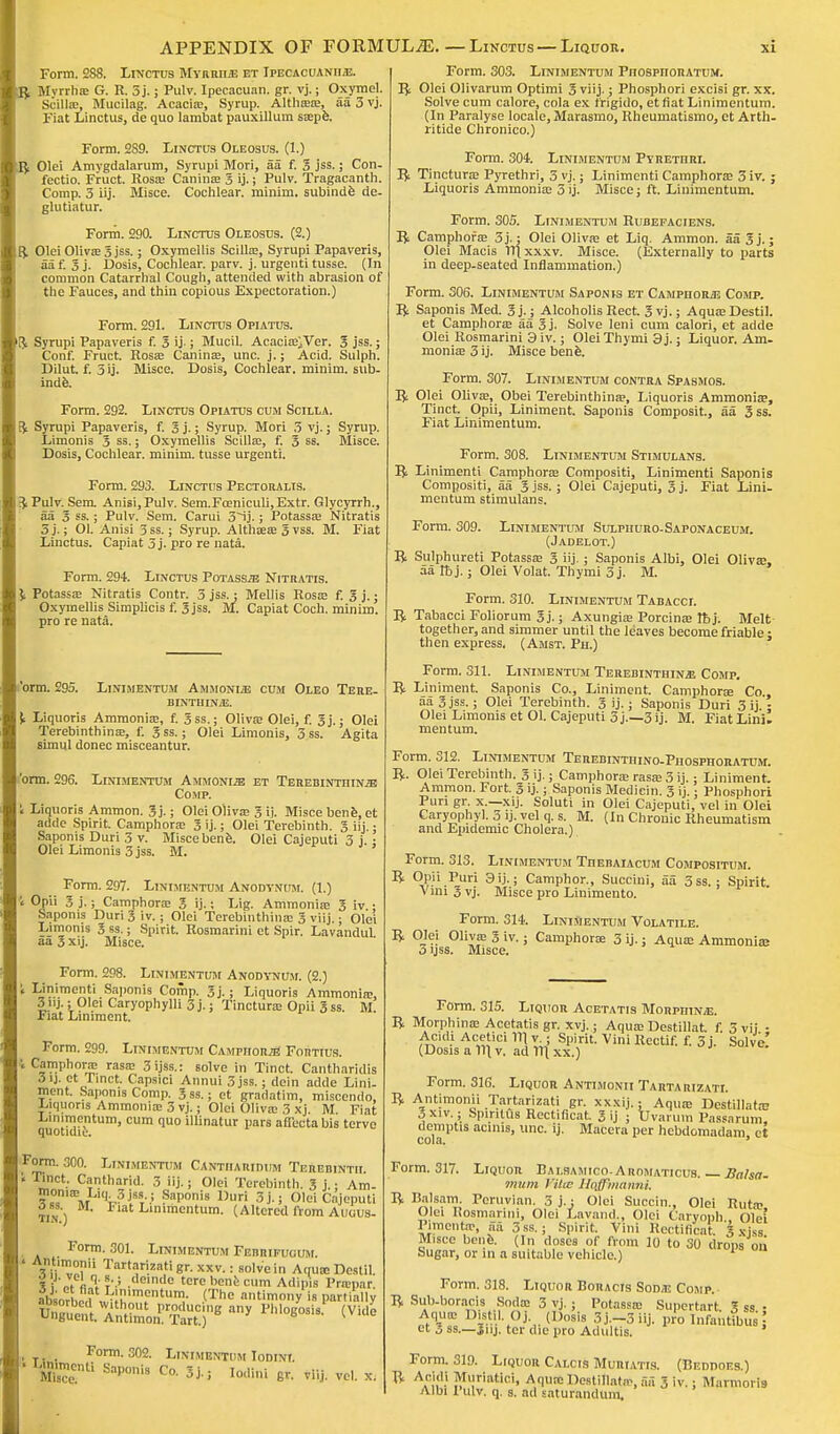 ■ Form. 288. Linctus MvHMiiE et Ipecacuanha. K$ Mvrrha; G. R. 5j.; Pulv. Ipecacuan. gr. vj.; Oxymel. | Scilla;, Mucilag. Acacia;, Syrup. Althffia;, aa 3 vj. Fiat Linctus, de quo lambat pauxillum sa;pfe. Form. 2S9. Linctus Oleosus. (1.) mfy Olei Amvgdalarum, Syrupi Mori, aa f. 3 jss.; Con- ( fectio. Fruct. Rosa; Canina; S ij.; Pulv. Tragacanth. Comp. 3 iij. Misce. Cochlear, minim, subinde de- H glutiatur. Form. 290. Linctus Oleosus. (2.) R. Olei Oliva; 3 jss.; Oxymellis Scilla;, Syrupi Papaveris, aa f. 3 j. Dosis, Cochlear, parv. j. urgenti tusse. (In common Catarrhal Cough, attended with abrasion of the Fauces, and thin copious Expectoration.) Form. 291. Linctus Opiatus. ft Syrupi Papaveris f. 3 ij-; Mucil. Acacia>;Ver. 3 jss.; Conf. Fruct. Rosa; Canina;, unc. j.; Acid. Sulph. Dilut. f. 3 ij. Misce. Dosis, Cochlear, minim, sub- inde. Form. 292. Linctus Opiatus cum Scilla. ft Syrupi Papaveris, f. 3 j.; Syrup. Mori 3 vj.; Syrup. Limonis 3 ss.; Oxymellis Scilla;, f. 3 ss. Misce. Dosis, Cochlear, minim, tusse urgenti. Form. 293. Linctus Pectoralis. ft Pulv. Sem. Anisi.Pulv. Sem.Fceniculi,Extr. Glycyrrh., aa 3 ss.; Pulv. Sem. Carui 3ij.; Potassa? Nitratis 3 j.; 01. Anisi 3 ss.; Syrup. Altha;a; 3 vss. M. Fiat Linctus. Capiat 3j. pro re nata. Form. 294. Linctus Potasste Nitratis. ^ Potassa; Nitratis Contr. 3 jss.; Mellis Rosa; f. 3 j.; Oxymellis Simplicis f. 3 jss. M. Capiat Coch. minim, pro re nata. 'orm. 295. Linimentum Ammonite cum Oieo Tere- binth IN/E. Liquoris Ammonia;, f. 3ss.; Oliva; Olei, f. 3j.; Olei Terebinthina;, f. 3 ss.; Olei Limonis, 3 ss. Agita simul donee misceantur. bnn. 296. Linimentum Ammonite et Terebinthina Comp. ' Liquoris Ammon. 3 j.; Olei Oliva; 3 ij. Misce bene, et adde Spirit. Camphora; 3 ij.; Olei Terebinth. 3 iij.; Saponis Duri 3 v. Misce bene. Olei Cajeputi 3 j. ; Olei Limonis 3 jss. M. Form. 297. Linimentum Anodvnum. (1.) Opii 3 j.; Camphora; 3 ij.; Lig. Ammonia; 3 iv • Saponis Duri 3 iv.; Olei Terebinthina; 3 viij,; Olei Limonis 3 ss.; Spirit. Rosmarini et Spir. Lavandul aa 3 xij. Misce. Form. 298. Linimentum Anodynum. (2.) t Linimenti Saponis Comp. 3j. j Liquoris Ammonia;, 3nj.; Olei Caryophylli 3j.; Tinctura; Opn 3 ss. M Fiat Liniment. Form. 299. Linimentum Camphor^ Fortius. i Camphora; rasa; 3ijss.: solve in Tinct. Cantharidis 3ij. ct Tinct. Capsici Annui 3 jss.; dein adde Lini- ment. Saponis Comp. 3ss.; et gradatim, miscendo, J^iquons Ammonia; 3 vj.; Olei Oliva; 3 xj. M. Fiat .Linimentum, cum quo illinatur pars affectabis terve quotidie. Form. 300. Linimentum Cantharidum Terebinth. ' lCt- Cantnar'«l- 3 iij.; Olei Terebinth. 3 j.: Am. 3 %?i,'VL^!.8J)l!r.i.? j-S.Olei Cajeputi TIN.) Fiat Linimentum. (Altered from Auuus- Form. 301. Linimentum Ferrifucum. ' Tarti}ri.i!atig'-.xxv.: solve in Aqua; Dcstil. *i Jf il ?--5 .deinttc tere bent cum Adipis Prapar absorhprfLMClmPntum- (Tne an«mony is partially ™~ (Vide Form. 302. Linimentum Iodiot.  EeCn Sap°niS Ca »i l0lli»i 6'- viij. vol. x. Form. 303. Linimentum Piiospiioratum. ft Olei Olivarum Optimi 3 viij.; Phosphori excisi gr. xx. Solve cum calore, cola ex frigido, et fiat Linimentum. (In Paralyse locale, Marasmo, Rheumatismo, et Arth- ritide Chronico.) Form. 304. Linimentum Pyretiiri. ft Tinctura; Pyrethri, 3 vj.; Linimenti Camphora; 3 iv. ; Liquoris Ammonia; 3 ij. Misce; ft. Linimentum. Form. 305. Linimentum Rubepaciens. ft Camphora; 3j.: Olei Oliva; et Liq. Ammon. aa 3j.; Olei Macis lT(xxxv. Misce. (Externally to parts in deep-seated Inflammation.) Form. 306. Linimentum Saponis et Camphoraj Comp. ft Saponis Med. 3j.; Alcoholis Rect. 3 vj.; Aqua;DestiI. et Camphora; aa 5j. Solve leni cum calori, et adde Olei Rosmarini 3iv.; OleiThymi 3j.; Liquor. Am. moniae 3 ij. Misce bene. Form. 307. Linimentum contra Spasmos. ft Olei Oliva;, Obei Terebinthina?, Liquoris Ammonia;, Tinct. Opii, Liniment. Saponis Composit, aa 3ss. Fiat Linimentum. Form. 308. Linimentum Stimulans. ft Linimenti Camphora; Compositi, Linimenti Saponis Compositi, aa 3 jss.; Olei Cajeputi, 3 j. Fiat Lini- mentum stimulans. Form. 309. Linimentum Sulphuro-Saponaceum. (Jadelot.) ft Sulphureti Potassa; 3 iij.; Saponis Albi, Olei Oliva?, aa lb j.; Olei Volat. Thymi 3 j. M. Form. 310. Linimentum Tabacci. ft Tabacci Foliorum 3 j.; Axungiae Porcina? lb j. Melt together, and simmer until the leaves become friable • then express, (Amst. Ph.) Form. 311. Linimentum Terebinthinas Comp. ft Liniment. Saponis Co., Liniment. Camphora; Co, 5a 3 jss.; Olei Terebinth. 3 ij.; Saponis Duri 3ij'- Olei Limonis et 01. Cajeputi 3 j.—3 ij. M. FiatLini. mentum. Form. 312. Linimentum Terebinthino-Phosphoratum. R- Olei Terebinth. 3 ij.; Camphora; rasa; 3 ij.; Liniment. Ammon. Fort. 3 ij.; Saponis Mediein. 3 ij.: Phosphori Pun gr. x.—xij. Soluti in Olei Cajeputi, vel in Olei Caryophyl. 3 ij. vcl q. s. M. (In Chronic Rheumatism and Epidemic Cholera.) Form. 313. Linimentum Thebaiacum Compositum. R Opii Puri 3 ij.; Camphor., Succini, aa 3ss. ; Spirit Vini 3 vj. Misce pro Linimento. Form. 314. Linimentum Volatile. R Olei Oliva; 3 iv.; Camphora; 3 ij.; Aqua; Ammonia?. 3 yss. Misce. Form. 315. Liquor Acetatis Morpiiinaj. R Morphina; Acetatis gr. xvj.; Aqua; Destillat f. 3vii - Acidi Acetici 111 v.; Spirit. Vini Rcctif. f. 3 j. Solve! (Dosis a m v. ad 1\{ xx.) Form. 316. Liquor Antimonii Tartarizati. ft Antimonii Tartarizati gr. xxxij.; Aqua; Destillata? 3xiv.; Spintus Rectificat. 3 ij ; Uvaruin Passarum demptis acinis, unc. ij. Macera per hebdomadam et cola. ' Form. 317. Liquor Bai.samico-Aiiomaticus. — Salsa- mum VitcB llojfwaimi. R Balsam. Peruvian. 3 j.; Olei Succin., Olei Ruta? Olei Rosmarini, Olei Lavand., Olei Caryoph Olei Pimento, aa 3ss.; Spirit. Vini Rectificat 3 xjss Misce bene. (In doses of from 10 to 30 drops on Sugar, or in a suitable vehicle.) P  Form. 318. Liquor Boracis Sons: Comp. R Sub-boracis Soda; 3 vj. ; Potassa; Supertart % ss • Aqua; Distil Oj (Dosis 3 j —3 iij. pro Infantilis j et 3 ss.—Jnj. ter die pro Adultis. Form. 319. Liquor Calcis Muriatis. (Beddoes.) ft Aeldl Muriatic!, Aqua; Destillato, ail 3 iv.; Marmoris Albi Pulv. q. s. ad saturandum.