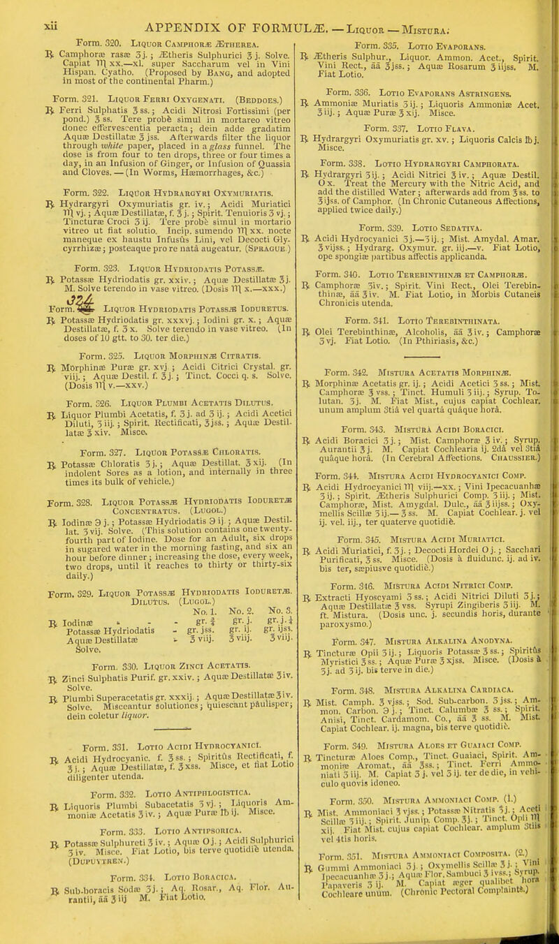 Form. 320. Liquor Camphor* jEtiierea. R Camphoric rasae 5j.; .(Etheris Sulphurici 3 j. Solve. Capiat 111 xx.—xl. super Saccharum vel in Vini Hispan. Cyatho. (Proposed by Bang, and adopted in most of the continental Pharm.) Form. 321. Liquor Ferri Oxygenati. (Beddoes.) R Ferri Sulphatis 3ss.; Acidi Nitrosi Fortissimi (per pond.) 3 ss. Tere probe simul in mortareo vitreo donee etf'ervescentia peracta; dein adde gradatim Aquae Destillata; 3 jss. Afterwards filter the liquor through white paper, placed in a glass funnel. The dose is from four to ten drops, three or four times a day, in an Infusion of Ginger, or Infusion of Quassia and Cloves. — (In Worms, Hemorrhages, &c.) Form. 322. Liquor Hydrargyri Oxt.muriatis. R Hydrargyri Oxymuriatis gr. iv.; Acidi Muriatici 111 vj.; Aqua; Destillata;, f. 3 j.; Spirit. Tenuioris 3 vj.; Tincturae Croci 3 ij. Tere probe simul in mortario vitreo ut fiat solutio. Incip. sumendo 171 xx. node maneque ex haustu Infusus Lini, vel Decocti Gly. cyrrhizae; posteaque pro re nata augeatur. (Sprague ) Form. 323. Liquor Hydriodatis Potass*. R Potassae Hydriodatis gr. xxiv.; Aquae Destillata; 3j. M. Solve terendo in vase vitreo. (Dosis HI x.—xxx.) Form. 5jSb Liquor Hydriodatis PoTASSiB Ioduretus. R Potassae Hydriodatis gr. xxxvj.; Iodini gr. x.; Aqua; Destillata;, f. 3 x. Solve terendo in vase vitreo. (In doses of It) gtt. to 30. ter die.) Form. 325. Liquor Morphine Citratis. XJt Morphince Purae gr. xvj ; Acidi Citrici Crystal, gr. viij.; Aquae Destil. f. 3 j-; Tinct. Cocci q. s. Solve. (Dosis 111 v.—xxv.) Form. 326. Liquor Plumbi Acetatis DilutuS. R Liquor Plumbi Acetatis, f. 3 j. ad 3 ij.; Acidi Acetici Diluti, 3 iij.; Spirit, Rectificati, 5jss.; Aquae Destil- lata; 3 xiv. Misce. Form. 327. Liquor Potass* Ciiloratis. R Potassae Chloratis 3j.; Aquae Destillat. 3xij. (In indolent Sores as a lotion, and internally in three times its bulk of vehicle.) Form. 328. Liquor Potass» Hydriodatis Ioduretje Concentratus. (Lugol.) R Iodinae 3 j.; Potassae Hydriodatis 3 ij ; Aquae Destil- lat. 3 vij. Solve. (This solution contains one twenty- fourth part of Iodine. Dose for an Adult, six drops in sugared water in the morning fasting, and six an hour before dinner; increasing the dose, every week, two drops, until it reaches to thirty or thirty-six daily.) Form. 329. Liquor Potass/E Hydriodatis Ioduret^e. Dilutus. (Lugol.) No. 1. No. 2. No. 3. R Iodinae * - - gr. i &■}■ BrJ4 Potassae Hydriodatis - gr. jss. gr. ij. gr IJSJ. Aqua; Destillata; t 3 viij. 3vnj. 3vnj. Solve. Form. 330. Liquor Zinci Acetatis. R Zinci Sulphatis Purif. gr.xxiv.; Aquae Destillata; Siv. Solve. R Plumbi Supcracetatis gr. xxxij.; Aquae Destillata; 31 v. Solve. Minceantur solutiones; quiescant pnulispcr; dein coletur liquor. Form. 331. Lotio Acidi Hydrocyanici. R Acidi Hydrocyanic, f. Sss.; Spiritiis Bectmcatl, f. * 3 j.; Aquae Destillata;, f. 3*ss. Misce, et hat Lotio diligenter utenda. Form. 332. Lotio Antipiilogistica. R Liquoris Plumbi Subacetatis 3 vj.; Liquoris Am. moniae Acetatis 3 iv.; Aquae Purae lb ij. Misce. Form. 333. Lotio Antipsorica. R Potassae Sulphureti 3 iv.; Aqua; O j.; Acidi Sulphurici 3 iv. Misce. Fiat Lotio, bis tcrve quotidie utenda. (Dupuytrbn.) Form. 331. Lotio Boracica. R Sub-boracis Soda; 3j. ; Aq. Rosar., Aq. Flor. Au- rantii, aa 3 iij M. Fiat Lotio. Form. 335. Lotio Evaporans. R iEtheris Sulphur., Liquor. Ammon. Acet., Spirit. Vini Rect., aa 3jss.; Aquae Rosarum 3 iijss. M. Fiat Lotio. Form. 336. Lotio Evaporans Astringens. R Ammonia; Muriatis 3 ij.; Liquoris Ammonia; Acet. 3 iij- i Aquae Pura; 3 xij. Misce. Form. 337. Lotio Flava. R Hydrargyri Oxymuriatis gr. xv.; Liquoris Calcis lb j. Misce. Form. 338. Lotio Hydrargyri Camphorata. R Hydrargyri 5ij.; Acidi Nitrici Siv.; Aqua; Destil. O x. Treat the Mercury with the Nitric Acid, and add the distilled Water; afterwards add from 3ss. to 3 ijss. of Camphor. (In Chronic Cutaneous Affections, applied twice daily.) Form. 339. Lotio Sedativa. R Acidi Hydrocyanici 5j.—3ij.; Mist. Amydal. Amar. Svijss.; Hydrarg. Oxymur. gr. iij v. Fiat Lotio, ope spongiae partibus affectis applicanda. Form. 310. Lotio Terebinthtnjb et Camphors. R Camphorae 3iv.; Spirit. Vini Rect., Olei Terebin- thinae, aa3iv. M. Fiat Lotio, in Morbis Cutaneis Chronicis utenda. Form. 311. Lotio Terebintiiinata. Ri Olei Terebinthinae, Alcoholis, aa Siv.; Camphorae 3vj. Fiat Lotio. (In Pthiriasis, &c.) Form. 342. Mistura Acetatis Morpiiinjb. R Morphina; Acetatis gr. ij.; Acidi Acetici 3ss.; Mist Camphorae 3 vss.; Tinct. Humuli 3 iij.; Syrup. To. lutan. 3j. M. Fiat Mist., cujus capiat Cochlear, unum amplum Stia vel quarta quaque hora. Form. 343. MistUrA Acidi Boracici. R Acidi Boracici 3 j.; Mist. Camphorae 3 iv.; Syrup. Aurantii3j. M. Capiat Cochlearia ij. 2da vel 3tia quaque hora. (In Cerebral Affections. Chaussier.) Form. 344. Mistura Acidi Hydrocyanici Comp. R; Acidi Hydrocyanici 111 viij.—xx.; Vini Ipecacuanhas 3ij.; Spirit. iEtheris Sulphurici Comp. 3 iij-; Mist. Camphorae, Mist. Amygdal. Dulc, aa 3 iijss.; Oxy- mellis Scillae 5 ij.—3 ss. M. Capiat Cochlear, j. vel ij. vel. iij., ter quaterve quotidie. Form. 345. Mistura Acidi Muriatici. R Acidi Muriatici, f. 3j.; Decocti Hordei O j.; Sacchari Purificati, Sss. Misce. (Dosis a fluidunc. ij. ad iv. bis ter, saepiusve quotidie.) Form. 316. Mistura Acidi Nitrici Comp. R Extracti Hyoscyami 5 ss.; Acidi Nitrici Diluti 5j.; Aquae Destillata; 3 vss. Syrupi Zingiberis 5 iij. M. ft. Mistura. (Dosis unc. j. secundis horis, durante paroxysmo.) Form. 347. Mistura Ai.kalina Anodyna. R Tincturae Opii 3ij.; Liquoris Potassae 3 ss.; Spiritfts Myristici 3ss.; Aquae Purae Sxjss. Misce. (Dosis a 5 j. ad 3 ij. bis terve in die.) Form. 348. Mistura Alkalina Cardiaca. R Mist. Camph. 5 vjss.; Sod. Sub-carbon. 5 jss.; Am- mon. Carbon. 3 j.; Tinct. Calumbae 3 ss.; Spirit Anisi, Tinct. Cardamom. Co., aa 3 ss. M. Mist Capiat Cochlear, ij. magna, bis terve quotidii\ Form. 349. Mistura Aloes et Guaiaci Comp. R Tincturae Aloes Comp., Tinct. Guaiaci, Spirit. Am- • moniie Aromat, aa Sss.; Tinct. Ferri Ammo- ■ niatijiij. M. Capiat 3 j. vel 5 >j- ter de die, in vehl- culo quovis idoneo. Form. 350. Mistura Ammoniaci Comp. (1.) R Mist. Ammoniaci S vjss.; Potassae Nitratis Jj.; Acetl i Scillae 3 iij.; Spirit Junta Comp. Si. 5 rinct OpiiJU xij. Fiat Mist, cujus capiat Cochlear, amplum oins i vel 4tis horis. Form 351. Mistura Ammoniaci Composita. (2.) R Gummi Ammoniaci 3j ; Oxymellis Scillae 3ij. ; Vini . Ipecacuanha- 3 j.; Aquae Klor.Sambuci 3 i ss-; Syrup. Papaveris 3 ij. M. Capiat a-gcr qualibet hora Cochleare unum. (Chronic Pectoral Complaints.)
