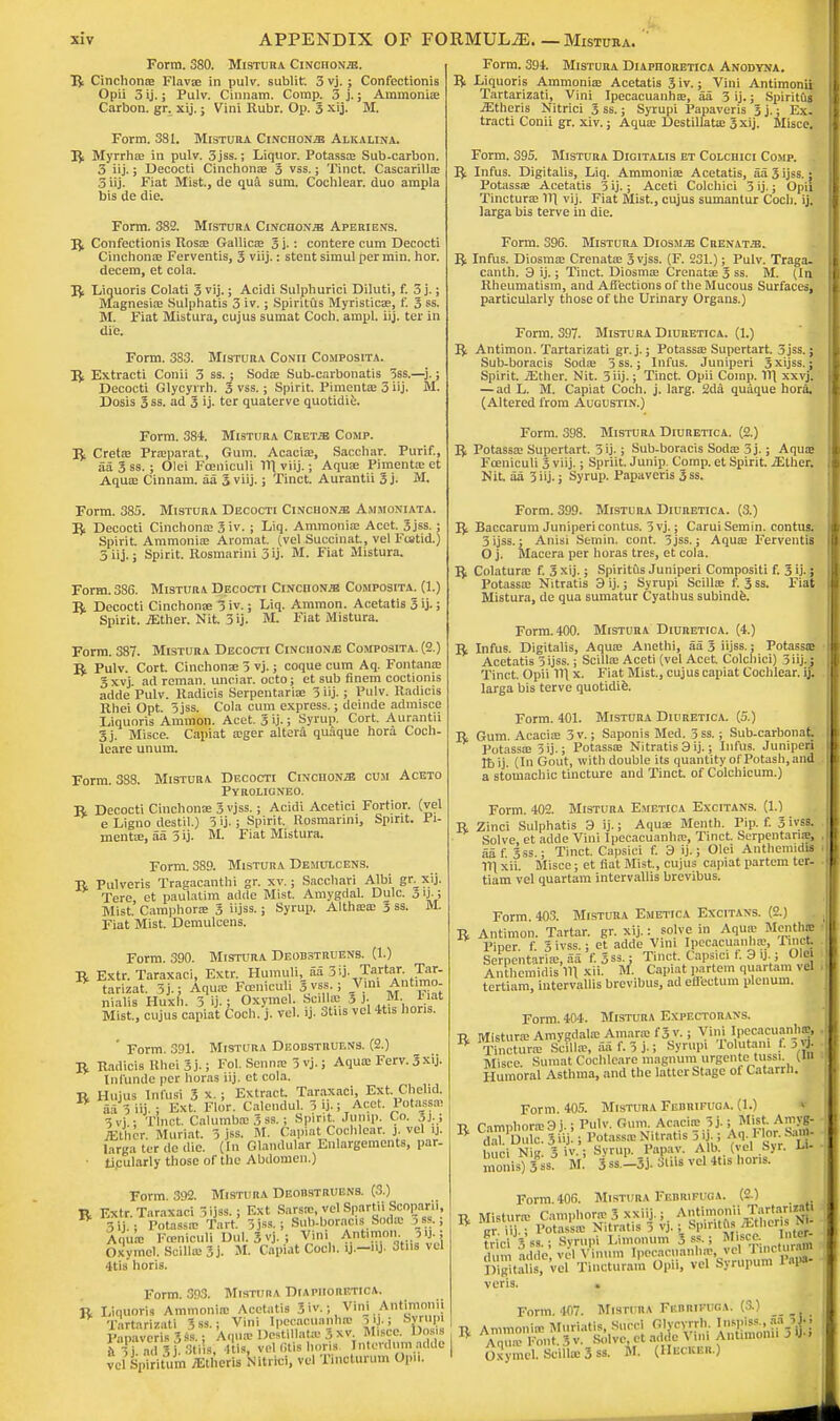 Form. 380. Mistura CiNcnoNJB. R Cinchonte Flavse in pulv. sublitr. 3 vj. ; Confectionis Opii 5 ij.; Pulv. Cinnam. Comp. 3 j.; Ammonia; Carbon, gr. xij.; Vini Rubr. Op. 3 xij. M. Form. 381. Mistura CiNcnoNJB Alkalina. R Myrrha; in pulv. 3jss.; Liquor. Potassa; Sub-carbon. 3 iij.; Decocti Cinchona; 3 vss.; Tinct. Cascarilla; 3 iij. Fiat Mist., de qua sum. Cochlear, duo ampla bis de die. Form. 382. Mistura Cinchona Aperiens. R Confectionis Rosa; Gallica; 3j.: contere cum Decocti Cinchona; Ferventis, 3 viij.: stent simul per min. hor. decern, et cola. R Liquoris Colati 3 vij.; Acidi Sulphurici Diluti, f. 3 j.; Magnesia; Sulphatis 3 iv.; Spiritus Myristica;, f. 3 ss. M. Fiat Mistura, cujus sumat Coch. ampl. iij. ter in die. Form. 383. Mistura Conii Composita. R Extracti Conii 3 ss.; Soda; Sub-carbonatis 3ss.—5- > Decocti Glycyrrh. 3 vss.; Spirit. Pimenta; 3 iij. M. Dosis 3 ss. ad 3 'j- ter quaterve quotidie. Form. 384. Mistura Cret^ Comp. R Creta; Praparat, Gum. Acacia;, Sacchar. Purif., aa 3 ss.; Olei Fceniculi 11\ viij.; Aqua; Pimenta; et Aqua; Cinnam. aa 3 viij.; Tinct. Aurantii 3 j. M. Form. 385. Mistura. Decocti Cinchona Ammoniata. R Decocti Cinchona; 3'iv.; Liq. Ammonia; Acet. Sjss. : Spirit. Ammonia; Aromat. (vel Succinat., vet Foatid.) 3 iij.; Spirit. Rosmarini 3 ij. M. Fiat Mistura. Form. 386. Mistura Decocti CiifcnoN*! Composita. (1.) R Decocti Cinchona; 3 iv.; Liq. Amnion. Acetatis 3 ij.; Spirit, .ffither. Nit. 3 ij. M. Fiat Mistura. Form. 387. Mistura Decocti Cinchona Composita. (2.) R Pulv. Cort. Cinchona; 5 vj.; coque cum Aq. Fontanas 3xvj ad reman, unciar. octo; et sub finem coctionis adde Pulv. Radicle Serpentarise 3 iij. ; Pulv. Radicis Rhei Opt. 5jss. Cola cum express.; dcmde admisce Liquoris Amnion. Acet. 3 ij.; Syrup. Cort. Aurantii 3j. Misce. Capiat a;ger altera quaque hora Coch- leare unum. Form. 388. Mistura Decocti Cinchona cum Aceto Pyroligneo. R Decocti Cinchona; 3 vjss.; Acidi Acetici Fortior. (vel e Ligno destil.) 3 ij-; Spirit. Rosmarini, Spirit. Pi- menta;, aa 3 ij. M. Fiat Mistura. Form. 389. Mistura Demulcens. R Pulveris Tragacanthi gr. xv.; Sacchari Albi gr xij. Tere et paulatim adde Mist. Amygdal. Dulc. o U- i Mist.' Camphora; 3 iijss.; Syrup. Althsea; 3 ss. M. Fiat Mist. Demulcens. Form. 390. Mistura Deobstruens. (1.) R Extr. Taraxaci, Extr. Humuli, aa 3ij. Tartar. Tar- * tarizat. 3j.; Aqua; Fceniculi Ji vss.; Vini Ant.mo nialis Huxn. 3 ij.; Oxymel. SciMas 3 J. M. Fiat Mist, cujus capiat Coch. j. vel. ij. Stns vel 4tis lions. ' Form. 391. Mistura Deobstruens. (2.) R Radicis Rhei 3j.; Fol. Senna; 3 vj.; Aquas Ferv. 3xij. Infunde per horas iij. et cola. R Hujus Infusi 3 x. ; Extract. Taraxaci, Ext. Chelid. * a 3 iij.; Ext. Flor. Calendul. 3 ij.; Acet. Potassa; 5vi ; Tinct. Calumba; 3 ss.; Spirit. Jump. Co. 3j;; yEt lK-r. Muriat. 3 jss. M. Capiat Cochlear, j. vel ij. larga ter dc die. (In Glandular Enlargements, par- ■ ticularly those of the Abdomen.) Form 392. Mistura Deobstruens. (3.) R Extr. Taraxaci l ijss.; Ext Sarsie, vel Spartii Scoparii, 3ij.; Potass^ Tart. 3jss.; 8ub-boraci« Sodas 3 as.; Aqua; Fceniculi Dul. JvJ.: Vim Antimon. 3«. { Oxymel. Sclllm 3j. M. Capiat Coch. ij.-nj. 3tns vel Itis horis. Form. 393. Mistura Diapiioretica. R Liquoris Ammonia; Acetatis 3iv.; Vini Antimonii Tartarizati %si : Vini Ipecaouanhre !U.j Syrupi 1'SjSve? s 3*1 • Aqua- De'tillata; 3 xv Misce. Dos s ft  j a<I SKStiis, Itis, vel fills horis Interdum adde vei Spiriium /Etheris Nitrici, vel Tinoturum Opii. Form. 394. Mistura Diapiioretica Anodyna. P* Liquoris Ammonia; Acetatis 3 iv.; Vini Antimonii Tartarizati, Vini Ipecacuanha;, aa 3 ij.; Spiritus iEtheris Nitrici 3 ss.; Syrupi Papaveris 3 j.; Ex- tracti Conii gr. xiv.; Aqua; Destillatu: 3 xij. Misce. Form. 395. Mistura Digitalis et Colcdici Comp. . R Infus. Digitalis, Liq. Ammonia; Acetatis, aa 3 ijss.: Potassa; Acetatis 3 ij.; Aceti Colcliici 3 ij.; Opii Tinctura; 111 vij. Fiat Mist., cujus sumantur Coch. ij. larga bis terve in die. Form. 396. Mistura Diosm^e Crenat.e. R Infus. Diosma; Crenata; 3 vjss. (F. 231.); Pulv. Traga- canth. 3 ij.; Tinct. Diosma; Crenata; 3 ss. M. (In Rheumatism, and Affections of the Mucous Surfaces, particularly those of the Urinary Organs.) Form. 397. Mistura Diuretica. (1.) R Antimon. Tartarizati gr. j.; Potassa; Supertart. 3jss.; Sub-boracis Soda; 5ss.; Infus. Juniperi 3xijss.; Spirit. iEthcr. Nit. 3iij.; Tinct. Opii Comp. 11\ xxvj. — ad L. M. Capiat Coch. j. larg. 2da quaque hora. (Altered from Augustin.) Form. 398. Mistura Diuretica. (2.) R Potassa; Supertart. 3 ij-; Sub-boracis Soda; 3j.; Aqua; Fceniculi 3 viij.; Spriit. Junip. Comp. et Spirit. iEUier. Nit. aa 3 iij.; Syrup. Papaveris 3ss. Form. 399. Mistura Diuretica. (3.) R Baccarum Juniperi contus. 3vj.; CaruiSemin. contus. 3 ijss.; Anisi Semin. cont. 3 jss.; Aqua; Ferventis O j. Macera per horas tres, et cola. R Colatura: f. 3 xij.; Spiritus Juniperi Compositi f. 3 ij-; Potassa; Nitratis 3 ij.; Syrupi Scilla; f. 3 ss. Fiat Mistura, de qua sumatur Cyathus subinde. Form. 400. Mistura Diuretica. (4.) R Infus. Digitalis, Aqua; Anethi, aa 3 iijss.; Potassa; Acetatis 3 ijss.; Scilla; Aceti (vel Acet. Colcliici) 3ii).} Tinct. Opii 111 x. Fiat Mist., cujus capiat Cochlear, ij. larga bis terve quotidie. Form. 401. Mistura Diuretica. (5.) R Gum. Acacia; 3 v.; Saponis Med. 3ss.; Sub-carbonat Potassa; 5ij.; Potassa; Nitratis 3 ij.; Infus. Juniperi lb ij. (In Gout, with double its quantity of Potash, and a stomachic tincture and Tinct. of Colchicum.) Form. 402. Mistura Emetica Excitans. (1.) R Zinci Sulphatis 3 ij.; Aqua; Menth. Pip. f. 3 ivss. Solve, ct adde Vini Ipecacuanha;, Tinct. Serpentina;, aa f 3ss.; Tinct. Capsici f. 3 ij.; Olei Anthemidis 111 xii. Misce; et fiat Mist, cujus capiat partem ter- tiam vel quartam intervallis brevibus. Form. 403. Mistura Emetica Excitans. (2.) R Antimon. Tartar, gr. xij.: solve in Aqua- Mentffl Piper f 3ivss.; et adde Vim Ipecacuanha;, nn« Serpcntariic, aa f.Sss.: Tinct. Capsici f. 3 ij.; Olei Anthemidis HI xii. M. Capiat partem quartam vel tertiam, intervallis brevibus, ad eflectum plenum. Form. 404. Mistura Expectorans. t> Mistura; Amygdala; Amarasf 3 v.; Vini Ipecacuanha;, , B Tinctura] Scfllie, aaf.3j-5 Syrupi Tolutan, f. ,«l Misce. Sumat Cochleare magnum urgente tussi (in Humoral Asthma, and the latter Stage of Catarrh. Form. 405. Mistura Febrifuga. (1.) » Tl rimnhora;3j.; Pulv. Gum. Acacia; 3j.; Mist Amyg- R d-,1Uulc 3Uj ; Potauo Nitratis 3 ij-; Aq. Flor. Sarn- uci N K 3 iv.; Svrup. Papav. Alb. (vel Syr. Li- ■ monis)3ss3 M.' 3ss.-3j. Mi vel 4tis Hons. Form 406. Mistura Febrifuga. (2.) R Mistime Camphora; 3 xxiij.; Antimonii Tartar!** or iij.; Potassa Nitratis 3 vj.; Spirltfts Athens JW ti<'i Vss ■ Syrupi Limonum 3 ss-; Misce. dun adde; -el Vinnn, Ipecacnanlur vel Tinctura* Digitalis, vel Tincturam Opii, vel Syrupum 1 npa- veris. . Form 407. Mistura Fbbrifuga. (3.) •p Ammonia Murlatis, Sued Glycyrrh. Inspiss., fa ^ Aouffi FontSv Solve, et adde Vini Antimonii 3® OxymtLSciilieSss. it (Decker.)