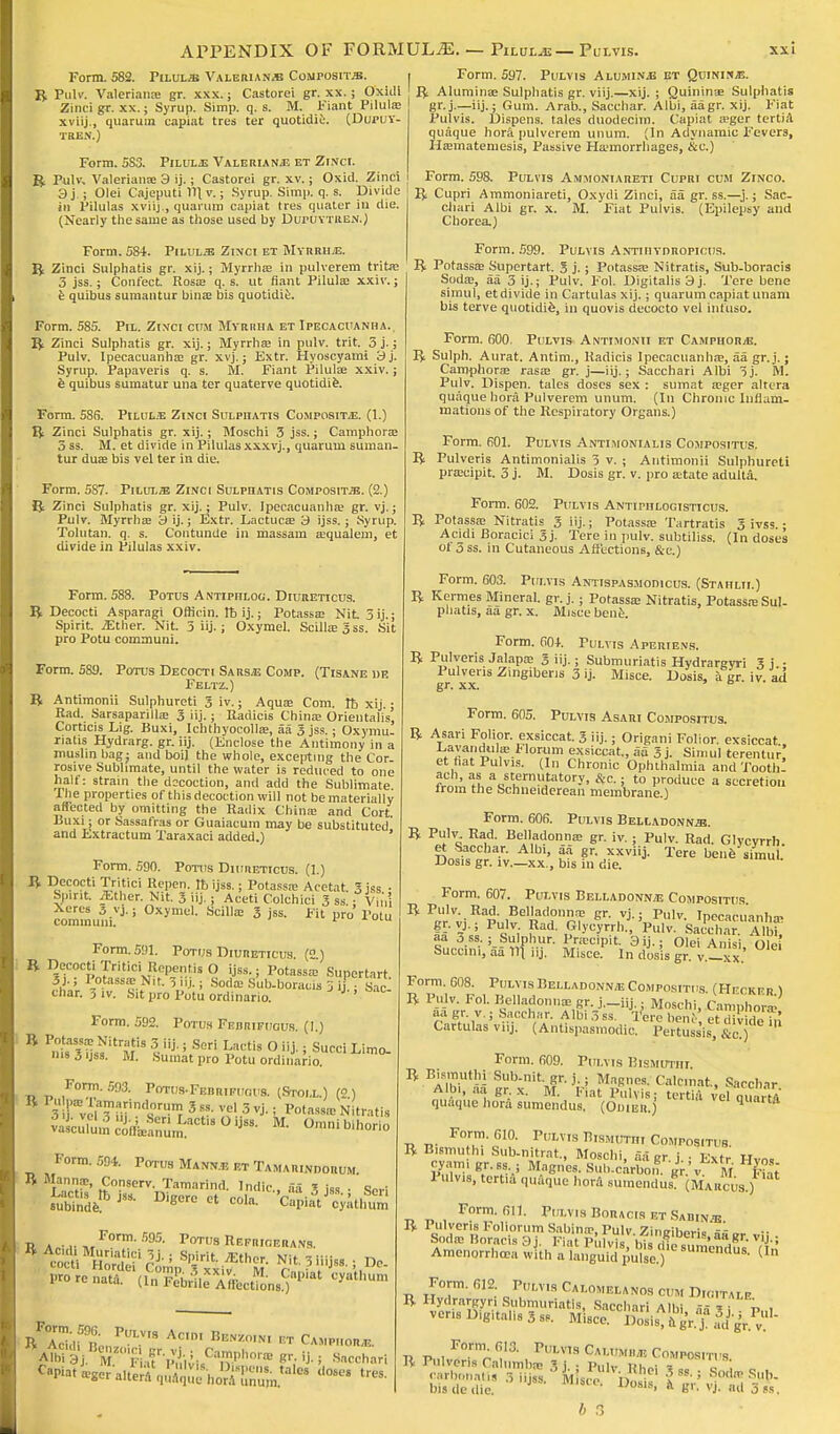 Form. 582. Piluljb Valeriana Composite. B Pulv. Valeriana; gr. xxx.; Castorei gr. xx. ; Oxicli Zinci gr. xx.; Syrup. Simp. q. s. M. Fiant Pilula; xviij., quarum capiat tres ter quotidie. (Dupuy- TBEN.) Form. 5S3. Pilula Valeriana et Zinci. B Pulv. Valeriana; 3 ij.; Castorei gr. xv.; Oxid. Zinci 3j ; Olei Cajeputi IB. v.; Syrup. Simp. q. s. Divide in Pilulas xviij., quarum capiat tres quater in die. (Nearly the same as those used by Dupuytren.) Form. 584. Pilule Zinci et Myrrha. B Zinci Sulphatis gr. xij.; Myrrha; in pulverem tritre 5 jss.; Confect. Rosa; q. s. ut fiant Pilula? xxiv.; e quibus sumantur binas bis quotidie. Form. 585. Pil. Zinci cum Myrrha et Ipecacuanha. B Zinci Sulphatis gr. xij.; Myrrha; in pulv. trit. 5 j.; Pulv. Ipecacuanha; gr. xvj.; Extr. Hyoscyami 3j. Syrup. Papaveris q. s. M. Fiant Pilula; xxiv.; e quibus sumatur una ter quaterve quotidie. Form. 586. Pilula Zinci Sulphatis Composite. (1.) B Zinci Sulphatis gr. xij.; Moschi 3 jss.; Camphora; 5 ss. M. et divide in Pilulasxxxvj., quarum suman- tur dua; bis vel ter in die. Form. 587. Piluxsj Zinci Sulphatis Composit-zb. (2.) B Zinci Sulphatis gr. xij.; Pulv. Ipecacuanha; gr. vj.; Pulv. Myrrha; 3 ij.; Extr. Lactuca; 3 ijss. ; Syrup. Tolutan. q. s. Contunde in massam a;qualem, et divide in Pilulas xxiv. Form. 588. Potus Antiphlog. Diureticus. B Decocti Asparagi Oflicin. It ij.; Potassa; Nit 5 ij.; Spirit. .Ether. Nit. 3 iij.; Oxymel. Scilla;3ss. Sit pro Potu communi. Form. 589. Potus Decocti Sarsa Comp. (Tisane ue Feltz.) B Antimonii Sulphureti Siv.; Aqua; Com. Ib xij.: Rad. Sarsaparilla; 3 iij.; Radicis China; Orientalis, Corticis Lig. Buxi, Ichthyocolla;, aa 3 jss. ; Oxymu- riatis Hydrarg. gr. iij. (Enclose the Antimony in a muslin bag j and boil the whole, excepting the Cor- rosive Sublimate, until the water is reduced to one half: strain the docoction, anil add the Sublimate. The properties of this decoction will not be materially affected by omitting the Radix China; and Cort Buxi; or Sassafras or Guaiacum may be substituted and Extractum Taraxaci added.) ' Form. 590. Potus Diureticus. (1.) ft Decocti Tritici Repen. Ib ijss.; Potassa; Acetat 3 is. ■ Spirit iEther. Nit. 3 iij.; Aceti Colonic! 3 ss! ; Vitu Xeres 3 vj.; Oxymel. Scillffi 3 jss. Fit pro Potu communi. v Form. 591. Potus Diureticus (2 ) B Decocti Tritici Repentis O ijss.; Potassa Supertart. 51-; Potassa: Nit. 5.i .; Soda; Sub-boraws 5 ij • Sac char. 3 iv. Sit pro Potu ordinario. J'' Form. 592. Potus Fedrifucus. (!.) ms 5 ijss. M. Sumat pro Potu ordinario. Form. 593. Potus-Feb niFt;ou8. (Stoll.) (2) 3 ,rveiTmimlri!m 3 ss- vcl 3 VJ- i Potass* Nitratis Form. 594. Potu8 Mannjb et Tamarindorum MAn?' Conserv. Tamarind. Indie., aa 3 iss • Seri tAP JSS- DigCr° Ct COla- CapiatJcyathum a F°rm- ^ PoT8 Repricerans. Prorenata. oSZ&Z&tofa^ ^ltl,um B Aciilf Ron V1.18 Ac'«- B-«o,W nr Camp„or,e. A%BSS I .^mpho™ gr. ij. j sacchari Capiat iger a.tira\pV rhoVaTnum,alCS ^ Form. 597. Puxvis Alumina et Quinina. B Alumina; Sulphatis gr. viij.—xij. ; Quininae Sulphatis gr.j.—iij.; Gum. Arab., Sacchar. Albi, aagr. xij. Fiat Pulvis. Dispens. tales duodecim. Capiat a»ger tertiA quaque hora pulverem unum. (In Adynamic Fevers, Hamiatemesis, Passive Haemorrhages, &c.) Form. 598. Pulvis Ammoniareti Cupri cum Zinco. B Cupri Ammoniareti, Oxydi Zinci, aa gr. ss.—j.; Sac- chari Albi gr. x. M. Fiat Pulvis. (Epilepsy and Chorea) Form. 599. Pulvis Antihydropicus. B Potassa; Supertart. 3 j.; Potassa; Nitratis, Sub-boracis Soda;, aa 3 ij.; Pulv. Fol. Digitalis 3 j. Tere bene Simula et divide in Cartulas xij.; quarum capiat unam bis terve quotidie, in quovis decocto vel infuso. Form. 600. Pulvis Antimonii et Camphora. B Sulph. Aurat. Antim., Radicis Ipecacuanha;, aa gr.j.; Camphora; rasa; gr. j—iij.; Sacchari Albi 3j. M. Pulv. Dispell, tales doses sex : sumat a;ger altera quaque hora Pulverem unum. (In Chronic Inflam- mations of the Respiratory Organs.) Form. 601. Pulvis Antimonialis Compositus. B Pulveris Antimonialis 3 v. ; Antimonii Sulphureti praeipit. 3 j. M. Dosis gr. v. pro state adulta. Form. 602. Pulvis Antipiilogisticus. B Potassa; Nitratis 3 iij.; Potassa; Tartrates 3 ivss.; Acidi Boracici 3j- Tere in pulv. subtiliss. (In doses ot 3ss. in Cutaneous Affections, &c.) Form. 603. Pulvis Antispasmodics. (Stahlii.) B Kermes Mineral, gr. j.; Potassa; Nitratis, Potassa; Sul- phatis, aa gr. x. Misce bene. Form. 60+. Pulvis Aperiens. B Pulveris Jalapae 3 iij.; Submuriatis Hydrargyri 3i.- Pulveris Zingiberis 3 ij. Misce. Dosis, a. gr iv ad gr. xx. ' 6 Form. 605. Pulvis Asari Compositus. B Asari Folior. exsiccat. 3 iij.; Origani Folior. exsiccat., Lavandula; tloriim exsiccat., aa 3 j. Simul terentur et hat Pulvis. (In Chronic Ophthalmia and Tooth ach, as a sternutatory, &c.; to produce a secretion lrom the Schneiderean membrane.) Form. 60S. Pulvis Belladonnas. B Pulv Rad. Belladonna; gr. iv.; Pulv. Rad. Glycyrrh. et Sacchar. Albi, aa gr. xxviij. Tore bene simul. Dosis gr. iv.—xx., bis in die. Form. 607. Pulvis Belladonna Compositus B ^vi^Pi361!?gr uVJ'-; Pulv- Ipecacuanha; gr. vj.; Pulv Rad. Glycyrrh., Pulv. Sacchar. Albi aa jss.; Sulphur. Pnccipit 3ij.; Olei A nisi Ole Succini, aa 111 iij. Misce In dosis gr v.-xx.' Form. 608. Pulvis Belladonna Compositus (Heckfr i B Pulv. Fol. Belladonna; gr. j._iij.; Moschi, Camphora'. aagr. v.; Sacchar. Albi.3ss. I?ere ben;, et div idefn Cartulas viij. (Antispasmodic. Pertussis, &c.) Form. 609. Pulvis Bismuthi B Bismuthi Sub-nit gr. j. • Magnes. Calcmat, Sacchar Albi, aa gr. x. M. F,at Pulvis: tertifi velVuartA quaque hora sumendus. (OniER.j 5 ft -n j.. F°™-610- Puls niBMtrrni Compositus. B Bismuthi Sub-nitrat., Moschi, aa gr i ■ Extr Hvn. cyam, gr.ss ; Magnes. Sub.carbon gr.'v M l i t Pulvis, tert.a quaque hor.1 sumendus (Marcus.) r, t> , FOrm'fiI1- P'-V'H RORACIS ET SADIN.1! B Pulveris loliorumSabina>, Pulv. Zingiber!, afisr vii Soda; liorac s 3 FlatPu1vi« hi= * .gn V1J- Amenorrhea wlih a languid rfse.) sumendus- (In Form. 612 pm,VIS Calomelanos cum Digitale B Hydrargyri Submuriatis, Sacchari A1W - . veris Digitalis 3 ss. Misc^D™is%bgV? B Pulveris Calumba; ?i • p,,iv »„., , ' , carbonatis 3 niss Mis.e n •? ! Sodir Sub. bis de die. J SC°- 1Ws' ft fe'r- vj. nd 3ss.