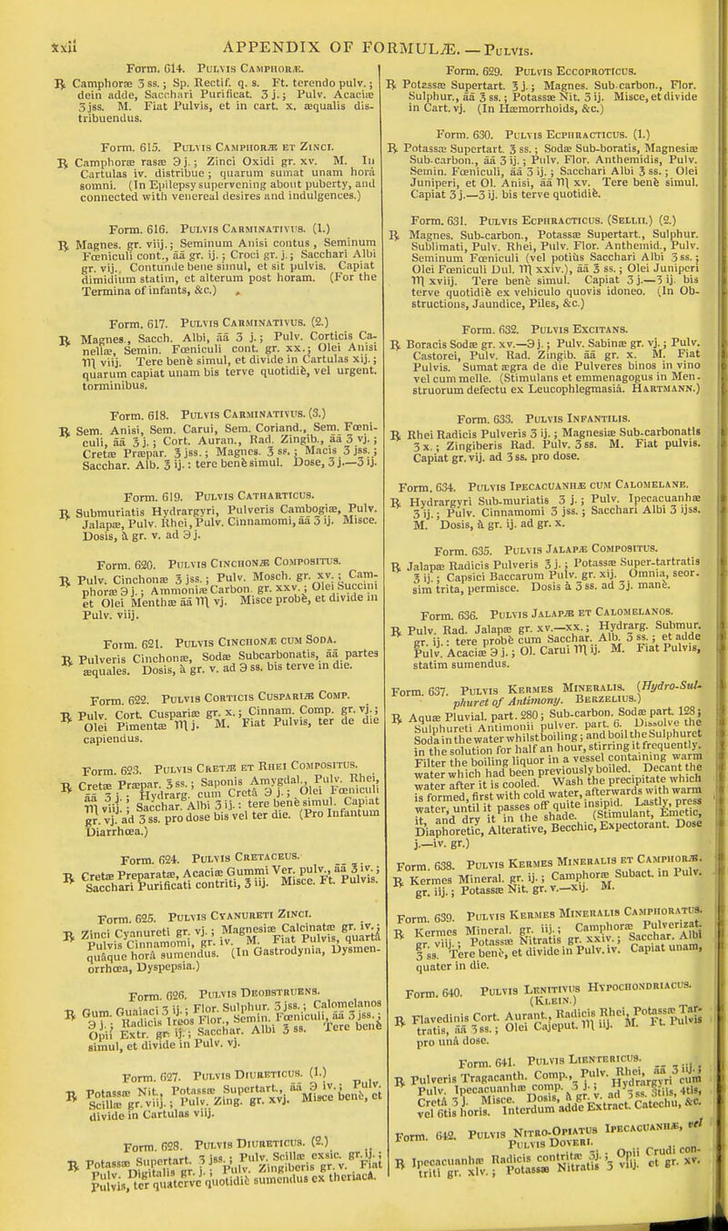 Form, 614. Pulvis Camphors. | R Camphorse 3 ss.; Sp. Rectif. q. s. Ft. terendo pulv.; dcin addc, Sacohari Purificat. 3j.; Pulv. Acacia: 5 jss. M. Fiat Pulvis, et in cart. x. a;qualis dis- tribuendus. Form. 615. Pulvis Campiioiue et Zinci. R Camphone rasae 3j.; Zinci Oxidi gr. xv. M. In Cartulas iv. distribue ; quarum sumat unam hora somni. (In Epilepsy supervening about puberty, and connected with venereal desires and indulgences.) Form. 616. Pulvis Carminativus. (1.) R Magnes. gr. viij.; Seminum Anisi contus , Seminum Fceniculi cont., aa gr. ij.; Croci gr. j.; Sacchari Albi gr. vij. Contunde bene siinul, et sit pulvis. Capiat dimidiiim statim, et alterum post horam. (For the Termina of infants, &c.) , Form. 617. Pulvis Carminativus. (2.) R Magnes., Sacch. Albi, aa 3 j.; Pulv. Corticis Ca- nella:, Semin. Fceniculi cont. gr. xx.; Olei Anisi 111 viij Tere benfe simul, et divide in Cartulas xij.; quarum capiat unam bis terve quotidie, vel urgent, torminibus. Form. 618. Pulvis Carminativus. (3.) R Sem. Anisi, Sem. Carui, Sem. Coriand., Sem. Fceni- culi, aa 3 j.; Cort. Auran., Rad. Zingib., aa 3 vj.; Crete Prcepar. 3 jss.; Magnes. 3 ss.; Macis 3 jss.; Sacchar. Alb. 3 ij.: tere benfe simul. Dose, 3 J—3 ij. Form. 619. Pulvis Catharticus. R Submuriatis Hydrargyri, Pulveris Cambojgia; Pulv. Jalapa;, Pulv. Rhci, Pulv. Cinnamomi, aa o ij. Misce. Dosis, a gr. v. ad 3j. Form 620. Pulvis Cinchonje Compositus. R Pulv. Cinchona; 3 jss.; Pulv. Mosch. gr. xv ; Cam- * phorafsj.; Ammoni* Carbon, gr. xxv : Olei!Succini et Olei Mentha; aa 11\ vj. Misce probe, et dmde in Pulv. viij. Form 621. Pulvis Cinciionje cum Soda. R Pulveris Cinchona;, Soda; Subcarbonatis, aa partes ^ ffiquales. Dosis, a gr. v. ad 3 ss. bis terve in d.e. Form. 622. Pulvis Corticis Cuspari^e Comp. tj Pulv Port Cusparia; gr. x.; Cinnam. Comp. gr. vj.; RFo!li Ptaenteinj. M. 'Fiat Pulvis, ter de d,e capiendus. Form 623. Pulvis Cret;b et Rhei Compositus. R Crete Prspar. 5ss.; Sapoms A^a, Pulv Rhei, 55 3 i • Hydrarg. cum Creta 3j.; uiei icemcuu m.iiii Sacchar Albi 3 ii-: tere bene simul. Capiat gr1 vJ ad 3 ss pro dose bVvel ter die. (Pro Infantum Diarrhoea.) Form. 624. Pulvis Cretaceus. R Creta; Preparate, Acacia; Gummi Ver. pulv., aa3 iv.; W Sacchari Purificati contriti, 3 uj. M.sce. Ft. Pulvis. Form 625. Pulvis Cyanureti Zinci. R Zinci Cyanureti gr. vj.; Mag^sia; Calcinate grv^ orrhcea, Dyspepsia.) Form. G26. Pulvis Deodstruens. ■d rum Ouaiaci3ij.; Flor. Sulphur. 3 jss. ; Calomclanos simul, et divide in Pulv. vj. Form. 627. Pulvis Diurettcus. (I.) divide in Cartulas viij. Form 628. Pulvis Diureticus. (2.) R Potassa; Supertart. 3 jss ; Pulv Form. 629. Pulvis Eccoproticus. Ri Potassa; Supertart. Sj.; Magnes. Sub carbon., Flor. Sulphur., aa 3 ss.; Potassa; Nit. 3 ij. Misce, et divide in Cart. vj. (In Ha;morrhoids, &c.) Form. 630. Pulvis Ecphracticus. (1.) R Potassa: Supertart. 3 ss.; Sods Sub-boratis, Magnesia; Sub-carbon., aa 3 ij.; Pulv. Flor. Anthemidis, Pulv. Semin. Fceniculi, aa 3 ij.; Sacchari Albi 3 ss.; Olei Juniperi, et 01. Anisi, aa T\\ xv. Tere bene simul. Capiat 3 j.—3 ij. bis terve quotidie. Form. 631. Pulvis Ecphracticus. (Sellii.) (2.) R Magnes. Sub-carbon., Potassa; Supertart., Sulphur. Sublimati, Pulv. Rhei, Pulv. Flor. Anthemid., Pulv. Seminum Fceniculi (vel potius Sacchari Albi 5ss.; Olei Fceniculi Uul. 1TI xxiv.), aa 3 ss.; Olei Juniperi IT) xviij. Tere bene simul. Capiat 3 j.—3 ij. bis terve quotidife ex vehiculo quovis idoneo. (In Ob- structions, Jaundice, Piles, &c.) Form. 632. Pulvis Excitans. R Boracis Sods gr. xv.—3 j.; Pulv. Sabina: gr. vj.; Pulv. Castorei, Pulv. Rad. Zingib. aa gr. x. M. Fiat Pulvis. Sumat acgra de die Pulveres binos in vino vel cum melle. (Stimulans et emmenagogus in Men. struorum defectu ex Leucophlegmasia. Hartmann.) Form. 633. Pulvis Infantilis. R Rhei Radicis Pulveris 3 ij.; Magnesia Sub-carbonatls 3x.; Zingiberis Rad. Pulv. 3ss. M. Fiat pulvis. Capiat gr. vij. ad 3 ss. pro dose. Form. 634. Pulvis Ipecacuanius cum Calomelane. R Hydrargvri Sub-muriatis 3 j.; Pulv. Ipecacuanha; 3 ij.; Pulv. Cinnamomi 3 jss.; Sacchari Albi 3 ijss. M. 'Dosis, & gr. ij. ad gr. x. Form. 635. Pulvis Jalapje Compositus. R Jalapa: Radicis Pulveris 3 j.; Potassae Super-tartratis 3 ij ; Capsici Baccarum Pulv. gr. xij. Omnia seor. sim trita, permisce. Dosis a 3 ss. ad 3j. mane. Form 636. Pulvis Jalaps et Calomelanos. R Pulv. Rad. Jalapa; gr. xv.-xx.; Hydrarg. Submur gr. ij.: tere probe cum Sacchar..Alt o ss.; et adde Pulv. Acaci* 3 j.; Ol. Carui in >j. M. Fiat Pulv.s, statim sumendus. Form. 637. Pulvis Kermes Mineralis. (Hydro.SuL phuret of Antimony. Berzelius.) R Aqua; Pluvial, part. 280; Sub-carbon. Soda; part 128; * Sulphured Antimonii pulver. part. 6, U'^olve the Soda in the water whilstboiling; and boil the Sulphuret iSrthS^^^SaS^ ^ formed firs with cold water, afterwards with warm wa^untfm passes off quite ^^J^^. \* MnVl drv it in the shade, (htimuiani, j^iiklh., DiaphoreUc, Alterative, Becchic, Expectorant. Dose j.—iv. gr.) Form 638. Pulvis Kermes Mineralis et Camphor*. I Ten** Mineral, g, ij.; Camphor* Subact. in Pulv, gr. iij.; Potassa; Nit. gr. v.—xij. M. Form 639. Pulvis Kermes Mineralis Campiioratus. r Kermes Mineral, gr. iij..; Camphora; Pulvcrizat tt gr viij.; Potasste Nitratis gr xx,v.; Sacchar. iUffl 3 ss. Tere bene, et divide in Pulv. it. Capiat unam, quater in die. Form. 640. Pulvis Lenitivus Hypochondriacs. (Klein.) ^^^^^^^ pro una dose. Form. 641. Pulvis Lientericus. _ R Pulveris Tragacanth. Comp., Pulv. Rhei,«» S*j veT^nor^'^tcS^Extract. Catechu, M Form. 64, P-v,s NitRC-Opiatus Ipecacuanha, * B jpecacuanhje Badicis^ Op»