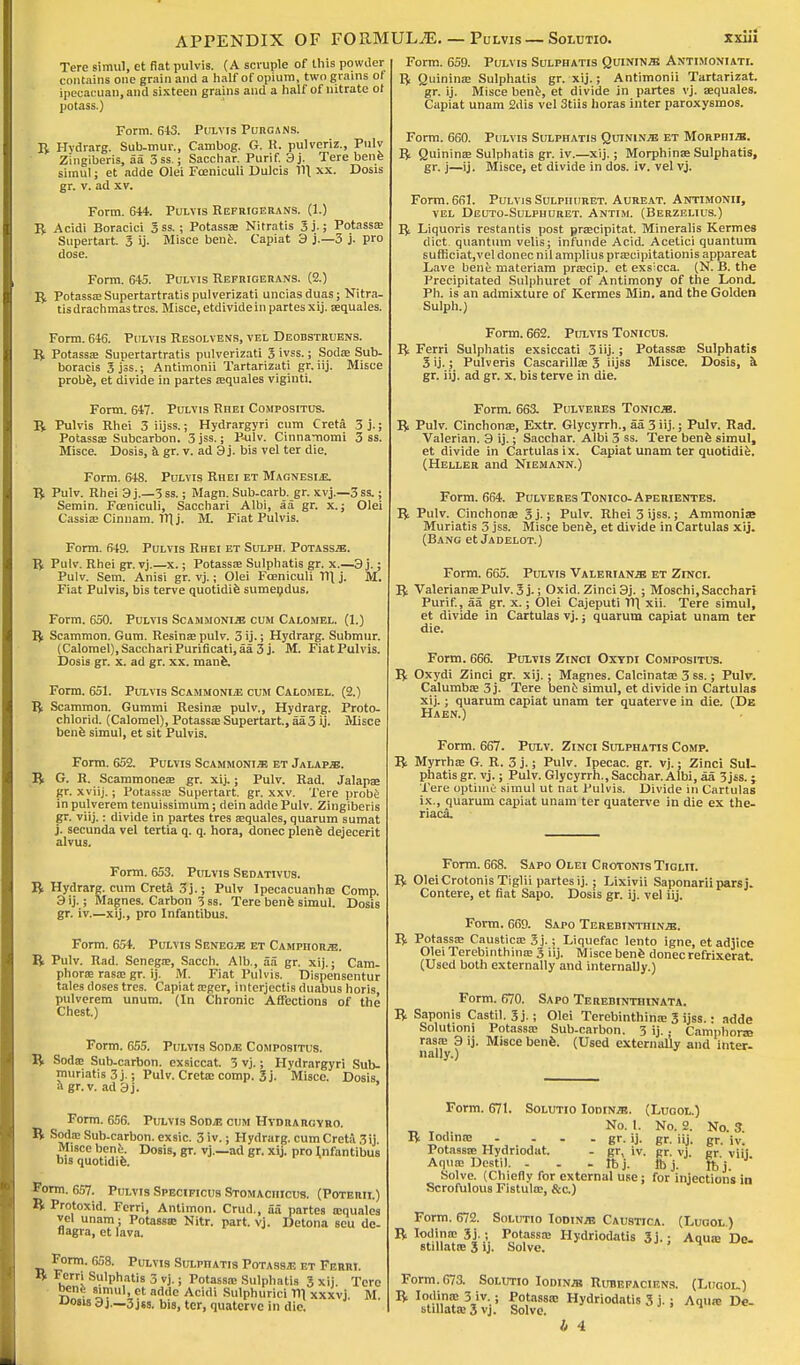 Form. 659. Pulvis Sulphatis Quinine Antimoniati. R Quininae Sulphatia gr. xij.; Antimonii Tartarizat. Tere simul, et fiat pulvis. (A scruple of this powder contains one grain and a half of opium, two grains of ipeeacuan.and sixteen grains and a half of nitrate ot potass.) Form. 643. Pulvis Purgans. R Hvdrarg. Suh-mur., Cambog. G. R. pulveriz., Pulv Zingiberis, aa 3ss.; Sacchar. Purif. 3j. Tere bene simul; et adde Olei Foeniculi Dulcis 11\ xx. Dosis gr. v. ad xv. Form. 644. Pulvis Refrigerans. (1.) R Acidi Boracici 3ss. ; Potassa; Nitratis 3j.; Potassa; Supertart. 3 ij. Misce bene. Capiat 3 j.—3 j. pro dose. Form. 645. Pulvis Refrigerans. (2.) R PotassaiSupertartratispulverizati unciasduas; Nitra- tis drachmas tres. Misce, etdivide in partes xij. tequales. Form. 646. Pulvis Resolvens, vel Deobstruens. R Potassa; Supertartratis pulverizati 3 ivss. j Soda? Sub- boracis 3 jss.; Antimonii Tartarizati gr. iij. Misce probe, et divide in partes asquales viginti. Form. 647. Pulvis Rhei Compositus. R Pulvis Rhei 3 iijss.; Hydrargyri cum Creta 3j.; Potassa; Subcarbon. 3jss.; Pulv. Cinna-nomi 3 ss. Misce. Dosis, a gr. v. ad 3j. bis vel ter die. Form. 648. Pulvis Rhei et Magnesi*. R Pulv. Rhei 3 j.—3 ss.; Magn. Sub-carb. gr. xvj.—3 ss.; Semin. Foeniculi, Sacchari Albi, aa gr. x.; Olei Cassia; Cinnam. WJ. M. Fiat Pulvis. Form. 649. Pulvis Rhei et Sulph. Potass^. R Pulv. Rhei gr. vj.—x.; Potassa; Sulphatis gr. x.—3 j.; Pulv. Sem. Anisi gr. vj.; Olei Foeniculi Til j. M. Fiat Pulvis, bis terve quotidie sumendus. Form. 650. Pulvis Scammoni.b cum Calomel. (1.) R Scammon. Gum. Resina; pulv. 3 ij-; Hydrarg. Submur. (Calomel), Sacchari Purificati, aa 3 j. M. Fiat Pulvis. Dosis gr. x. ad gr. xx. mane. Form. 651. Pulvis Scammoni* cum Calomel. (2.) R Scammon. Gummi Resina; pulv., Hydrarg. Proto- chlorid. (Calomel), Potassa; Supertart., aa 3 ij. Misce bene simul, et sit Pulvis. Form. 652. Pulvis Scammoni« et Jalapje. R G. R. Scammoneas gr. xij.; Pulv. Rad. Jalapae gr. xviij.; Potassa; Supertart. gr. xxv. Tere probe in pulverem tenuissimum; riein adde Pulv. Zingiberis gr. viij.: divide in partes tres asquales, quarum sumat j. secunda vel tertia q. q. hora, donee plene dejecerit alvus. Form. 653. Pulvis Sedativus. R Hydrarg. cum Creta 3j.; Pulv Ipecacuanhas Comp. 3 ij.; Magnes. Carbon 3 ss. Tere bene simul. Dosis gr. iv.—xij., pro Infantibus. Form. 654. Pulvis Senece et Camphors. R Pulv. Rad. Senega;, Sacch. Alb., aa gr. xij.; Cam. phoras rasa; gr. ij. M. Fiat Pulvis. Dispensentur tales doses tres. Capiat osger, interjectis duabus horis, pulverem unum. (In Chronic Affections of the Chest.) Form. 655. Pulvis Sod* Compositus. R Sodas Sub-carbon, exsiccat. 3 vj.; Hydrargyri Sub- muriatis 3j.; Pulv. Cretascomp. 3j. Misce. Dosis. agr.v. ad3j. Form. 656. Pulvis Sod* cum Hvdrargyho. R S<J<J.!E Sub-carbon, exsic. 3iv.; Hydrarg. cum Creta 3 ij. Misce bent. Dosis, gr. vj.—ad gr. xij. pro Infantibus bis quotidie. Form. 657. Pulvis Specificus Stomaciiicus. (Poterii.) R Protoxid. Ferri, Antimon. Crud., SS partes asquales vel unam; Potassse Nitr. part. vj. Detona sou dc- nagra, et lava. Form. 658. Pulvis Sulpiiatis Potass* et Ferri. R Ferri Sulphatis 3 vj.; Potassa; Sulphatis 3 xij Tere bene simul, et adde Acidi Sulphurici Til xxxvj M uosis 3j._3 jss. bis, ter, quaterve in die. ■- UMIl/lltlllO , ..... gr. ij. Misce bene, et divide in partes vj. asquales. Capiat unam 2dis vel 3tiis horas inter paroxysmos. Form. 660. Pulvis Sulphatis Quinines et Morpiiizb. R Quinina; Sulphatis gr. iv.—xij.; Morphina; Sulphatis, gr. j—ij. Misce, et divide in dos. iv. vel vj. Form. 661. Pulvis Sulpiiuret. Aureat. Antimonii, vel Deuto-Sulphuret. Antim. (Berzelius.) R Liquoris restantis post prascipitat. Mineralis Kermes diet quantum velis; infunde Acid. Acetici quantum sufticiat,vel donee nil amplius prascipitationis appareat Lave bene materiam prascip. et exs'eca. (N. B. the Precipitated Sulpiiuret of Antimony of the Lond. Ph. is an admixture of Kermes Min. and the Golden Sulph.) Form. 662. Pulvis Tonicus. R Ferri Sulphatis exsiccati 3 iij.; Potassa; Sulphatis S ij.; Pulveris Cascarillae 3 iijss Misce. Dosis, a gr. iij. ad gr. x. bis terve in die. Form. 663. Pulveres Tonicjb. R Pulv. Cinchona;, Extr. Glycyrrh., aa 3 iij.; Pulv. Rad. Valerian. 3 ij.; Sacchar. Albi 3 ss. Tere benfe simul, et divide in Cartulasix. Capiat unam ter quotidie. (Heller and Niemann.) Form. 664. Pulveres Tonico-Aperientes. R Pulv. Cinchona; 3j-; Pulv. Rhei3ijss.; Ammonia? Muriatis 3 jss. Misce bene, et divide in Cartulas xij. (Bang et Jadelot.) Form. 665. Pulvis Valerianae et Zinci. R Valeriana; Pulv. 3 j.; Oxid. Zinci 3j. ; Moschi, Sacchari Purif., aa gr. x.; Olei Cajeputi Til, xii. Tere simul, et divide in Cartulas vj.; quarum capiat unam ter die. Form. 666. Pulvis Zinci Oxtdi Compositus. R Oxydi Zinci gr. xij.; Magnes. Calcinatas 3 ss.; Pulv. Calumbas 3 j. Tere bene simul, et divide in Cartulas xij.; quarum capiat unam ter quaterve in die. (De Haen.) Form. 667. Pulv. Zinci Sulphatis Comp. R Myrrhas G. R. 3 j.; Pulv. Ipecac, gr. vj.; Zinci Sul- phatis gr. vj.; Pulv. Glycyrrh., Sacchar. Albi, aa 3jss.; Tere uptime simul ut nat Pulvis. Divide in Cartulas ix., quarum capiat unam ter quaterve in die ex the- riaca. Form. 668. Sapo Olei CrotonisTiglii. R Olei Crotonis Tiglii partes ij. : Lixivii Saponarii pars j. Contere, et fiat Sapo. Dosis gr. ij. vel iij. Form. 669. Sapo Terebinthinjb, R Potassa; Caustica; 3 j.; Liquefac lento igne, et adiice OleiTerebinthinas 3 iij. Misce bene donee refrixcrat (Used both externally and internally.) Form. 670. Sapo Terebinthinata. R Saponis Castil. 3j.; Olei Terebinthina; 3 ijss. • adde Solution) Potassa; Sub-carbon. 3 ij. . Camphoras rasa; 3 ij. Misce bene. (Used externally and inter- nally.) Form. 671. Solutio Iodine. (Lugol.) No. 1. No. 2. No. 3. R Iodina; - . gr. ij. gr. iij. gr. iv. Potassse Hydriodat. - gr, iv. gr. vj. gr viij Aquas Destil. - - - lb j. lb j. tt> j Solve. (Chiefly for external use; for injections in Scrofulous Fistula;, &c.) Form. 672. Solutio Iodin/e Caustica. (Lugol ) R Iodinos 3j.; Potassa; Hydriodatis 3j. ■ Aqua; Do- stillatte 3 ij. Solve. Form. 673. Solutio Iodinjb Rubefacikns. (Lugol.) R Iodina: 3 iv ; Potassa; Hydriodatis 3 j. ; Aqua; De- stillata; 3 vj. Solve. b 4