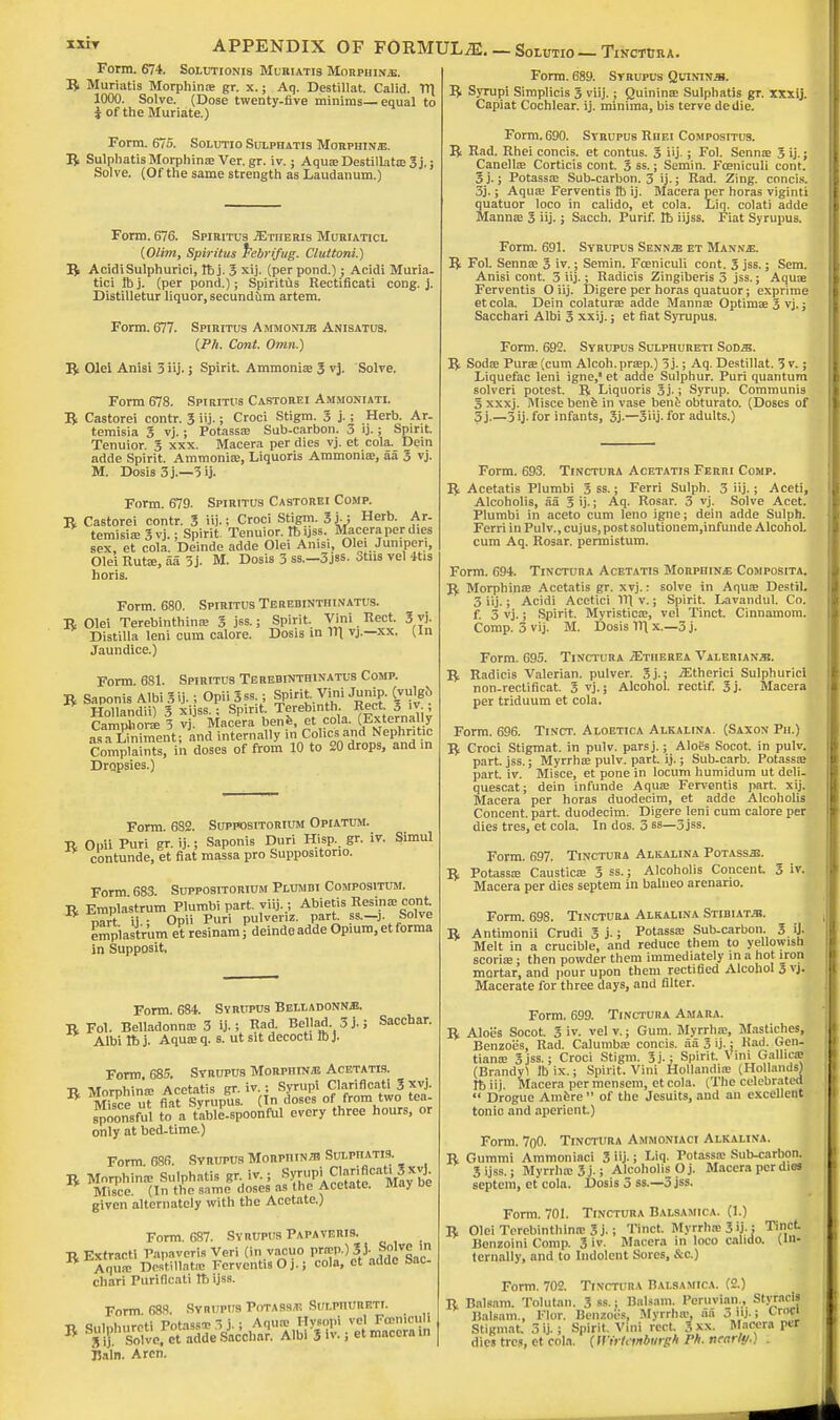 APPENDIX OF FORMULAE. — Solutio— Tinctura Form. 674. Solutionis Muriatis Morphine. B Muriatis Morphina; gr. x.; Aq. Destillat. Calid. V\ 1000. Solve. (Dose twenty-five minims—equal to J of the Muriate.) Form. 675. Solutio Sulphatis Morphinje. B Sulphatis Morphina; Ver.gr. iv.; Aqua;Destillata>3j.; Solve. (Of the same strength as Laudanum.) Form. 676. Spiritus -SStiieris Muriaticl (Olim, Spiritus frebrifug. Cluttoni.) B AcidiSulphurici, lb j. 3 xij. (per pond.); Acidi Muria- tic! Ib j. (per pond.); Spiritus Rectificati cong. j. Distilletur liquor,secundum artem. Form. 677. Spiritus Ammonia Anisatus. {Ph. Cont. Omn.) B Olel Anisi 3 iij.; Spirit. Ammonia; 3 vj. Solve. Form 678. Spiritus Castorei Ammoniati. B Castorei contr. 3 iij.; Croci Stigm. 3 j.; Herb. Ar- temisia 3 vj.; Potassa; Sub-carbon. 3 ij. ; Spirit. Tenuior. 3 xxx. Macera per dies vj. et cola. Dein adde Spirit. Ammonia;, Liquoris Ammonia;, aa 3 vj. M. Dosis 3j.—3ij. Form. 679. Spiritus Castorei Comp. B Castorei contr. 3 iij-; Croci Stigm. 3j-i Herb. Ar- temisia; 3 vj. ; Spirit Tenuior. Ibijss. Macera per dies sex, et cola. Deinde adde Olei Anisi, Olei Juniperi, Olei Rutse, aa 3j. M. Dosis 3 ss.—3jss. otus vel 4tis horis. Form. 680. Spiritus Terebintiiinatus. B Olei Terebinthina; 3 jss.; Spirit. Vim Rect. 3 yj. Distilla leni cum calore. Dosis in Til vj.—xx. (in Jaundice.) Form. 681. Spiritus Terebinthinatus Comp. B Saponis Albi 3 ij. 5 Opii 3ss.; Spirit,Vini Jump. (vulgo- Hollandii) 3 xijss.; Spirit. Terebinth Rect 3 iv.; Camphori 3 vj Macera bene, et cola. (Externally aVaTniment; and internally in Colics and Nephritic Complaints, in doses of from 10 to 20 drops, and m Dropsies.) Form. 682. Suppositorium Opiatum. B Opii Puri gr. ij.; Saponis Duri Hisp. gr. iv. contunde, et fiat massa pro Suppositono. Simul Form 683 Suppositorium Plumbi Compositum. B Emplastrum Plumbi part. viij.; Abietis Resin* cont nart ij ; Opii Puri pulveriz. part ss.—j. Solve emplastrum et resinam; deinde adde Opium, et forma emplastrum in Supposit, Form. 684. Syrupus Belladonna B Fol. Belladonna; 3 ij.; Rad. Bellad 3j.; Sacchar. Albi Ib j. Aqua; q. s. ut sit decocti ID}. Form. 685. Syrupus Morpiiinje Acetatis. B Morphina; Acetatis gr. iv : Syrup! Clariflcati 3 xvj. Misce ut fiat Syrupus. In doses of from two tea- spoonsful to a table-spoonful every three hours, or only at bed-time.) Form. 686. Syrupus Morphina Sulphatis. B Morphina; Sulphatis gr iv.; S^mi C^rificat^x£ Misce. (In the same doses as the Acetate. May ue given alternately with the Acetate.) Form. 687. Syrupus Papavf.ris. B Extract! Papavcris Veri (in vacuo prffip.) SJ. ln K Aqua; Dostillata; Fcrvcntis O j.; cola, et adde Sac chari Purificati lb ijss. Form. 688. Syrupus PoTABSjn Sui.phvreti. ■o c„i„i,urrti Potass^ 3 j.; Aqua; Hysopi vel Foeniculi B SHS Ua$*Tato*&0h*- Albi 3 iv-i et macera in Bain. Arcn. Form. 689. Syrupus Quinina. B Syrupi Simplicis 3 viij.; Quinina; Sulphatis gr. xxxij. Capiat Cochlear, ij. minima, bis terve dedie. Form. 690. Syrupus RiiEt Compositus. B Rad. Rhei concis. et contus. 3 iij-; Fol. Senna; 3 ij.; Canella; Corticis cont. 3 ss.; Semin. Fceniculi cont. 3 j.; Potassa; Sub-carbon. 3 ij.; Rad. Zing, concis. 3j.; Aqua; Ferventis lb ij. Macera per horas viginti quatuor loco in calido, et cola. Liq. colati adde Manna; 3 iij.; Sacch. Purif. Ib iijss. Fiat Syrupus. Form. 691. Syrupus Senna et Manna. B Fol. Senna; 3 >v.; Semin. Foaniculi cont. 3 jss.; Sem. Anisi cont. 3 iij.; Radicis Zingiberis 3 jss.; Aquae Ferventis O iij. Digere per horas quatuor; exprime et cola. Dein colatura; adde Manna; Optimae 3 vj.; Sacchari Albi 3 xxij.; et fiat Syrupus. Form. 692. Syrupus Sulphureti Soda. B Soda; Pura; (cum Alcoh.prsep.) 3j.; Aq. Destillat. 3 v.; Liquefac leni igne,1 et adde Sulphur. Puri quantum solveri potest. B Liquoris 3j.; Syrup. Communis 3 xxxj. Misce benfe in vase bene obturato. (Doses of 3j.—5 ij. for infants, 3j.—3iij- for adults.) Form. 693. Tinctura Acetatis Ferri Comp. B Acetatis Plumbi 3 ss.; Ferri Sulph. 3 iij.; Aceti, Alcoholis, aa 3 ij.; Aq. Rosar. 3 vj. Solve Acet. Plumbi in aceto cum leno igne; dein adde Sulph. Ferri in Pulv., cujus, post solutionem,infunde Alcohol, cum Aq. Rosar. permistum. Form. 694. Tinctura Acetatis Morphine Composita. B Morphina; Acetatis gr. xvj.: solve in Aqua; Destil. 3 iij.; Acidi Acetici 111 v.; Spirit. Lavandul. Co. f. 5 vj.; Spirit. Myristica;, vel Tinct. Cinnamom. Comp. 3 vij. M. Dosis V\ x.—3 j. Form. 695. Tinctura ^Etiierea Valeriana. B Radicis Valerian, pulver. 3j.; jEfherici Sulphuric! non-rectificat. 3 vj.; Alcohol, rectif. 3j. Macera per triduum et cola. Form. 696. Tinct. Aloetica Alkalina. (Saxon Ph.) B Croci Stigmat. in pulv. parsj.; Aloes Socot. in pulv. part. jss.; Myrrhas pulv. part. ij.; Sub-carb. Potassa; part. iv. Misce, et pone in locum humidum ut deli- quescat; dein infunde Aqua; Ferventis part. xij. Macera per horas duodecim, et adde Alcoholis Concent, part, duodecim. Digere leni cum calore per dies tres, et cola. In dos. 3 ss—3jss. Form. 697. Tinctura Alkalina Potassa. Potassa; Caustica; 3 ss.; Alcoholis Concent. 3 iv. Macera per dies septem in balneo arenario. Form. 698. Tinctura Alkalina Stibiata. Antimonii Crudi 3 j.; Potassa; Sub-carbon. 3. U- Melt in a crucible, and reduce them to yellowish scoria;; then powder them immediately in a hot iron mortar, and pour upon them rectified Alcohol 3 vj. Macerate for three days, and filter. B Form. 699. Tinctura Amara. B Aloes Socot. 3 iv. vel v.; Gum. Myrrhoa, Mastiches, Benzoes, Rad. Calumba; concis. aa 3 ij.: Had. Gen. tianae 3jss.; Croci Stigm. 3j.; Spirit. Vini Gallicg (Brandyl lbix.; Spirit. Vini Hollandia; (Hollands) rb iij Macera per mensem, et cola. (The celebrated  Drogue Amere  of the Jesuits, and an excellent tonic and aperient.) Form. 7oO. Tinctura Ammoniaci Alkalina. B Gummi Ammoniaci 3 iij- i Liq. Potassa; Sub-carbon. 3 ijss.; Myrrluc3j-; Alcoholis Oj. Macera per dies septem, et cola. Dosis 3 ss.—3 jss. Form. 701. Tinctura Balsamica. (1.) B Olei Terebinthina; 3 j. i Tinct. Myrrhic 3 ij-j Tft>«[ Bonzoini Comp. 3 iv. Macera in loco calido. (in- ternally, and to Indolent Sores, &c) Form. 702. Tinctura Balsamica. (2.) B Balsam. Tolutan. 3ss.: Balsam. Peruvian., Styrnds Balsam., Flor. Benzoes, Myrrho\ aa 3 j. i CrW| Stigmat. 3ij.; Spirit Vini rect. 3xx. Macera r«* dies trcs, et cola, (wfrtevtbargh P* nearly.) .